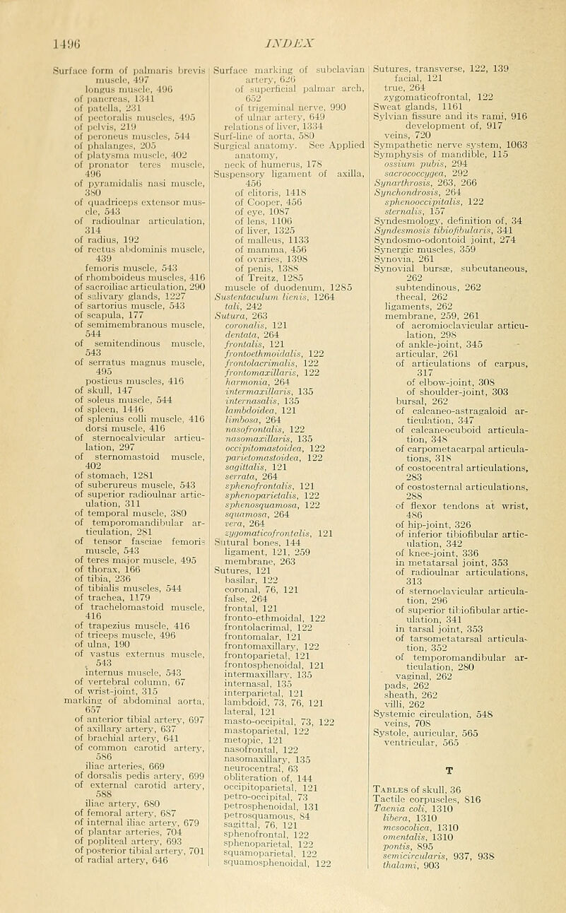 Surface form of piilinaris hrevis muscle, 497 longus niusclc. 49G ' pancreas, 1341 patella, 231 pcetoralis muscles, 405 pelvis, 219 peroneus nmscles, 544 phalanges, 205 ' platysma nmsele, 402 pronator teres muscle, 496 pyramidalis nasi muscle, 380 ciuadriceps extensor mus- cle, 543 radioulnar articulation, 314 radius, 192 rectus alidorainis muscle, 439 femoris muscle, 543 rhomboideus muscles, 416 sacroiliac articulation, 290 salivary glands, 1227 sartorius muscle, 543 scapula, 177 semimembranous muscle, 544 semitendinous muscle, 543 serratus magnus muscle, 495 posticus muscles, 416 skull, 147 soleus muscle, 544 spleen, 1446 splenius colli muscle, 416 dorsi muscle, 416 sternocalvicular articu- lation, 297 steruomastoid muscle, 402 stomach, 1281 subcrureus muscle, 543 superior radioulnar artic- ulation, 311 temporal muscle, 380 temporomandibular ar- ticulation, 281 tensor fasciae femori? muscle, 543 teres major muscle, 495 thorax, 166 tibia, 236 tibialis muscles, 544 trachea, 1179 trachelomastoid muscle, 416 trapezius muscle, 416 triceps muscle, 496 ulna, 190 vastus externus muscle, . 543 internus muscle, 543 vertebral column, 67 wrist-joint, 315 :ing of abdominal aorta, 657 anterior tibial artery, 697 axillary artery, 637 brachial artery, 641 common carotid artery, 586 iliac arteries, 669 dorsalis pedis artery, 699 external carotid artery, 588 iliac artery, 680 femoral artf>r\-. fiS7 intpriiiil iliiir aiir-rv, 679 plantar -M^^-rv-.. 704 popliteal artery, 693 posterior tibial artery, 701 radial artery, 646 Surface marking of subclavian artery, 626 of superficial palmar arch, 652 of trigeminal nerve, 990 of ulnar artery, 649 relations of liver, 1.334 Surf-line of aorta, 580 Surgical anatomy. See Applied anatomy, neck of humerus, 178 Suspensory ligament of axilla, 456 of chtoris, 1418 of Cooper, 456 of eye, 1087 of lens, 1106 of liver, 1325 of malleus, 1133 of mamma, 456 of ovaries, 1398 of penis, 138.8 of Treitz, 1285 muscle of duodenum, 1285 Sustentaculmn lienis, 1264 tali, 242 Sutura, 263 coronalis, 121 dentata, 264 frontalis, 121 frontoethmoidalis, 122 frontolacrinialis, 122 frontomaxillaris, 122 hxirmonia, 264 intermaxillaris, 135 internasalis, 135 lambdoidea, 121 limbosa, 264 nasofrontalis, 122 nasoniaxillaris, 135 occipito7nastoid-ea, 122 parietomastoidea, 122 sagitlalis, 121 serrata, 264 sphenofrontalis, 121 spherwparietalis, 122 sphenosquamosa, 122 squamosa, 264 vera, 264 zygomaticofrontalis, 121 Sutural bones, 144 ligament, 121, 259 membrane, 263 Sutures, 121 basilar, 122 coronal, 76, 121 false, 264 frontal, 121 fronto-ethmoidal, 122 frontolacrimal, 122 frontomalar, 121 frontomaxillary, 122 frontoparietal, 121 frontosphonoidal, 121 intermaxillary-, 135 internasal, 135 interparietal, 121 lambdoid, 73, 76, 121 lateral, 121 mastn-neeipiliil, 73, 122 nasotronlal. 122 nasomaxillar.i,-. 135 neuroeentrali 63 obliteration of, 144 occipitoparietal, 121 petro-occipital. 73 petrosphenoidal, 131 petrosquamous, S4 sagittal, 76, 121 sphenofrontal, 122 sphenoparietal, 122 squamoparietal, 122 squamosphenoidal, 122 Sutures, transverse, 122, 139 facial, 121 true, 264 zygomaticofrontal, 122 Sweat glands, 1161 Sylvian fissure and its rami, 916 development of, 917 veins, 720 Sympathetic nerve sy.stem, 1063 Symphysis of mandible, 115 ossiuni pubis, 294 sacrococcygea, 292 Synarthrosis, 263, 266 Synchondrosis, 264 sphenooccipitalls, 122 sternalis, 157 Syndesmology, definition of, 34 Syndesmosis tibiofihularis, 341 Syndosmo-odontoid joint, 274 Synergic muscles, 359 Synovia, 261 Synovial burss, subcutaneous, 262 subtendinous, 262 thecal, 262 ligaments, 262 membrane, 259, 261 of acromioclavicular articu- lation, 298 of ankle-joint, 345 articular, 261 of articulations of carpus, 317 of elbow-joint, 308 of shoulder-joint, 303 bursal, 262 of calcaneo-astragaloid ar- ticul.ation, 347 of calcaneocuboid articula- tion, 348 of carpometacarpal articula- tions, 318 of costocentral articulations, 283 of costosternal articulations, 288 of flexor tendons at wrist, 486 of hip-joint, 326 of inferior tibiofibular artic- ulation, 342 of knee-joint, 336 in metatarsal joint, 353 of radioulnar articulations, 313 of sternoclavicular articula- tion, 296 of superior tibiofibular artic- ulation, 341 in tarsal joint, 353 of tarsometatarsal articula- tion, 352 of temporomandibular ar- ticulation, 280 vaginal, 262 pads, 262 .sheath, 262 villi, 262 Systemic circulation, 548 veins, 708 Systole, auricular, 565 ventricular, 565 TABLE.S of skull, 36 Tactile corpuscles, 816 Taenia coli, 1310 libera, 1310 mesocolica, 1310 omentalis, 1310 pontis, 895 semicircularis, 937, 938 thalami, 903