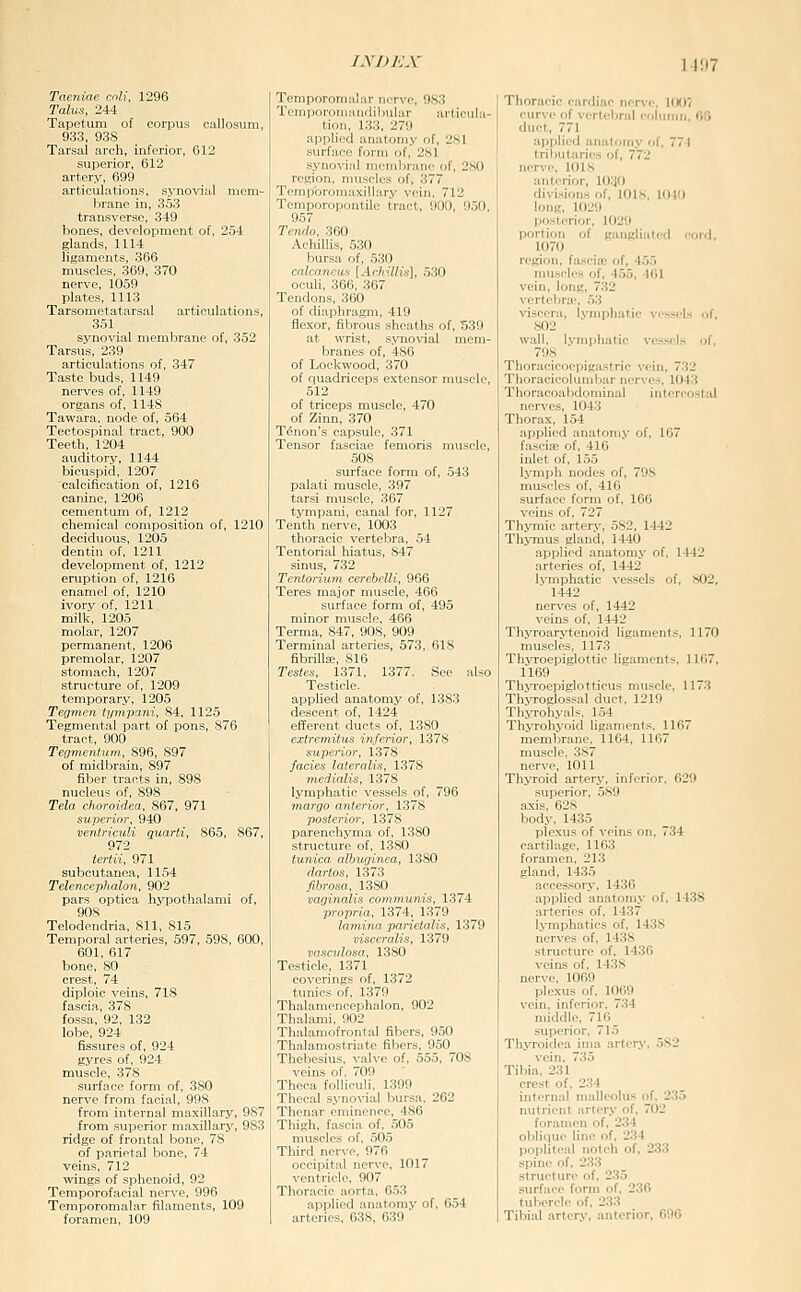 Taeniae cnli, 1296 Talus, 244 Tapetum of corpus callosum, 933, 938 Tarsal arch, inferior, 612 superior, 612 artery, 699 articulations, syno^^al mem- brane in, 353 transverse, 349 bones, development of, 254 glands, 1114 ligaments, 366 muscles, 369, 370 nerve, 1059 plates, 1113 Tarsometatarsal articulations, 351 synovial membrane of, 352 Tarsus, 239 articulations of, 347 Taste buds, 1149 nerves of, 1149 organs of, 1148 Tawara, node of, 564 Tectospinal tract, 900 Teeth, 1204 auditory, 1144 bicuspid, 1207 calcification of, 1216 canine, 1206 cementum of, 1212 chemical composition of, 1210 deciduous, 1205 dentin of, 1211 development of, 1212 eruption of, 1216 enamel of, 1210 ivory of, 1211 milk, 1205 molar, 1207 permanent, 1206 premolar, 1207 stomach, 1207 structure of, 1209 temporary, 1205 Tegvien tyynpani, 84, 1125 Tegmental part of pons, 876 tract, 900 Tennunliim, S96, 897 of midbrain, 897 fiber tracts in, 898 nucleus of, 898 Tela choroidea, 867, 971 superior, 940 ventriculi quarli, 865, 867, 972 tertii, 971 subcutanea, 1154 Telencephalon, 902 pars optica hypothalami of, 908 Telodendria, 811, 815 Temporal arteries, 597, 598, 600, 601, 617 bone, 80 crest, 74 diploic veins, 718 fascia, 378 fossa, 92, 132 lobe, 924 fissures of, 924 gyres of, 924 muscle, 378 surface form of, 380 nerve from facial, 998 from internal maxillary, 987 from superior maxillary, 983 ridge of frontal bone, 78 of parietal bone, 74 veins, 712 wings of sphenoid, 92 Temporofacial nerve, 996 Temporomalar filaments, 109 foramen, 109 Temporomalar nerve, 983 Temporomandibular articula- tion, 133, 279 applied anatomy of, 281 surface form of, 281 synovial membrane of, 280 region, muscles of, 377 Tempbromaxiilary vein, 712 Tcmporopontile tract, 900, 950, 957 Tcmh, 360 Achillis, 530 l^ursa of, 530 crilcancua [ArhilKs], 530 ocuh, 366, 367 Tendons, 360 of diaphragm, 419 flexor, fibrous sheaths of, 539 at wrist, synovial mem- branes of, 486 of Lockwood, 370 of quadriceps extensor muscle, 512 of triceps muscle, 470 of Zinn, 370 Tenon's capsule, 371 Tensor fasciae femoris muscle, 508 surface form of, 543 palati muscle, 397 tarsi muscle, 367 tympani, canal for, 1127 Tenth nerve, 1003 thoracic verteljra, 54 Tentorial liiatus, 847 sinus, 732 Tentorium cerebelli, 966 Teres major muscle, 466 surface form of, 495 minor muscle, 466 Terma, 847, 908, 909 Terminal arteries, 573, 618 fibrilla;, 816 Testes, 1371, 1377. ,See also Testicle, applied anatomy of, 1383 descent of, 1424 efferent ducts of, 1380 extremiius inferior, 1378 superior, 1378 fades lateralis, 1378 Tnedialis, 1378 lymphatic vessels of, 796 margo anterior, 1378 posterior, 1378 parenchyma of, 1380 structure of, 1380 tunica albiiginea, 1380 dartos, 1373 fibrosa, 13S0 vaginalis communis, 1374 propria, 1374, 1379 lamina parietalis, 1379 visceralis, 1379 vascvlosa, 1380 Testicle, 1371 coverings of, 1372 tunics of, 1379 Thalamencephalon, 902 Thalami, 902 Thalaraofrontal fibers, 950 Thalamostriate fibers, 950 Thebesius, valve of, 555, 70S veins of, 709 Theca folliculi, 1399 Thecal synovial bursa, 262 Thenar eminence, 486 Thigh, fascia of. 505 muscles of, 505 Third nerve, 976 occipital nerve, 1017 ventricle, 907 Thoracic aorta. 653 applied anatomy of, 654 arteries, 638, 639 Thoracic cardiac ner\'C 1007 curve of vertcl)rul co!\itnii, flO duct, 771 applied anatomy of, 771 tributaries of, 772 nerve, 1018 anterior, 1030 divi.sions of, lOlK, 1010 long, 1029 posterior, 1029 portion of gangliatcd cord, 1070 region, fasciie of, 455 muscles of, 455, 401 vein, long, 732 vertebra.', 53 \-i3ccra, lymphatic vessels of, 802 wall, lymphatic vessels of, 798 Thoracicoepigastric vein, 732 Thoracicolunibar nerves, 1043 Thoracoabdominal intercostal nerves, 1043 Thorax, 154 applied anatomy of, 167 fascia; of, 416 inlet of, 155 l.vmph nodes of, 798 muscles of, 416 surface form of, 166 veins of, 727 Thymic artery, 582, 1442 Thymus gland, 1440 applied anatomy of, 1442 arteries of, 1442 lymphatic vessels of, S02, 1442 nerves of, 1442 veins of, 1442 Thyroarytenoid ligaments, 1170 muscles, 1173 Thyroepiglottic ligaments, 1167, 1169 ThjToepiglotticus muscle, 1173 Thvroglossal duct, 1219 Thyrohyals, 154 Thyrohyoid ligaments, 1167 membrane, 1164, 1167 muscle, 387 nerve, 1011 Thyroid artery, inferior, 629 .superior, 589 axis, 628 body, 1435 plexus of veins on. 734 cartilage, 11G3 foramen, 213 gland, 1435 acces.sory, 1436 applied anatomy of, 1438 arteries of, 1437 lymphatics of, 1438 nerves of, 1438 structure of, 1436 veins of, 1438 nerve, 1069 plexus of, 1069 vein, inferior, 734 middle, 716 superior, 715 ThjToidea ima artcr.v, 582 vein. 735 Tibia, 231 crest of, 234 internal malleolus of. 235 nutrient artery of, 702 foranu'U of, 234 obliriue line of, 234 poi>litcal notch of. 233 spine of, 233 structure of, 235 surface form of, 236 tubercle of, 233 Tibial artery, anterior, 696