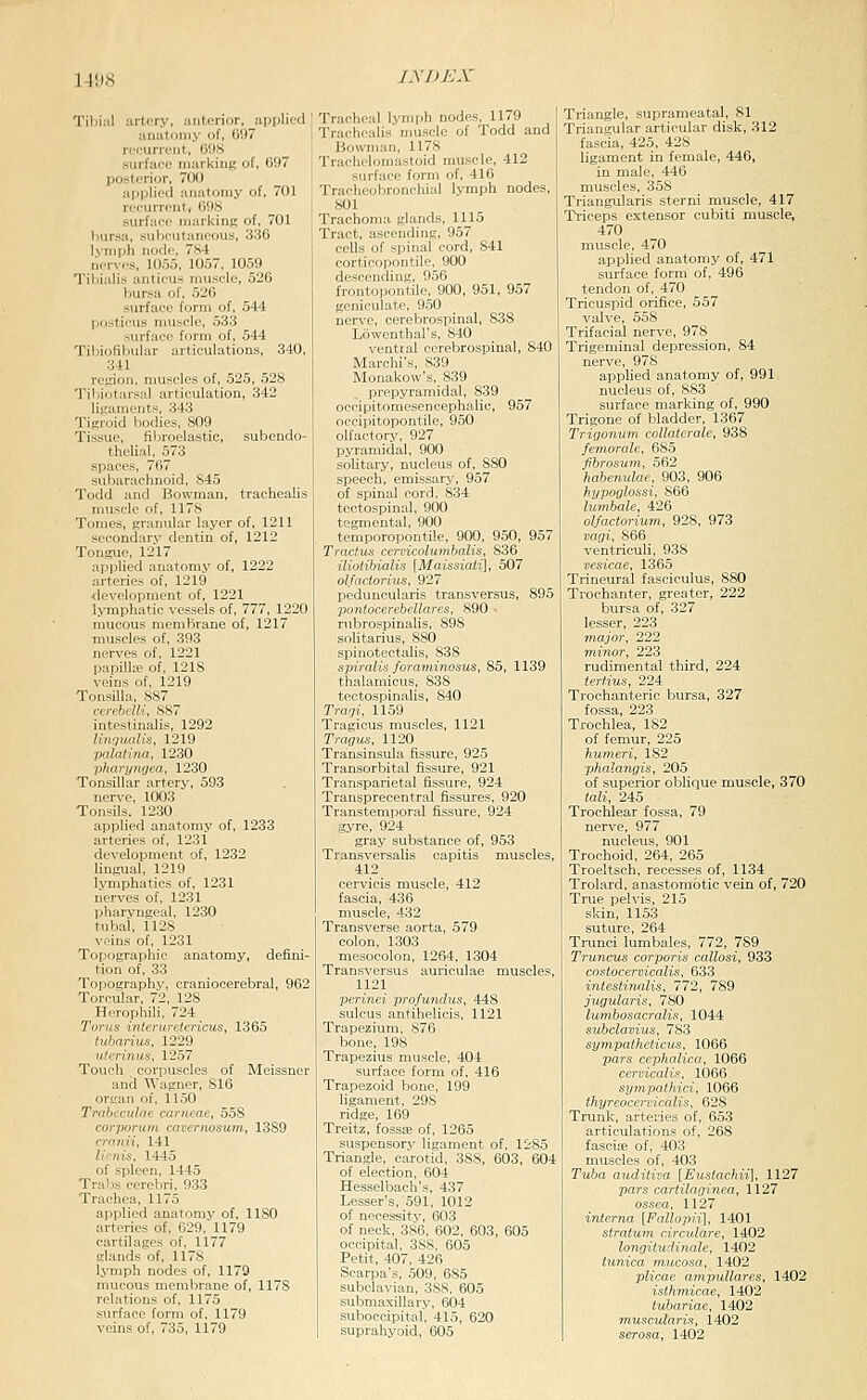 1-1!)8 itcry, anterior, applied ;iii!ifoniy of, 697 ■.■iirn-iit, BOS irfarr ni:ii-kiu«of, 097 :i|.|'li'-ii :ii]:itoniy of, 701 ri'ciirrciit, 69S surface marking of, 701 bursa, subcutaneous, 330 Ivnipb tir.'Ic. 7S4 M,-n.-, 111,-1,-,. lll.-,7, 1059 TibLili- :inii-u- muscle, 526 \,m>-A ..r. 520 surface form of, 544 Ijosticus muscle, 533 surface form of, 544 Tibiofibular articulations, 340, 3U rejriou, nmscles of, 525, 528 Tiliiotarsal articulation, 342 ligaments, 343 Tifiroid bodies, 809 Tissue, fibroelastic, subendo- thelial, 573 spaces, 767 subarachnoid, 845 Todd and Bowman, trachealis muscle of, 1178 Tomes, graniilar layer of, 1211 socondarv dentin of, 1212 Tongue, 1217 applied anatomy of, 1222 arteries of, 1219 ■development of, 1221 lymphatic vessels of, 777, 1220 mucous membrane of, 1217 muscles of, 393 nerves of, 1221 papilla' of, 1218 veins of, 1219 Tonsilla, 887 ccrehelli, 887 intestinalis, 1292 linfliudls, 1219 palatina, 1230 pharyiiffea, 1230 Tonsillar artery, 593 nerve, 1003 Tonsils. 1230 applied anatomy of, 1233 arteries of, 1231 development of, 1232 lingual, 1219 lymphatics of, 1231 nerves of, 1231 pharyngeal, 1230 tubal, 1128 veins of, 1231 Topographic anatomy, defini- tion of, 33 Topographv, craniocerebral, 962 Torculnr, 72, 12S Hrn.phili, 7_'-l Tvru:i i,il,nir<l,rinis, 1365 tiilmriiix. lL'2il utcrinus, 1257 Touch . corpuscles of Meissner and Wagner, 816 organ of, 11,50 Triihecidrie carneae, 558 corporum cavernosutn, 1389 nrmii, 141 lirnis, 1445 of spleen, 1445 Trails cerebri. 933 Trachea, 1175 applied anatomy of, 1180 arteries of, 629, 1179 cartilages of, 1177 glands of. 1178 lynipli nodes of, 1179 mucous menjlirane of, 1178 relations of, 1175 surface form of, 1179 veins of, 735, 1179 Tracheal lymph nodes, 1179 Trachealis nmscle of Todd and Bowman, 1178 Trafhcluniastoid muscle, 412 surface form of, 416 Trarheubronchial lymph nodes, 801 Trachoma glands, 1115 Tract, ascending, 957 cells of spinal cord, 841 corticopontile, 900 descending, 956 frontopontile, 900, 951, 957 geniculate, 9.50 nerve, cerebrospinal, 838 Lowenthal's, 840 ventral cerebrospinal, 840 Marchi's, 839 Monakow's, 839 prepyramidal, 839 occipitomesencephalic, 957 occipitopontile, 950 olfactory, 927 pyramidal, 900 solitary, nucleus of, 880 speech, emissary, 957 of spinal cord, 834 tectospinal, 900 tegmental, 900 temporopontile, 900, 950, 957 Tractus cervicolumbalis, 836 iliotibialis [Maissiati], 507 olfaciorius, 927 peduncularis transversus, 895 poniocerebellares, 890 > rubrospinalis, 898 solitarius, 880 spinotectalis, 838 spiralis foraminosus, 85, 1139 thalamicus, 838 tectospinalis, 840 Tragi, 1159 Tragicus muscles, 1121 Tragus, 1120 Transinsula fissure, 925 Transorbital fissure, 921 Transparietal fissure, 924 Transprecentral fissures, 920 Transtemporal fissure, 924 gyre, 924 gray substance of, 953 Transversalis capitis muscles, 412 cervicis muscle, 412 fascia, 436 muscle, 432 Transverse aorta, 579 colon, 1303 mesocolon, 1264, 1304 Transversus auriculae muscles, 1121 perinei profundus, 448 sulcus antihelicis, 1121 Trapezium, 876 bone, 198 Trapezius muscle, 404 surface form of, 416 Trapezoid bone, 199 ligament, 298 ridge, 169 Treitz, fossse of, 1265 suspensory ligament of, 1285 Triangle, carotid, 388, 603, 604 of election, 604 He.sselbach's, 437 Lessor's, 591, 1012 of necessitv, 603 of neck, 386, 602, 603, 605 occipital, 388, 605 Petit, 407, 426 Scarpa's, 509, 685 subclavian, 388, 605 submaxillary, 604 suboccipital, 415, 620 suprahyoid, 605 Triangle, suprameatal, 81 Triangular articular disk, 312 fascia, 425, 428 ligament in female, 446, in male, 446 muscles, 358 Triangularis sterni muscle, 417 Triceps extensor cubiti muscle, 470 muscle, 470 applied anatomy of, 471 surface form of, 496 tendon of, 470 Tricuspid orifice, 557 valve, 558 Trifacial nerve, 978 Trigeminal depression, 84 nerve, 978 applied anatomy of, 991 nucleus of, 883 surface marking of, 990 Trigone of bladder, 1367 Trigonum collatcrale, 938 feniorale, 685 fihrosuyn, 562 habenulae, 903, 906 hypoglossi, 866 lumbale, 426 olfactorium, 928, 973 vagi, 866 ventriculi, 938 vesicae, 1365 Trineural fasciculus, 880 Trochanter, greater, 222 bursa of, 327 lesser, 223 major, 222 minor, 223 rudimental third, 224 tertius, 224 Trochanteric bursa, 327 fossa, 223 Trochlea, 182 of femur, 225 humeri, 182 phalangis, 205 of superior oblique muscle, 370 tali, 245 Trochlear fossa, 79 nerve, 977 nucleus, 901 Trochoid, 264, 265 Troeltsch, recesses of, 1134 Trolard, anastomotic vein of, 720 True pelvis, 215 skin, 1153 suture, 264 Trunci lumbales, 772, 789 Truncus corporis callosi, 933 costocervicalis, 633 intestinalis, 772, 789 jugularis, 780 lumbosacralis, 1044 subclavius, 783 sympatheticus, 1066 pars cepholica, 1066 cervicalif-, 1066 sympathici, 1066 thyreocervicalis, 628 Trunk, arteries of, 653 articulations of, 268 fasciae of, 403 muscles of, 403 Tuba audiliva [Eustachii], 1127 pars cartilaginea, 1127 ossea, 1127 interna [Fallopii], 1401 stratwn circulare, 1402 longitudinale, 1402 t^mica mucosa,^ 1402 plicae ampullares, 1402 isthmicae, 1402 tubariae, 1402 muscularis, 1402 serosa, 1402