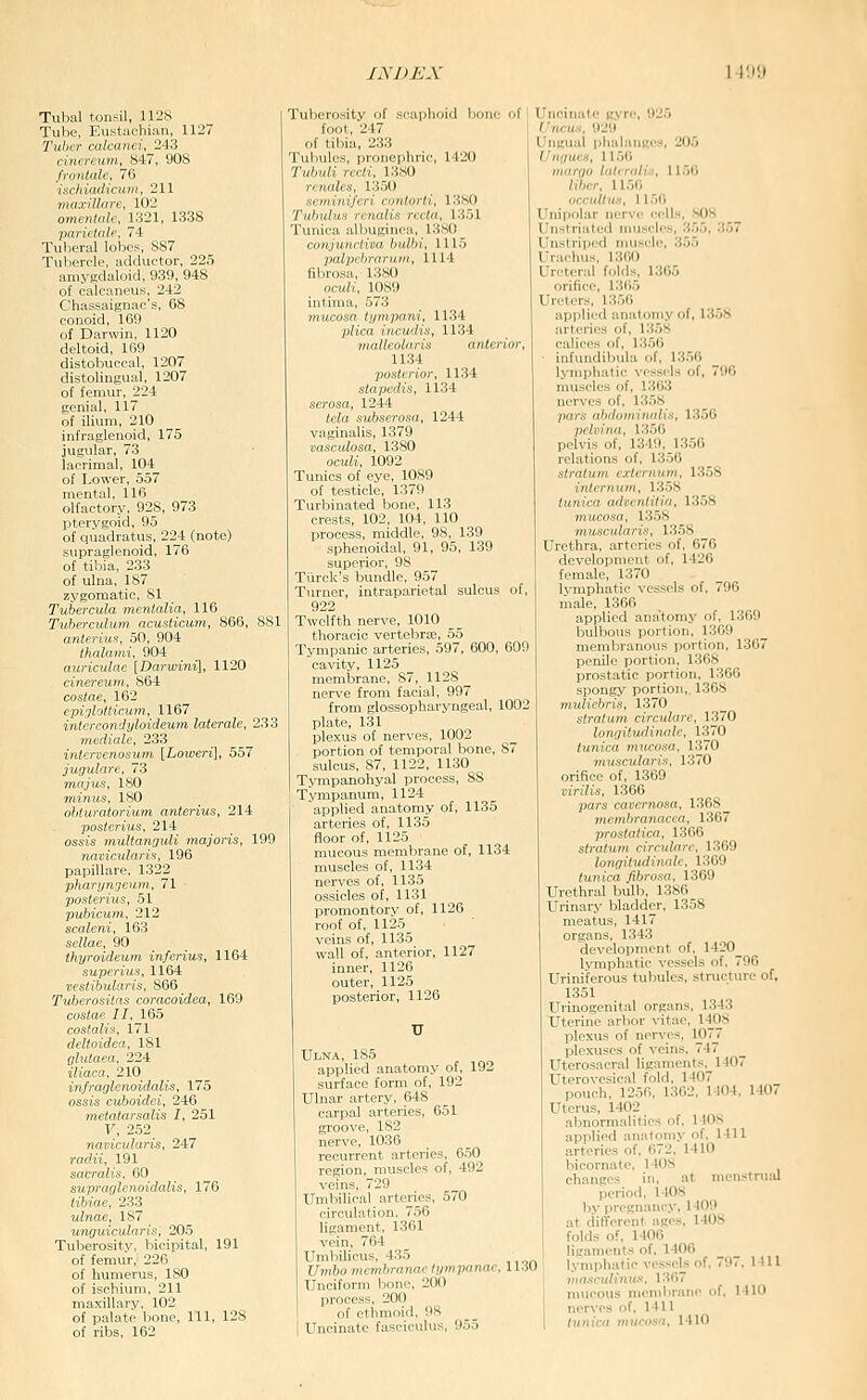 TuImI tonsil, 1128 Tube, Eustacliian, 1127 Tuber caicunci, 243 cinereum, 847, 908 frontale, 76 ischiacHcum, 211 innxUhir,. 102 o,t„„i,il,. \:;-l\, 1338 l> :,l„h TuhL:riil luljfs, 887 Tubercle, adductor, 225 amygdaloid, 939, 948 of calcaneus, 242 Chassaignae's, 68 conoid, 169 of Darwin, 1120 deltoid, 169 distobuccal, 1207 distolingual, 1207 of femur, 224 genial, 117 of ilium, 210 infraglenoid, 175 jugular, 73 lacrimal, 104 of Lower, 557 mental, 116 olfactory, 928, 973 pterygoid, 95 of quadratus, 224 (note) supraglenoid, 176 of tibia, 233 of ulna, 187 zygomatic, 81 Tubercula menlalia, 116 Tuberculum ncusticum, 866, 881 anteriuf!, 50, 904 Ihalai,,;. 904 ,n,r,r:il,n {Dnrwini], 1120 ,;//,./>.(„/, Mil costac, 102 epiglotticum, 1167 inlercondyloideum lateralc, 233 Ttiediale, 233 iniervenosum [Loioeri], 557 jugulare, 73 ma jus, 180 minus, 180 obturatorium anterius, 214 posterius, 214 ossis multanouli majoris, 199 navicidaris, 196 papillare, 1322 phanjii'jcnm, 71 posterius, 51 pubicum, 212 scaleni, 163 sellae, 90 ihyroideum inferius, 1164 superius, 1164 vestibularis, 866 Tuberositas coracoidea, 169 costae II, 165 costalis, 171 deltoidea, 181 glutaea, 224 iliaca, 210 infraglenoidalis, 175 ossis cuboidei, 246 metaiarsalis I, 251 F, 252^ navicularis, 247 radii, 191 sabralis, 60 supraglenoidalis, 176 iiftiac, 233 ulnae, 187 unguiculnris, 205 Tuberosity, bicipital, 191 of femur, 226 of humerus, 180 of ischium, 211 maxillary, 102 of palate bone. 111, 128 of ribs, 162 Tuberosity of scaphoid bono of foot, 247 of tibia, 233 Tuhuirs, pinncphric, 1420 Tu/.k// ,-..7,, i:;mi ,■/.//,.•. ///..,■//, IUSO Tui.i,':! all.iiL'iiir:!. i:;mi l„,ti„l,n,r,n„. lilt (il.l IMS Uncinate (jvre, 925 C/ncu.f, 929 Ungual phalanKcs, 205 Ungues, 1150 margo latcritlis, 1150 lihcr. 1150 ^//>>, 11: SOK 357 .„■»/,, Ul.s'.l intima, 573 mucosa lympani, 1134 p/ica incudis, 1134 malleolaris anterior 1134 posterior, 1134 stapedis, 1134 serosa, 1244 /cia sufescrasrt, 1244 vaginalis, 1379 vasculosa, 1380 ocuK, 1092 Tunics of eye, 1089 of testicle, 1379 Turbinated bone, 113 crests, 102, 104, 110 process, middle, 98, 139 sphenoidal, 91, 95, 139 superior, 98 Tiirck's bundle, 957 Turner, intraparietal sulcus of, 922 Twelfth nerve, 1010 thoracic vertebrte, 55 Tympanic arteries, 597, 600, 609 cavity, 1125 membrane, 87, 1128 nerve from facial, 997 from glossopharyngeal, 1002 plate, 131 plexus of nerves, 1002 portion of temporal bone, 87 sulcus, 87, 1122, 1130 TjTiipanohyal process, 88 Tympanum, 1124 appHed anatomy of, 1135 arteries of, 1135 floor of, 1125 mucous membrane of, 1134 muscles of, 1134 nerves of, 1135 ossicles of, 1131 promontory of, 1126 roof of, 1125 veins of, 1135 wall of, anterior, 1127 inner, 1126 outer, 1125 posterior, 1126 Ulna, 185 applied anatomy of, 192 surface form of, 192 Ulnar artery, 648 carpal arteries, 651 groove, 182 nerve, 1036 recurrent arteries, 650 region, muscles of, 492 veins, 729 Umbilical arteries, 570 circulation, 756 ligament, 1361 vein, 764 Umbilicus, 435 Umbo membranae hjmpanae, lldU Unciform hone, 200 process, 200 of ethmoid, 98 I Uncinate fasciculus, 955 Ul. n, - , Uli-lri I n.ii UnslriiH.I mil , Urachns, 1301) Ureteral folds, 1365 orifice, 1305 Ureters, 1356 applied anatomy of, 1358 arteries of, 1358 calices of, 1356 ■ infundibula of, 1356 lymphatic vessels of, 796 muscles of, 1363 nerves of, 1358 pars ahdomiiudis, 1356 petvina, 1356 pelvis of. 1349, 1356 rclalinii.^ ..f. i:'..)(j sirnlu,,, ,xh .„„,„. 1358 tunicii adrcnlilia, 1358 mucosa, 1358 muscularis, 1358 Urethra, arteries of, 676 development of, 1426 female, 1370 lymphatic vessels of, 796 male, 1366 applied ana'tomy of, 1369 bulbous portion, 1369 membranous portion, 1367 penile portion. 1368 prostatic portion, 1366 spongy portion,. 1368 muliebris, 1370 stralum circulare, 1370 lo7igitudinale, 1370 tunica mucosa, 1370 muscularis, 1370 orifice of, 1369 virilis, 1366 pars cavernosa, 1368 metnbranacca, 1367 prostatica, 1366 stratum circidarc, 1369 longitudinale, 1369 tunica fibrosa, 1369 Urethral bulb, 1386 Urinary bladder, 1358 meatus, 1417 organs, 1343 development of, 1420 Ivmphatic vessels of, 796 Uriniferous tubules, structure of, 1.351 Urinogenital organs, 1343 Uterine arbor vitae, 14(28 plexus of nerves, 1077 plrxu-^rs nf veins. 747 Uten«i.r;-I liu:,iiients. 1107 Utonivi-iriil fi.lil. 1407 pourh, IJ.Ml. 1:502. 1 104. 1407 Uterus, 1402 _ abnormalities of, 1408 applied anatomy of. 1411 arteries of. 672, 1410 bieornate, 1408 changes in, at menstrual period, 1408 by pregnancy, 1409 at different ages, 140S folds of, 1406 ligaments of. 1406 l,\-mphatic vessels of, 797. Mil masculinus, 1367 mucous membrane of, 1410 nerves of, 1411 Irmica viucosa, 1410
