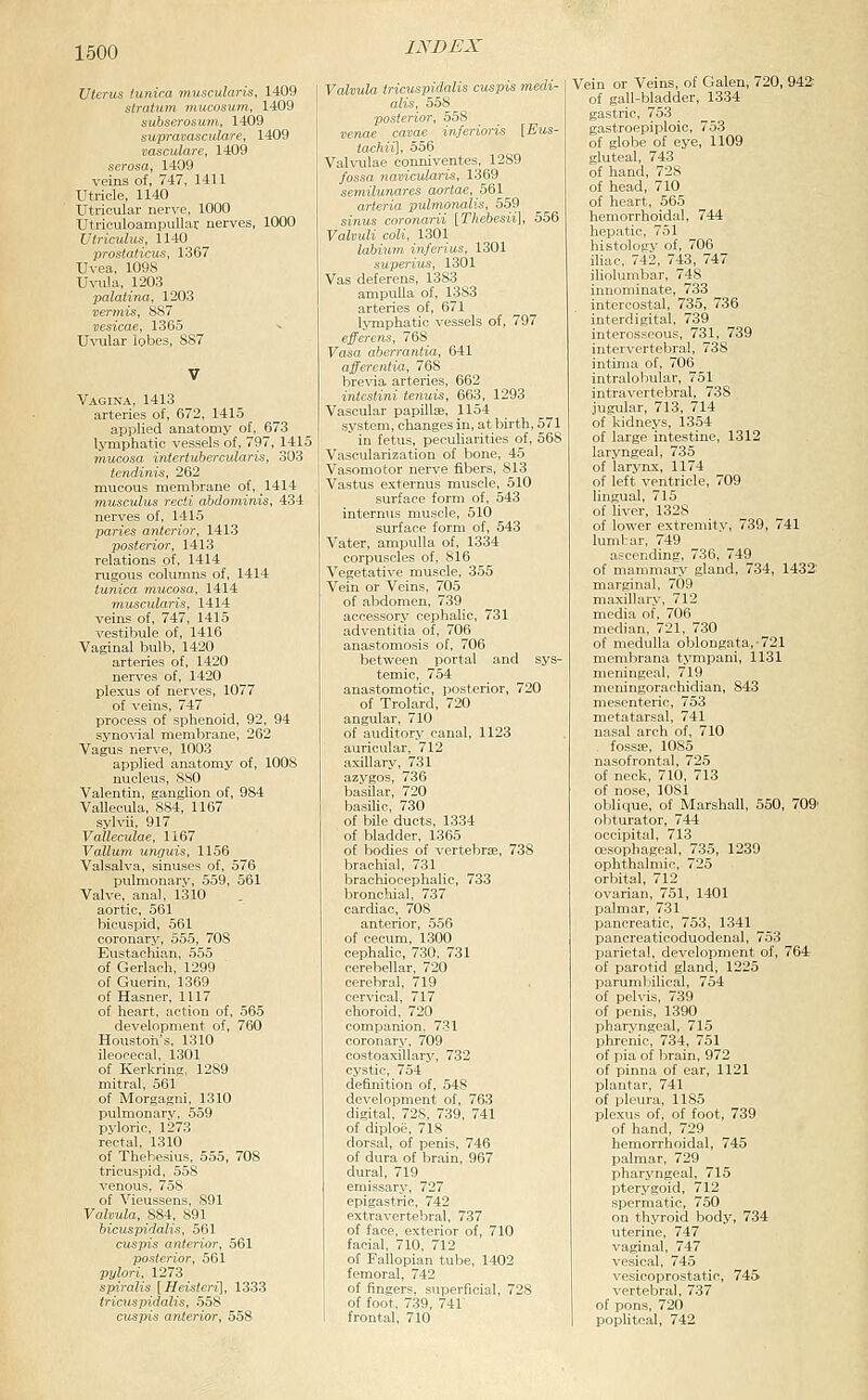 uterus lunica muscularis, 1409 stratum mucosum, 1409 subserosum, 1409 supravasculare, 1409 vasculare, 1409 serosa, 1409 veins of, 747, 1411 Utricle, 1140 Utricular nerve, 1000 Utriculoampullar nerves, 1000 Utriculus, 1140 prostat'icus, 1367 Uvea, 1098 UviUa, 1203 palatina, 1203 vermis, 887 vesieae, 1365 Uvular lobes, 887 Vagina, 1413 arteries of, 672, 1415 applied anatomy of, 673 lymphatic vessels of, 797, 1415 mucosa intertubercularis, 303 tendinis, 262 mucous membrane of, 1414 musculus recti abdominis, 434 nerves of, 1415 'paries anterior, 1413 posterior, 1413 relations of, 1414 rugous columns of, 1414 tunica mucosa, 1414 muscularis, 1414 veins of, 747, 1415 vestibule of, 1416 Vaginal bulb, 1420 arteries of, 1420 nerves of, 1420 plexus of nerves, 1077 of veins, 747 process of sphenoid, 92, 94 syno'i'ial membrane, 262 Vagus nerve, 1003 applied anatomy of, 1008 nucleus, 880 Valentin, ganglion of, 984 Vallecula, 884, 1167 syhdi, 917 Valleculae, 1167 Vallum unguis, 1156 Valsalva, sinuses of, 576 pulmonary, 559, 561 Valve, anal, 1310 aortic, 561 bicuspid, 561 coronary, 555, 708 Eustachian, 555 of Gerlach, 1299 of Guerin, 1369 of Hasner, 1117 of heart, action of, 565 development of, 760 Houston's, 1310 ileocecal, 1.301 of Kerkring. 1289 mitral, 561 of Morgagni, 1310 pulmonary, 559 pyloric, 1273 rectal, 1310 of Thebesius, 555, 708 tricuspid, 558 venous, 758 of Vieussens, 891 Valvula, 884, 891 bicuspidalis, 561 cuspis anterior, 561 posterior, 561 pylori, 1273 spiralis [Heisteri], 1333 tricuspidalis, 558 cuspis anterior, 558 iNi>i:x Valvula tricuspidalis cuspis medi- alis, 558 posterior, 558 venae cavae inferioris [Eu^- tachii], 556 Valvulae conniventes, 1289 fossa navicularis, 1369 semilunares aortae, 561 arteria pulmonalis, 559 sinus coronarii [Thehesii], 556 Valvuli coli, 1301 labium inferius, 1301 superius, 1301 Vas deferens, 1383 ampulla of, 1383 arteries of, 671 lymphatic vessels of, 797 efferens, 768 Vasa aberrantia, 641 afferentia, 768 brevia arteries, 662 intestini tenuis, 663, 1293 Vascular papillse, 1154 system, changes in, at birth, 571 in fetus, peculiarities of, 568 Vascularization of bone, 45 Vasomotor nerve fibers, 813 Vastus externus muscle, 510 surface form of, 543 internus muscle, 510 surface form of, 543 Vater, ampulla of, 1334 corpuscles of, 816 Vegetative muscle, 355 Vein or Veins, 705 of abdomen, 739 accessory cephalic, 731 adventitia of, 706 anastomosis of, 706 between portal and sys- temic, 754 anastomotic, posterior, 720 of Trolard, 720 angular, 710 of auditory canal, 1123 auricular, 712 axillary, 731 azygos, 736 basilar, 720 I basilic, 730 of bile ducts, 1334 of bladder, 1365 of bodies of vertebrte, 738 brachial, 731 brachiocephalic, 733 bronchial, 737 cardiac, 708 anterior, 556 of cecum, 1300 cephalic, 730, 731 cerebellar, 720 cerebral, 719 cervical, 717 choroid, 720 companion, 731 coronary, 709 costoaxillarj', 732 cystic, 754 definition of, 548 development of, 763 digital, 728, 739, 741 of diploe, 718 dorsal, of penis, 746 of dura of brain, 967 dural, 719 emissary, 727 epigastric, 742 extravertebral, 737 of face, exterior of, 710 facial, 710, 712 of Fallopian tube, 1402 femoral, 742 of fingers, superficial, 728 of foot, 739, 741 frontal, 710 Vein or Veins, of Galen, 720, 942 of gall-bladder, 1334 gastric, 753 gastroepiploic, 753 of globe of eye, 1109 gluteal, 743 of hand, 728 of head, 710 of heart, 565 hemorrhoidal, 744 hepatic, 751 histology of, 706 iliac, 742, 743, 747 iliolumbar, 748 innominate, 733 intercostal, 735, 736 interdigital, 739 interosseous, 731, 739 intervertebral, 738 intima of, 706 intralobular, 751 intravertebral, 738 jugular, 713, 714 of kidneys, 1354 of large intestine, 1312 laryngeal, 735 of larynx, 1174 of left ventricle, 709 lingual, 715 of Uver, 1328 of lower extremity, 739, 741 lumbar, 749 ascending, 736, 749 of mammary gland, 734, 1432: marginal, 709 maxillary, 712 media of, 706 median, 721, 730 of medulla oblongata,-721 membrana tympani, 1131 meningeal, 719 meningorachidian, 843 mesenteric, 753 metatarsal, 741 nasal arch of, 710 . fossa;, 1085 nasofrontal, 725 of neck, 710, 713 of nose, 1081 oblique, of Marshall, 550, 709' obturator, 744 occipital, 713 oesophageal, 735, 1239 ophthalmic, 725 orbital, 712 ovarian, 751, 1401 palmar, 731 pancreatic, 753, 1341 pancreaticoduodenal, 753 parietal, development of, 764 of parotid gland, 1225 parumbilical, 754 of pelvis, 739 of penis, 1390 pharyngeal, 715 phrenic, 734, 751 of pia of brain, 972 of pinna of ear, 1121 plantar, 741 of pleura, 1185 plexus of, of toot, 739 of hand, 729 hemorrhoidal, 745 palmar, 729 pharj'ngeal, 715 pterygoid, 712 spermatic, 750 on thyroid body, 734 uterine, 747 vaginal, 747 vesical, 745 vesicoprostatic, 745 vertebral, 737 of pons, 720 popliteal, 742