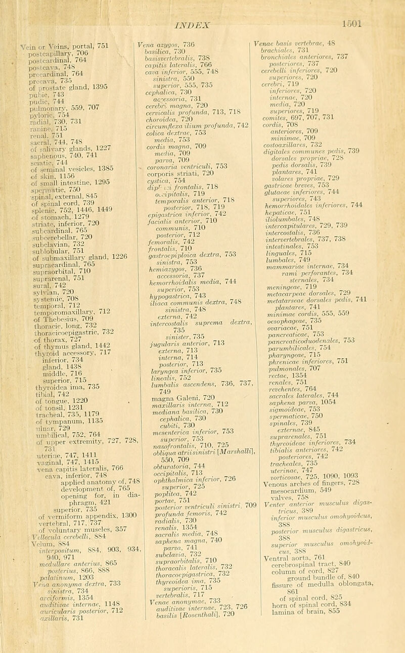 II • r ^'-ins, portal, 751 .„ - , ; i llhlVV, 706 ,..- . i.linni. 764 po-.;'-.a, 74S prtCLirdinal, 764 pronava, 735 of prostate gland, 1395 puliie, 743 I)iulic, 744 piJnionary, 559, 707 pyloric, 754 radial, 730, 731 ranine, 715 renal, 751 sacral, 744, 748 of salivary glands, 1227 saphenous, 740, 741 sciatic, 744 of seminal vesicles, 1385 of skin, 11.56 of small intestine, 1295 spermatic, 750 ■spinal, external, 845 of spinal cord, 739 splenic, 752, 1446, 1449 of stomach, 1279 striate, inferior,_720 subcardinal, 765 suV'cerebellar, 720 subclavian, 732 sul'lobular, 751 of submaxillary gland, 1226 supracardinal,^ 765 supraorbital, 710 suprarenal, 751 sural, 742 sylvian, 720 systemic, 708 temporal, 712 temporomaxillary, 712 of Thebesius, 709 thoracic, long, 732 thoracicocpigastric, 732 of thorax, 727 of thymus gland, 1442 thyroid accessory, 717 inferior. 734 gland, 1438 , ! middle, 716 _ superior, 715 thvroidea ima, 735 tibial, 742 of tongue, 1220 of tonsil, 1231 tracheal, 735, 1179_ of tvmpanum, 1135 ulnar, 729 umbilical, 752, 764 of upper extremity, 727, 728, 731 uterine, 747, 1411 vaginal, 747, 1415 _ vena capitis lateralis, 766 cava, inferior, 748 applied anatomy of, 748 development of, 765 ^ opening for, in dia- phragm, 421 superior, 735 of vermiform appendix, 1300 vertebral, 717, 737 of voluntary muscles, 357 Vdlecula nrehelli, 884 Vnlum, 884 inlerposilum, 884, 903, 934, 940, 971 medullare anterius, 865 postcrius, 866, 888 pnlatinum. 1203 Vena anonyma dexfra, 733 simstm, 734 amformis. 1354 widitivae iniernae, 1148 aurioularis posterior, 712 axillaris, 731 Vena nzyoos, 736 .■,7;< o/;»7(.v lalrnili',, 766 ^ cava inferior, 555, 748 sinistra, 550 superior, 555, 735 cephalica, 730 acc-ess&ria, 731 cerebri magna, 720 cervicalis profunda, 713, 718 choroidea, 720 circumflexa ilium profunda, 742 colica dextrae, 753 media, 753 cordis magna, 709 media, 709 parva, 709 coronaria ventriculi, 753 corporis striati, 720 cystica, 754 dipl- id frontalis, 718 OLyipitulis, 719 temporalis anterior, 718 posterior, 718, 719 epigastrica inferior, 742 facialis anterior, 710 communis, 710 posterior, 712 femoralis, 742 frontalis, 710 gastroepiplmca dextra, 753 sinistra, 753 hemiazygos, 736 accessoria, 737 hcmorrhoidalis media, 744 superior, 753 hypogastrica, 743 iliaca communis dextra, 748 sinistra, 748 externa, 742 intercostalis suprema dextra, 735 sinister, 7.35 jugularis anterior, 713 externa, 713 internxt, 714 posterior, 713 laryngea inferior, 735 linealis, 752 lumbalis ascendens, 736, 737, 749 magna Galeni, 720 maxillaris interna,^ 712 mediana basilica, 730 cephalica, 730 cubiti, 730 mesenterica inferior, 753 superior, 753 nasofrontalis, 710, 725 obliqua atriisinistri [Marshallil 550, 709 obturatoria, 744 occipitalis, 713 ophthalmica inferior, 726 superior, 725 popliiea, 742 portae, 751 . . . - posterior ventriculi simstri, 709 profunda femoris, 742 radialis, 730 renalis, 1354 sacrdlis media, 748 saphena magna, 740 parva, 741 subclavia, 732 supraorbitalis, 710 thoracalis lateralis, 732 thoracoepigastrica, 732 thyreoidea ima, 735 superioris, 715 vertebralis, 717 Fenac anonymac, 733 auditivae internae, 723, 72b to^st'Ziis [iJoscntAaZi], 720 Venae basis vertebrae, 48 brachiales, 731 bronehiales anteriores, 737 postcriares, 737 cerebelli inferiores, 720 supcriores, 720 cerebri, 719 inferiores, 720 internae, 720 media, 720 superiores, 719 comites, 697, 707, 731 cordis, 708 anteriores, 709 minimae, 709 costoaxillares, 732 digiiales communes pedis, 739 dorsales propriae, 728 pedis dorsalis, 739 plantares, 741 volares propriae, 729 gastricae breves, 753 glutaeae inferiores, 744 superiores, 743 hemorrhoidales inferiores, 744 hepaticae, 751 iliolutnbales, 748 intercapitulares, 729, 739 intercostalis, 736 intervertebrales, 737, 738 iniestinales, 753 lingu/xles, 715 lumbales, 749 mammariae internae, 734 rami perforanles, 734 sternales, 734 meningeae, 719 metacarpeae dorsales, 729 metqtarseae dorsales pedis, 741 • plantares, 7il minimae cordis, 555, 559 oesophageae, 735 ovariacae, 751 pancreaticae, 753 pancreaticoduodenales, 753 parumbilicales, 754 pharyngeae, 715 phrenicae inferiores, 751 pulmonales, 707 rectae, 1354 renales, 751 revehentes, 764 sacrales laterales, 744 saphena parva, 1054 sifimoideae, 753 spermaticae, 750 spinales, 739 extemne, 845 suprarenales, 751 ^ thyreoideae inferiores, 734 tibialis anteriores, 742 posteriores, 742 tracheales, 735 uterinae, 747 rorticosae, 725, 1090, 1093 Venous arches of fingers, 728 mesocardium, 549 valves, 758 yenfer anterior 7nuscidus digas- tricu^, 389 inferior musculus omohyoideus, 388 , J. , . posterior musculus d^gastncus, 388 , ., superior musculus omohyoid- eus, 388 Ventral aorta, 761 cerebrospinal tract._840 column of cord, 827 ground bundle of, 840 fissure of medulla oblongata, 861 of spinal cord. 825 horn of spinal cord, 834 lamina of brain, 855