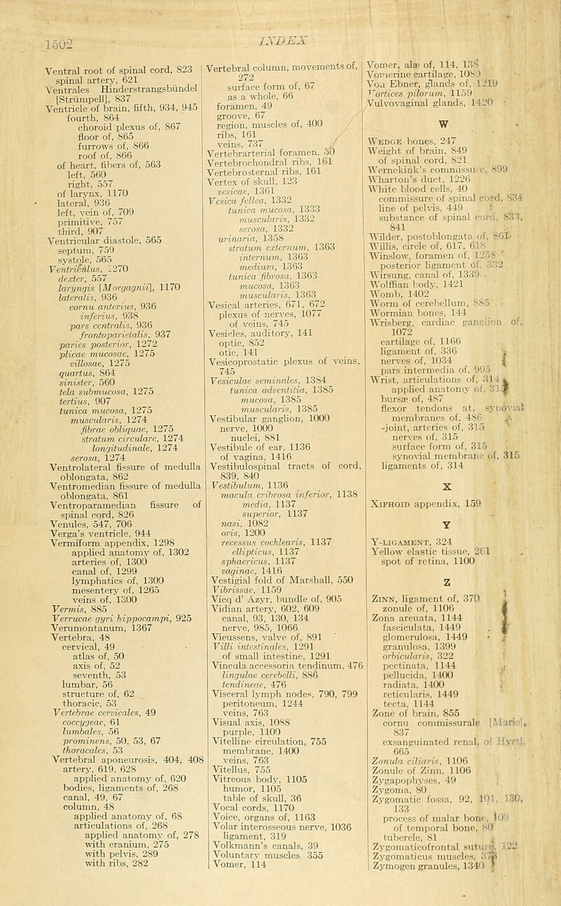 Ventral root of spinal cord, 823 spinal artery, 621 Ventrales Hinderstrangsbundel [Striimpell], 837 Ventricle of brain, Bfth, 934, 945 fourth, 864 choroid plexus of, 867 floor of, 865^ furrows of, 866 roof of, 866 of heart, fibers of, 563 left, 560 right, 557 of larynx, 1170 lateral, 936 left, vein of, 709 primitive, 757 third, 907 Ventricular diastole, 565 septum, 759 systole, 565 VentriciXlus, 1270 dexter, 557 larynqis [Morrjagnii], 1170 lateralis, 936 cornu anterius, 936 inferius, 938 pars centralis, 936 fronioparietalis, 937 paries posterior, 1272 plicae mucosae, 1275 villosae, 1275 quartus, S64 sinister, 560 tela suhmucosa, 1275 tertius, 907 tunica mucosa, 1275 muscularis, 1274 fibrae ohliquae, 1275 stratum circulare, 1274 longitudinale, 1274 serosa, 1274 Ventrolateral fissure of medulla oblongata, 862 Ventromedian fissure of medulla oblongata, 861 Ventroparamedian fissure of spinal cord, 826 Venules, 547, 706 Verga's ventricle, 944 Vermiform appendix, 1298 applied anatomy of, 1302 arteries of, 1300 canal of, 1299 lymphatics of, 1300 mesentery of, 1265 veins of, 1300 Vermis, 885 Verrucae gyri hippocampi, 925 Verumontanum, 1367 Vertebra, 48 cervical, 49 atlas of, 50 axis of, 52 seventh, 53 lumbar, 56 structure of, 62 thoracic, 53 Vertebrae cervicales, 49 coccyjeae, 61 lumbales, 56 prominens, 50, 53, 67 thoracales, 53 Vertebral aponeurosis, 404, 408 artery, 619, 628 applied anatomy of, 620 bodies, ligaments of, 268 canal, 49, 67 column, 48 applied anatomy of, 68 articulations of, 268 applied anatomy of, 278 with cranium, 275 with pelvis, 289 with ribs, 282 Vertebral column, movements of, 272 surface form of, 67 as a whole, 66 foramen, 49 groove, 67 region, muscles of, 400 ribs, 161 ^ veins, 737 . Vertebrarterial foramen, .30 Vertebrochondral ribs, 161 Vertebrosternal ribs, 161 Vertex of skull, 123 vesicae, 1361 Vesica fellea, 1332 tunica mucosa, 1333 muscularis, 1332 serosa, 1332 urimiria, 1358 stratum externum, 1363 internum, 1363 mciKun, 1363 tunica fibrosa, 1363 mucosa, 1363 tnuscularis, 1363 Vesical arteries, 671, 672 plexus of nerves, 1077 of veins, 745 Vesicles, auditory, 141 optic, 852 otic, 141 Vesicoprostatic plexus of veins, 745 Vesiculae seminales, 1384 tunica adventitia, 1385 vfiucpsa, 1385 Tnuscularis, 1385 Vestibular ganglion, 1000 nerve, 1000 nuclei, 881 Vestibule of ear, 1136 of vagina, 1416 Vestibulospinal tracts of cord, 839, 840 Vestibulum, 1136 macula crihrosa inferior, 1138 media, 1137 superior, 1137 nasi, 1082 oris, 1200 recessus cochlearis, 1137 ellipticus, 1137 sphaericus, 1137 vaginae, 1416 Vestigial fold of Marshall, 550 Vibrissae, 1159 Vicq d' Azvr, bundle of, 905 Vidian artery, 602, 609 canal, 93, 130, 134 nerve, 985, 1066 Vieussens, valve of, 891 Villi intestinales, 1291 of small intestine, 1291 Vincula accessoria tendinum, 476 lingulae cerebclli, 886 iendineae, 476 Visceral lymph nodes, 790, 799 peritoneum, 1244 veins, 763 Visual axis, 1088 purple, 1100 Vitelline circulation, 755 membrane, 1400 veins, 763 Vitellus, 755 Vitreous body, 1105 humor, 1105 table of skull, 36 Vocal cords, 1170 Voice, organs of, 1163 Volar interosseous nerve, 1036 hgament, 319 Volkmann's canals, 39 Voluntary muscles 355 Vomer, 114 Vomer, alae of, 114, 13s Vomerine cartilage, 108 ) Vou Ebner, glands of, 1219 ^^ortices pilorum, 1159 Vulvovaginal glands, 1420 ■ W Wedge bones, 247 Weight of brain, 849 of spinal cord, 821 Wernekink's commissuc, 899 Wliarton's duct, 1225 White blood cells, 40 commissure of spinal cord, 834 line of pelvis, 449 .' ■ substance of spinal cord, 833, 841 Wilder, postoblongata of, SOI- Willis, circle of, 617, 61s Winslow, foramen of, 1258 1.striiiir liu'ament of. 332 Wirsuii. .im-il of, 1.339 . Wol.ttiun I ilv, 1421 Womb, 14U2 Worm of cerebellum, 885 Wormian bones, 144 Wrisberg, cardiac gariL'ii'.n ' 1072 cartilage of, 1166 ligament of, 336 , nerves of, 1034 _ I pars intermedia of, 995 Wrist, articulations of, 314 i applied anatomy of, 31a| bursse of, 487 v flexor tendons at, synqviai menil>ranes of, 4S6 > -joint, arteries of, 315 ^ nerves of, 315 surface form of, 315 syno\ial membrane of, 315 ligaments of, 314 . > ■ Xiphoid appendix, 159 Y-LIGAMENT, 324 Yellow elastic tissue, 2t.l spot of retina, 1100 ZiNN, ligament of, 370 ' zonule of, 1106 i Zona arcuata, 1144 J fasciculata, 1449 . J glomerulosa, 1449 • : granulosa, 1399 orbicularis, 322 pectinata, 1144 pellucida, 1400 radiata, 1400 reticularis, 1449 tecta, 1144 Zone of brain, 855 cornu commissurale [Mariel^ 837 _ . exsanguinated renal, <>< Wyrtt 665 Zonula ciliaris, 1106 Zonule of Zinn, 1106 Zygapophyses, 49 Zygoma, 80 Zygomatic fossa, 92, 1^ >.l . 133 process of malar bone, lO'.i of temporal bone, 80 tubercle, 81 j Zygomaticofrontal sutui|B, '22. Zygomaticus muscles. 37|( Zymogen granules, 1340 J