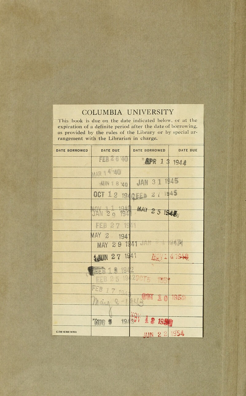 COLUMBIA UNIVERSITY This book is due on the date indicated below, or uL the expiration of a definite period after the date of borrowing, as provided by the rules of the Library or by special ar- rangement with the Librarian in charge. • DATE BORROWED DATE DUE DATE BORROWED DATE DUE m ■- .^■. 'APR 1J 1944 H^'ir : '40 4AN 3 1 1i m OCT 1 2 19^ G£fc& ^ <■ ^^ i4S ywyj y o Oa;-' 2 0 W '''^' 1^ 5 j< 4§j ^AY 2 194' MAY 2 9 IS 41 -■^ yUK 27 ^' 4t 1^: . ^:i44 1 p^ ^: ^ .iA : -• >- ^ >--. . %d., V ;: '^'t ii 0 ■:a@lb' y V,o.. J 'in® f ^^ ^^' ii m 1 c2e(e3s>Mso