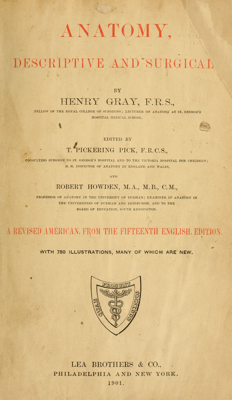 ANATOMY, DESCRIPTIVE AND'SURGICAL BY HENRY GRAY, F.R.S., FELLOW OF THE ROYAL COLLEGE OF SURGEONS ; LECTURER ON ANATOMY AT ST. GEORGE'S HOSPITAL MEDICAL SCHOOL. EDITED BY / T. PICKERING PICK, F.R.C.S., CONSULTING SURGEON TO ST. GEORGE'S HOSPITAL AND TO THE VICTORIA HOSPITAL FOR CHILDREN: H. M. INSPECTOR OF ANATOMY IN ENGLAND AND WALES, ROBERT HOWDEN, M.A., M.B., CM., PROFESSOR OF ANATOMY IN THE UNIVERSITY OF DURHAM; EXAMINER IN ANATOMY IN THE UNIVERSITIES OF DURHAM AND EDINBURGH, AND TO THE BOARD OF EDUCATION, SOUTH KENSINGTON. A REVISED AMERICAN, FJEJOM THE FIFTEENTH ENGLISH. EDITION. WITH 780 ILLUSTRATIONS, MANY OF WHICH ARE NEW. LEA BROTHEES & CO., PHILADELPHIA AND NEW YORK, 1901.