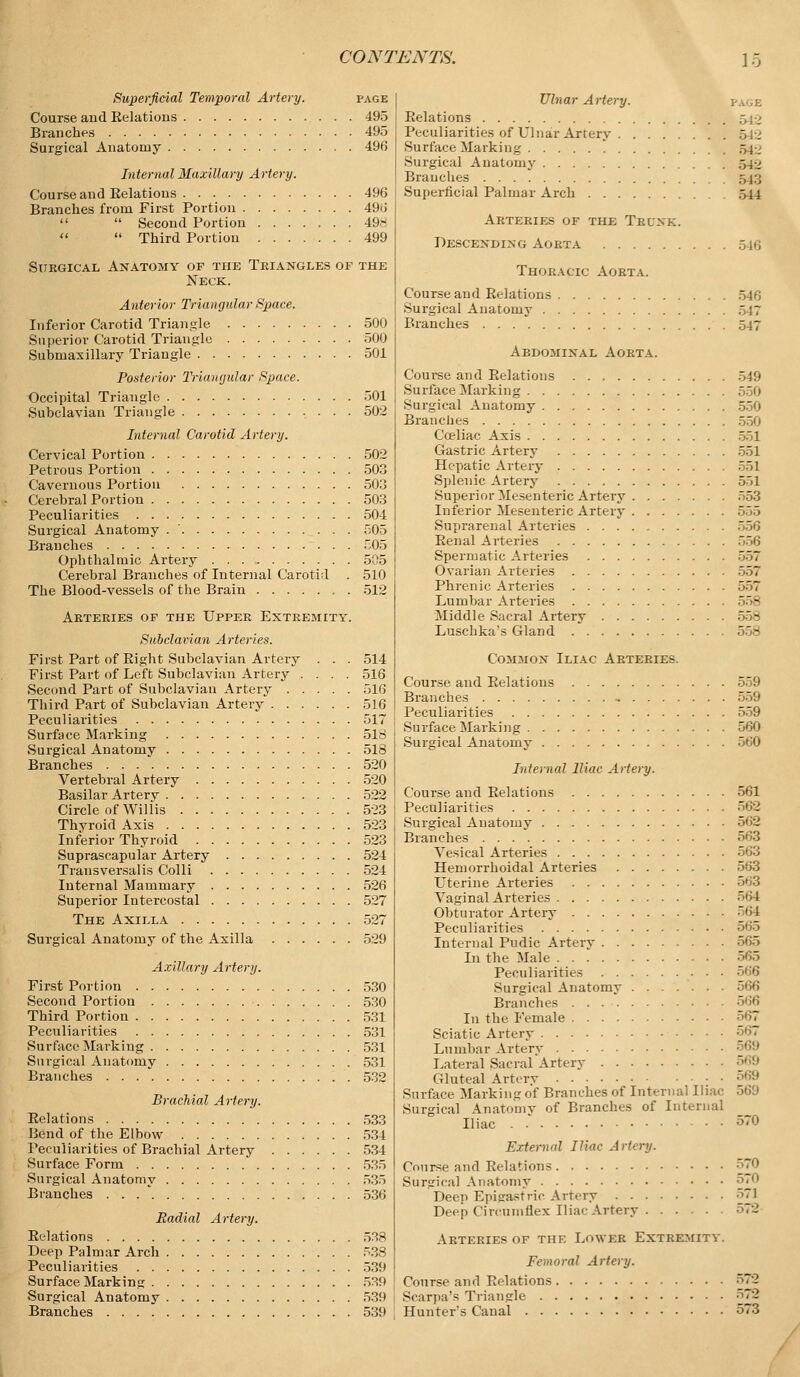 Superficial Temporal Artery. page Course and Kelations 495 Branches 495 Surgical Anatomy 496 Internal Maxillary Artery. Course and Relations 496 Branches from First Portion 496   Second Portion 498   Third Portion 499 Surgical Anatomy of the Triangles of the Neck. Anterior Triangular Space. Inferior Carotid Triangle 500 Superior Carotid Triangle 500 Submaxillary Triangle 501 Posterior Triangular Space. Occipital Triangle 501 Subclavian Triangle 502 Internal Carotid Artery. Cervical Portion 502 Petrous Portion 503 Cavernous Portion 503 Cerebral Portion 503 Peculiarities 504 Surgical Anatomy 505 Branches 505 Ophthalmic Artery 505 Cerebral Branches of Internal Carotid . 510 The Blood-vessels of the Brain , . 512 Arteries of the Upper Extremity. Subclavian Arteries. First Part of Right Subclavian Artery . First Part of Left Subclavian Artery . . Second Part of Subclavian Artery . . . Third Part of Subclavian Artery .... Peculiarities Surface Marking Surgical Anatomy Branches Vertebral Artery Basilar Artery Circle of Willis Thyroid Axis Inferior Thyroid Suprascapular Artery Transversal is Colli Internal Mammary Superior Intercostal The Axilla Surgical Anatomy of the Axilla 514 516 516 516 517 518 518 520 520 522 523 523 523 524 524 526 527 527 529 Axillary Artery. First Portion 530 Second Portion 530 Third Portion 531 Peculiarities 531 Surface Marking 531 Surgical Anatomy 531 Branches . 532 Brachial Artery. Relations 533 Bend of the Elbow 534 Peculiarities of Brachial Artery 534 Surface Form 535 Surgical Anatomy 535 Branches 536 Radial Artery. Relations 538 Deep Palmar Arch 533 Peculiarities 539 Surface Marking 539 Surgical Anatomy 539 Branches 539 Ulnar Artery. pa',e Relations 540 Peculiarities of Ulnar Artery Surface Marking 540 Surgical Anatomy r,4i Branches 543 Superficial Palmar Arch 544 Arteries of the Trunk. Descending Aorta 546 Thoracic Aorta. Course and Relations 546 Surgical Anatomy Branches 547 Abdominal Aorta. Coui-se and Relations 549 Surface Marking Surgical Anatomy 550 Branches 550 Coeliac Axis 551 Gastric Artery 551 Hepatic Artery 551 Splenic Artery 551 Superior Mesenteric Artery 553 Inferior Mesenteric Artery 555 Suprarenal Arteries Renal Arteries 556 Spermatic Arteries 557 Ovarian Arteries 557 Phrenic Arteries 557 Lumbar Arteries Middle Sacral Artery 558 Luschka's Gland - Common Iliac Arteries. Course and Relations Branches Peculiarities . . . . Surface Marking . . . Surgical Anatomy . . 559 559 559 560 560 Internal Iliac Artery. Course and Relations 561 Peculiarities 562 Surgical Anatomy 562 Branches 563 Vesical Arteries 563 Hemorrhoidal Arteries 563 Uterine Arteries 563 Vaginal Arteries 564 Obturator Artery 564 Peculiarities 565 Internal Pudic Artery 565 In the Male 565 Peculiarities Surgical Anatomy Branches 566 In the Female 567 Sciatic Artery •'''• Lumbar Artery Lateral Sacral Artery Gluteal Artery Surface Marking of Branches of Internal Iliac 569 Surgical Anatomy of Branches of Internal Iliac . 570 External Iliac Artery. Course and Relations Surgical Anatomy Deep Epigastric Artery Deep Circumflex Iliac Artery . . . . 570 571 572 Arteries of the Lower Extremity. Femoral Artery. Course and Relations Scarpa's Triangle Hunter's Canal 572 572 573