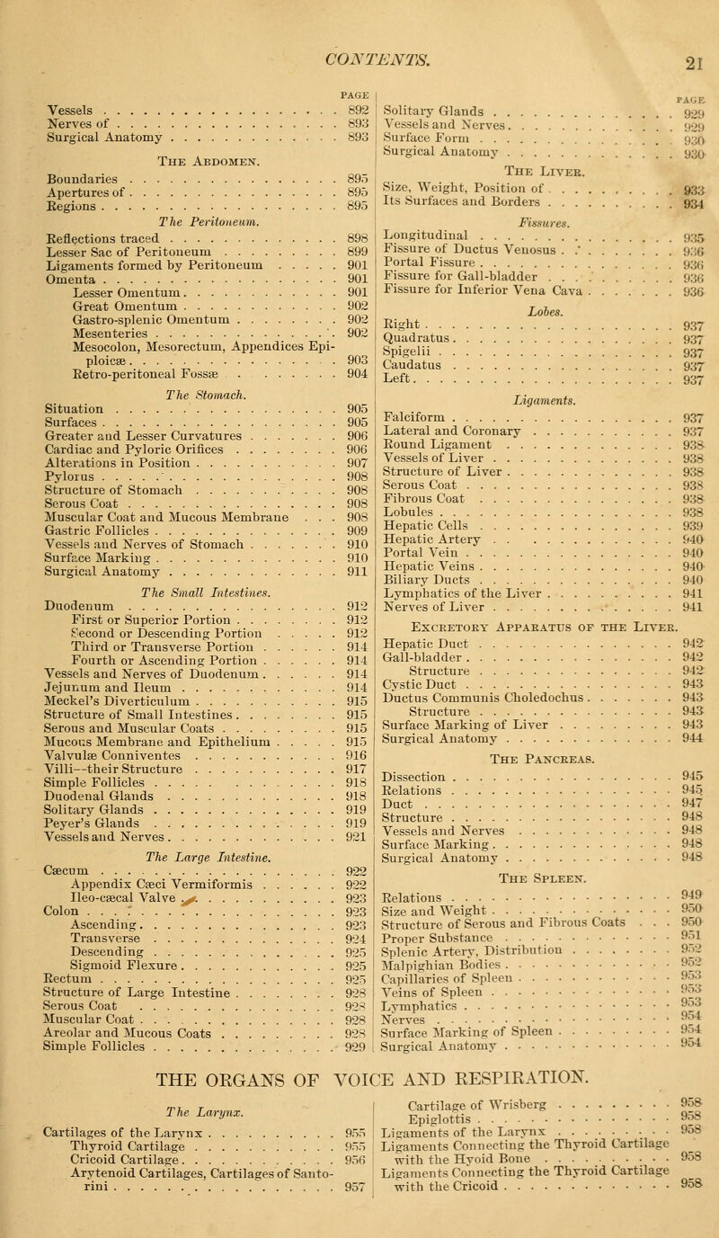 PAGE Vessels 892 Nerves of 893 Surgical Anatomy 893 The Abdomen. Boundaries Apertures of Eegions . . . The Peritoneum. Eeflections traced Lesser Sac of Peritoneum Ligaments formed by Peritoneum Omenta Lesser Omentum Great Omentum Gastro-splenic Omentum Mesenteries Mesocolon, Mesorectum, Appendices Epi- ploicee Eetro-peritoneal Fossae The Stomach. Situation Surfaces Greater aud Lesser Curvatures Cardiac and Pyloric Orifices Alterations in Position Pylorus ' Structure of Stomach Serous Coat Muscular Coat and Mucous Membrane . . . Gastric Follicles Vessels aud Nerves of Stomach Surface Marking Surgical Anatomy 895 895 895 899 901 901 901 902 902 902 903 904 905 905 906 906 907 908 908 908 908 909 910 910 911 The Small Intestines. Duodenum First or Superior Portion . . . Second or Descending Portion Third or Transverse Portion . Fourth or Ascending Portion . Vessels and Nerves of Duodenum . Jejunum and Ileum Meckel's Diverticulum Structure of Small Intestines . . . Serous and Muscular Coats .... Mucous Membrane and Epithelium Valvulse Conniventes Villi—their Structure Simple Follicles Duodenal Glands Solitary Glands Peyer's Glands Vessels and Nerves The Large Intestine. Caecum Appendix Caeci Vermiformis . Ileo-csecal Valve .^. Colon . . . ' Ascending Transverse Descending Sigmoid Flexure Eectum Structure of Large Intestine . . . Serous Coat Muscular Coat Areolar and Mucous Coats .... Simple Follicles 912 912 912 914 914 914 914 915 915 915 915 916 917 918 918 919 919 921 922 922 923 923 923 924 925 925 925 928 928 928 928 929 Solitary Glands 929 Vessels and Nerves 929 Surface Form 930 Surgical Anatomy 930 The Liver. Size, Weight, Position of 933 Its Surfaces and Borders 934 Fissures. Longitudinal 935 Fissure of Ductus Venosus . .' 936 Portal Fissure 936 Fissure for Gall-bladder 936 Fissure for Inferior Vena Cava 93& Lobes. Eight 937 Quadratus 937 Spigelii 937 Caudatus 937 Left 937 Ligaments. Falciform 937 Lateral and Coronary 937 Eound Ligament 938 Vessels of Liver 938 Structure of Liver 938 Serous Coat 938 Fibrous Coat 938 Lobules 938 Hepatic Cells 939 Hepatic Artery 940 Portal Vein 940 Hepatic Veins 940 Biliary Ducts 940 Lymphatics of the Liver 941 Nerves of Liver 941 Excretory Apparatus of the Liver. Hepatic Duct 942 Gall-bladder 942 Structure 942 Cystic Duct 943 Ductus Communis Choledochus 943 Structure 943 Surface Marking of Liver 943 Surgical Anatomy 944 The Pancreas. Dissection 945 Eelations 945 Duct 947 Structure 948 Vessels and Nerves 948 Surface Marking 948 Surgical Anatomy 948 The Spleen. Eelations 949 Size and Weight 950 Structure of Serous and Fibrous Coats . . . 950 Proper Substance 951 Splenic Artery, Distribution 952 Malpighian Bodies 952 Capillaries of Spleen 953 Veins of Spleen 953 Lymphatics 953 Nerves 954 Surface Marking of Spleen 954 Surgical Anatomy 954 THE ORGANS OF VOICE AND RESPIRATION. The Larynx. I Cartilage of Wrisberg 958 Epiglottis 9o8 Cartilages of the Larvnx 955 | Ligaments of the Larynx 958 Thyroid Cartilage 955 Ligaments Connecting the Thyroid Cartilage Cricoid Cartilage 956 \ with the Hyoid Bone 958 Arytenoid Cartilages, Cartilages of Santo- Ligaments Connecting the Thyroid Cartilage rini 957 with the Cricoid 958