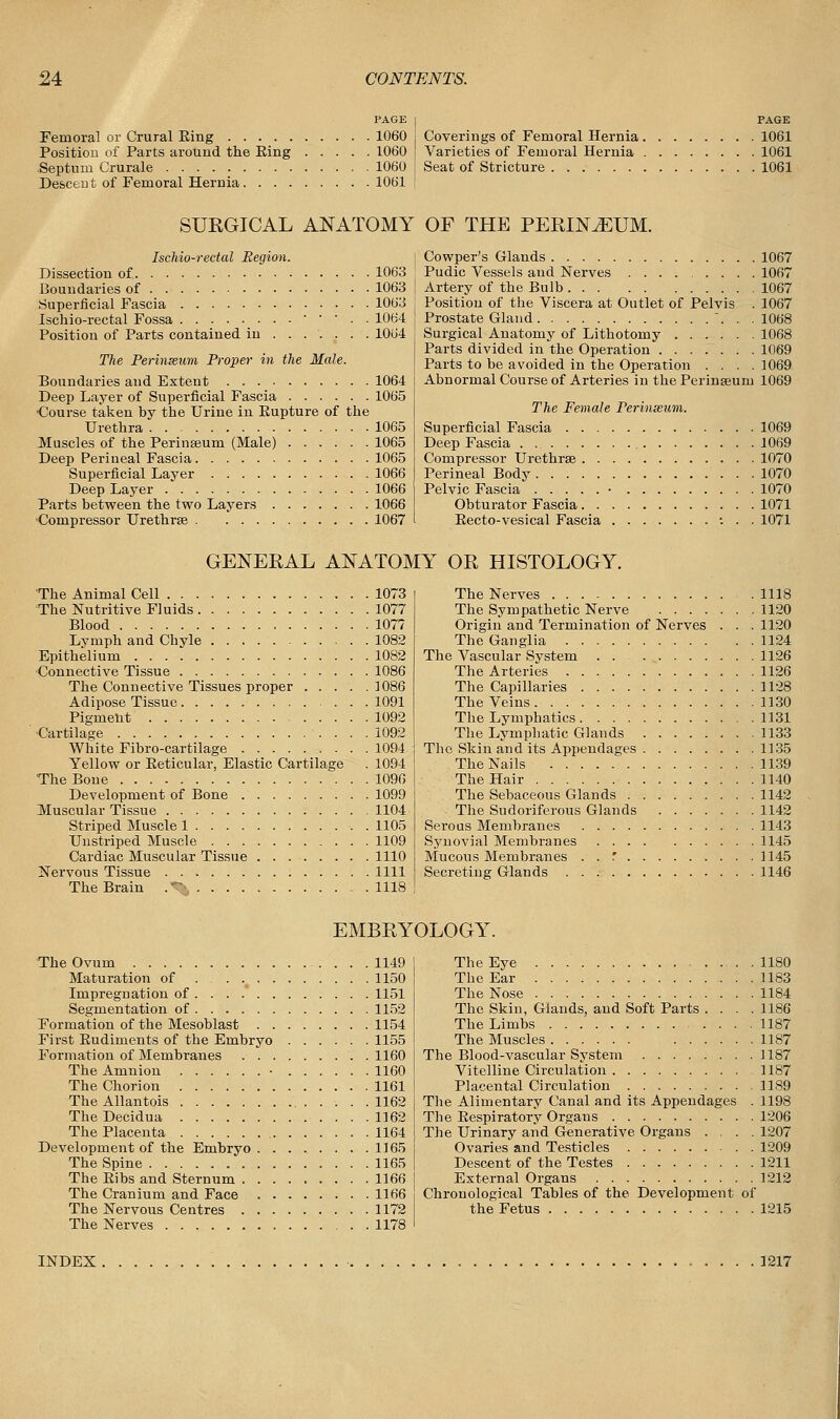 PAGE Femoral or Crural Eing 1060 Position of Parts around the Eing 1060 Septum Crurale 1060 Descent of Femoral Hernia 1061 PAGE Coverings of Femoral Hernia 1061 Varieties of Femoral Hernia 1061 Seat of Stricture 1061 SURGICAL ANATOMY OF THE PERINvEUM. Ischio-rectal Region. Dissection of 1063 Boundaries of 1063 Superficial Fascia 1063 Ischio-rectal Fossa • • • . . 1064 Position of Parts contained in 1064 The Perinteum Proper in the Male. Boundaries and Extent 1064 Deep Layer of Superficial Fascia 1065 •Course taken by the Urine in Eupture of the Urethra 1065 JVEuscles of the Perinseum (Male) 1065 Deep Perineal Fascia 1065 Superficial Layer 1066 Deep Layer 1066 Parts between the two Layers 1066 Compressor Urethras 1067 Cowper's Glands 1067 Pudic Vessels and Nerves 1067 Artery of the Bulb 1067 Position of the Viscera at Outlet of Pelvis . 1067 Prostate Gland ... 1068 Surgical Anatomy of Lithotomy 1068 Parts divided in the Operation 1069 Parts to be avoided in the Operation .... 1069 Abnormal Course of Arteries in the Perinseum 1069 The Female Perinseum. Superficial Fascia 1069 Deep Fascia 1069 Compressor Urethras 1070 Perineal Body 1070 Pelvic Fascia • 1070 Obturator Fascia 1071 Eecto-vesical Fascia : . . 1071 GENERAL ANATOMY OR HISTOLOGY. The Animal Cell 1073 The Nutritive Fluids 1077 Blood 1077 Lvmph and Chyle 1082 Epithelium 1082 Connective Tissue 1086 The Connective Tissues proper 1086 Adipose Tissue 1091 Pigment 1092 ■Cartilage 1092 White Fibro-cartilage 1094 Yellow or Eeticular, Elastic Cartilage . 1094 The Bone 1096 Development of Bone 1099 Muscular Tissue 1104 Striped Muscle 1 . . . . 1105 Unstriped Muscle 1109 Cardiac Muscular Tissue 1110 Nervous Tissue 1111 The Brain .~- 1118 The Nerves 1118 The Sympathetic Nerve 1120 Origin and Termination of Nerves . . . 1120 The Ganglia 1124 The Vascular System 1126 The Arteries 1126 The Capillaries 1128 The Veins 1130 The Lymphatics 1131 The Lymphatic Glands 1133 The Skin and its Appendages 1135 The Nails 1139 The Hair 1140 The Sebaceous Glands 1142 The Sudoriferous Glands 1142 Serous Membranes 1143 Synovial Membranes 1145 Mucous Membranes . . .' 1145 Secreting Glands 1146 EMBRYOLOGY. The Ovum 1149 Maturation of 1150 Impregnation of 1151 Segmentation of 1152 Formation of the Mesoblast 1154 First Eudiments of the Embryo 1155 Formation of Membranes 1160 The Amnion • 1160 The Chorion 1161 The Allantois . .1162 The Decidua 1162 The Placenta 1164 Development of the Embryo 1165 The Spine 1165 The Eibs and Sternum 1166 The Cranium and Face 1166 The Nervous Centres 1172 The Nerves 1178 The Eye 1180 The Ear 1183 The Nose 1184 The Skin, Glands, and Soft Parts . . . .1186 The Limbs 1187 The Muscles 1187 The Blood-vascular System 1187 Vitelline Circulation 1187 Placental Circulation . . . 1189 The Alimentary Canal and its Appendages . 1198 The Eespiratory Organs 1206 The Urinary and Generative Organs .... 1207 Ovaries and Testicles 1209 Descent of the Testes 1211 External Organs 1212 Chronological Tables of the Development of the Fetus 1215 INDEX 1217