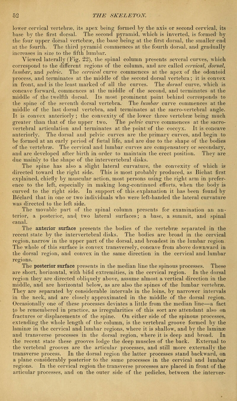 lower cervical vertebrae, its apex being formed by the axis or second cervical, its base by the first dorsal. The second pyramid, which is inverted, is formed by the four upper dorsal vertebrae, the base being at the first dorsal, the smaller end at the fourth. The third pyramid commences at the fourth dorsal, and gradually increases in size to the fifth lumbar. Viewed laterally (Fig. 22), the spinal column presents several curves, which correspond to the different regions of the column, and are called cervical, dorsal, lumbar, and pelvic. The cervical curve commences at the apex of the odontoid process, and terminates at the middle of the second dorsal vertebra; it is convex in front, and is the least marked of all the curves. The dorsal curve, which is concave forward, commences at the middle of the second, and terminates at the middle of the twelfth dorsal. Its most prominent point behind corresponds to the spine of the seventh dorsal vertebra. The lumbar curve commences at the middle of the last dorsal vertebra, and terminates at the sacro-vertebral angle. It is convex anteriorly; the convexity of the lower three vertebrae being much greater than that of the upper two. The pelvic curve commences at the sacro- vertebral articulation and terminates at the point of the coccyx. It is concave anteriorly. The dorsal and pelvic curves are the primary curves, and begin to be formed at an early period of foetal life, and are due to the shape of the bodies of the vertebrae. The cervical and lumbar curves are compensatory or secondary, and are developed after birth in order to maintain the erect position. They are due mainly to the shape of the intervertebral disks. The spine has also a slight lateral curvature, the convexity of which is directed toAvard the right side. This is most probably produced, as Bichat first explained, chiefly by muscular action, most persons using the right arm in prefer- ence to the left, especially in making long-continued efforts, when the body is curved to the right side. In support of this.explanation it has been found by Beclard that in one or two individuals who were left-handed the lateral curvature was directed to the left side. The movable part of the spinal column presents for examination an an- terior, a posterior, and two lateral surfaces; a base, a summit, and spinal canal. The anterior surface presents the bodies of the vertebrae separated in the recent state by the intervertebral disks. The bodies are broad in the cervical region, narrow in the upper part of the dorsal, and broadest in the lumbar region. The whole of this surface is convex transversely, concave from above downward in the dorsal region, and convex in the same direction in the cervical and lumbar regions. The posterior surface presents in the median line the spinous processes. These are short, horizontal, with bifid extremities, in the cervical region. In the dorsal region they are directed obliquely above, assume almost a vertical direction in the middle, and are horizontal below, as are also the spines of the lumbar vertebrae. They are separated by considerable intervals in the loins, by narrower intervals in the neck, and are closely approximated in the middle of the dorsal region. Occasionally one of these processes deviates a little from the median line—a fact to be remembered in practice, as irregularities of this sort are attendant also on fractures or displacements of the spine. On either side of the spinous processes, extending the whole length of the column, is the vertebral groove formed by the laminae in the cervical and lumbar regions, where it is shallow, and by the laminae and transverse processes in the dorsal region, where it is deep and broad. In the recent state these grooves lodge the deep muscles of the back. External to the vertebral grooves are the articular processes, and still more externally the transverse process. In the dorsal region the latter processes stand backward, on a plane considerably posterior to the same processes in the cervical and lumbar regions. In the cervical region the transverse processes are placed in front of the articular processes, and on the outer side of the pedicles, between the interver-