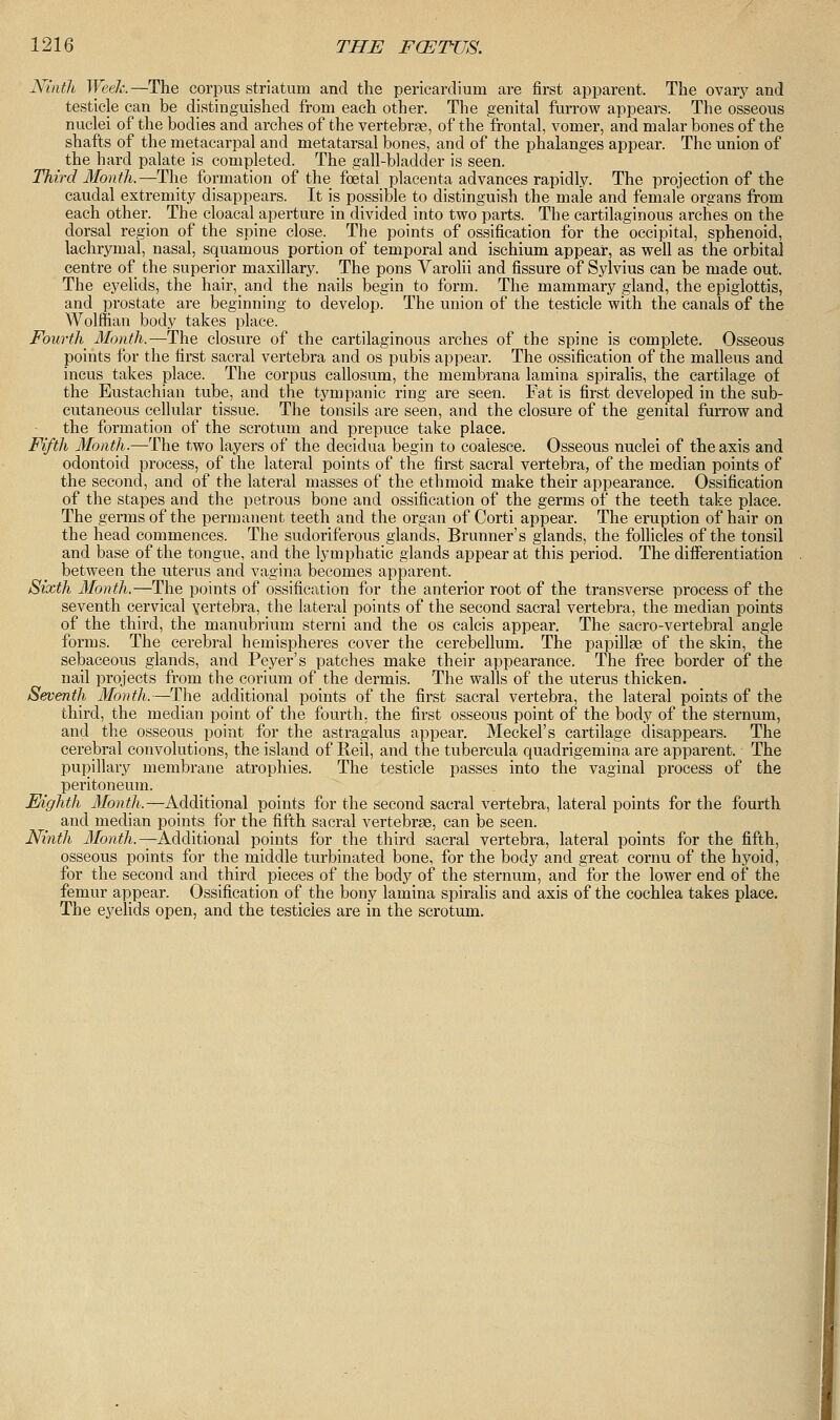 Ninth Week.—The corpus striatum and the pericardium are first apparent. The ovary and testicle can be distinguished from each other. The genital furrow appears. The osseous nuclei of the bodies and arches of the vertebrae, of the frontal, vomer, and malar bones of the shafts of the metacarpal and metatarsal bones, and of the phalanges appear. The union of the hard palate is completed. The gall-bladder is seen. Third Month.—The formation of the foetal placenta advances rapidly. The projection of the caudal extremity disappears. It is possible to distinguish the male and female organs from each other. The cloacal aperture in divided into two parts. The cartilaginous arches on the dorsal region of the spine close. The points of ossification for the occipital, sphenoid, lachrymal, nasal, squamous portion of temporal and ischium appear, as well as the orbital centre of the superior maxillary. The pons Varolii and fissure of Sylvius can be made out. The eyelids, the hair, and the nails begin to form. The mammary gland, the epiglottis, and prostate are beginning to develop. The union of the testicle with the canals of the Wolffian body takes place. Fourth Month.—The closure of the cartilaginous arches of the spine is complete. Osseous points for the first sacral vertebra and os pubis appear. The ossification of the malleus and incus takes place. The corpus callosum, the membrana lamina spiralis, the cartilage of the Eustachian tube, and the tympanic ring are seen. Fat is first developed in the sub- cutaneous cellular tissue. The tonsils are seen, and the closure of the genital furrow and the formation of the scrotum and prepuce take place. Fifth Month.—The two layers of the decidua begin to coalesce. Osseous nuclei of the axis and odontoid process, of the lateral points of the first sacral vertebra, of the median points of the second, and of the lateral masses of the ethmoid make their appearance. Ossification of the stapes and the petrous bone and ossification of the germs of the teeth take place. The germs of the permanent teeth and the organ of Corti appear. The eruption of hair on the head commences. The sudoriferous glands, Brunner's glands, the follicles of the tonsil and base of the tongue, and the lymphatic glands appear at this period. The differentiation between the uterus and vagina becomes apparent. Sixth Month.—The points of ossification for the anterior root of the transverse process of the seventh cervical vertebra, the lateral points of the second sacral vertebra, the median points of the third, the manubrium sterni and the os calcis appear. The sacro-vertebral angle forms. The cerebral hemispheres cover the cerebellum. The papillae of the skin, the sebaceous glands, and Peyer's patches make their appearance. The free border of the nail projects from the corium of the dermis. The walls of the uterus thicken. Seventh Month.—The additional points of the first sacral vertebra, the lateral points of the third, the median point of the fourth, the first osseous point of the body of the sternum, and the osseous point for the astragalus appeal-. Meckel's cartilage disappears. The cerebral convolutions, the island of Reil, and the tubercula quadrigemina are apparent. The pupillary membrane atrophies. The testicle passes into the vaginal process of the peritoneum. Eighth Month.—Additional points for the second sacral vertebra, lateral points for the fourth and median points for the fifth sacral vertebrae, can be seen. Ninth Month.—Additional points for the third sacral vertebra, lateral points for the fifth, osseous points for the middle turbinated bone, for the body and great cornu of the hyoid, for the second and third pieces of the body of the sternum, and for the lower end of the femur appear. Ossification of the bony lamina spiralis and axis of the cochlea takes place. The eyelids open, and the testicles are in the scrotum.