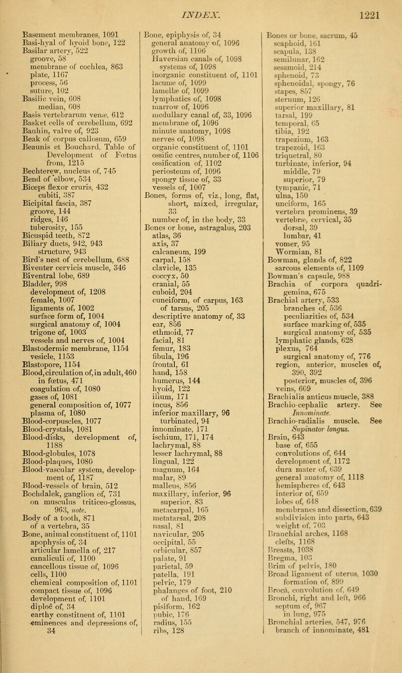 Basement membranes, 1091 Basi-hyal of hyoid bone, 122 Basilar artery, 522 groove, 58 membrane of cocblea, 863 plate, 1167 process, 56 suture, 102 Basilic vein, 608 median, 608 Basis vertebrarum veme, 612 Basket cells of cerebellum, 692 Banhin, valve of, 923 Beak of corpus callosum, 659 Beaunis et Bouchard, Table of Development of Foetus from, 1215 Bechterew, nucleus of, 745 Bend of elbow, 534 Biceps flexor cruris, 432 cubiti, 387 Bicipital fascia, 387 groove, 144 ridges, 146 tuberosity, 155 Bicuspid teeth, 872 Biliary ducts, 942, 943 structure, 943 Bird's nest of cerebellum, 688 Biventer cervicis muscle, 346 Biventral lobe, 689 Bladder, 998 development of, 1208 female, 1007 ligaments of, 1002 surface form of, 1004 surgical anatomy of, 1004 trigone of, 1003 vessels and nerves of, 1004 Blastodermic membrane, 1154 vesicle, 1153 Blastopore, 1154 Blood, circulation of,in adult, 460 in foetus, 471 coagulation of, 1080 gases of, 1081 general composition of, 1077 plasma of, 1080 Blood-corpuscles, 1077 Blood-crystals, 1081 Blood-disks, development of, 1188 Blood-globules, 1078 Blood-plaques, 1080 Blood-vascular system, develop- ment of, 1187 Blood-vessels of brain, 512 Bochdalek, ganglion of, 731 on musculus triticeo-glossus, 963, note. Body of a tooth, 871 of a vertebra, 35 Bone, animal constituent of, 1101 apophysis of, 34 articular lamella of, 217 canaliculi of, 1100 cancellous tissue of, 1096 cells, 1100 chemical composition of, 1101 compact tissue of, 1096 development of, 1101 diploe of, 34 earthy constituent of, 1101 •eminences and depressions of, 34 Bone, epiphysis of, 34 general anatomv of, 1096 growth of, 1106 Haversian canals of, 1098 systems of, 1098 inorganic constituent of, 1101 lacuna? of, 1099 lamella; of, 1099 lymphatics of, 1098 marrow of, 1096 medullary canal of, 33, 1096 membrane of, 1096 minute anatomy, 1098 nerves of, 1098 organic constituent of, 1101 ossific centres, number of, 1106 ossification of, 1102 periosteum of, 1096 spongy tissue of, 33 vessels of, 1007 Bones, forms of, viz., long, flat, short, mixed, irregular, 33 number of, in the body, 33 Bones or bone, astragalus, 203 atlas, 36 axis, 37 calcaneum, 199 carpal, 158 clavicle, 135 coccyx, 50 cranial, 55 cuboid, 204 cuneiform, of carpus, 163 of tarsus, 205 descriptive anatomy of, 33 ear, 856 ethmoid, 77 facial, 81 femur, 183 fibula, 196 frontal, 61 hand, 158 humerus, 144 hyoid, 122 ilium, 171 incus, 856 inferior maxillary, 96 turbinated, 94 innominate, 171 ischium, 171, 174 lachrymal, 88 lesser lachrymal, 88 lingual, 122 magnum, 164 malar, 89 malleus, 856 maxillary, inferior, 96 superior, 83 metacarpal, 165 metatarsal, 208 nasal, 81 navicular, 205 occipital, 55 orbicular, 857 palate, 91 parietal, 59 patella, 191 pelvic, 179 phalanges of foot, 210 of hand, 169 pisiform, 162 pubic, 176 radius, 155 ribs, 128 Bones or bone, sacrum, 45 scaphoid, 161 scapula, 138 semilunar, 162 sesamoid, 214 sphenoid, 73 sphenoidal, spongy, 76 stapes, 857 sternum, 126 superior maxillarv, 81 tarsal, 199 temporal. 65 tibia, 192 trapezium, 163 trapezoid, 163 triquetral, 80 turbinate, inferior, 94 middle, 79 superior, 79 tympanic, 71 ulna, 150 unciform, 165 vertebra prominens, 39 vertebra?, cervical, 35 dorsal, 39 lumbar, 41 vomer, 95 Wormian, 81 Bowman, glands of, 822 sarcous elements of, 1109 Bowman's capsule, 988 Brachia of corpora quadri- gemina, 675 Brachial artery, 533 branches of, 536 peculiarities of, 534 surface marking of, 535 surgical anatomy of, 535 lymphatic glands, 628 plexus, 764 surgical anatomy of, 776 region, anterior, muscles of, 390, 392 posterior, muscles of, 396 veins, 609 Brachials anticus muscle, 388 Brachio- cephalic artery. See Innominate. Brachio-radialis muscle. See Supinator longus. Brain, 643 base of, 655 convolutions of, 644 development of, 1172 dura mater of, 639 general anatomy of, 1118 hemispheres of, 643 interior of, 659 lobes of, 648 membranes and dissection, 639 subdivision into parts, 643 weight of, 703 Branchial arches, 1168 clefts, 1168 Breasts, 1038 Bregma, 103 Brim of pelvis, 180 Broad ligament of uterus. 1030 formation of, 899 Broca, convolution of, 649 Bronchi, right and left, 966 septum o\\ 967 in lung, 975 Bronchial arteries. 547, 976 branch of innominate, 481