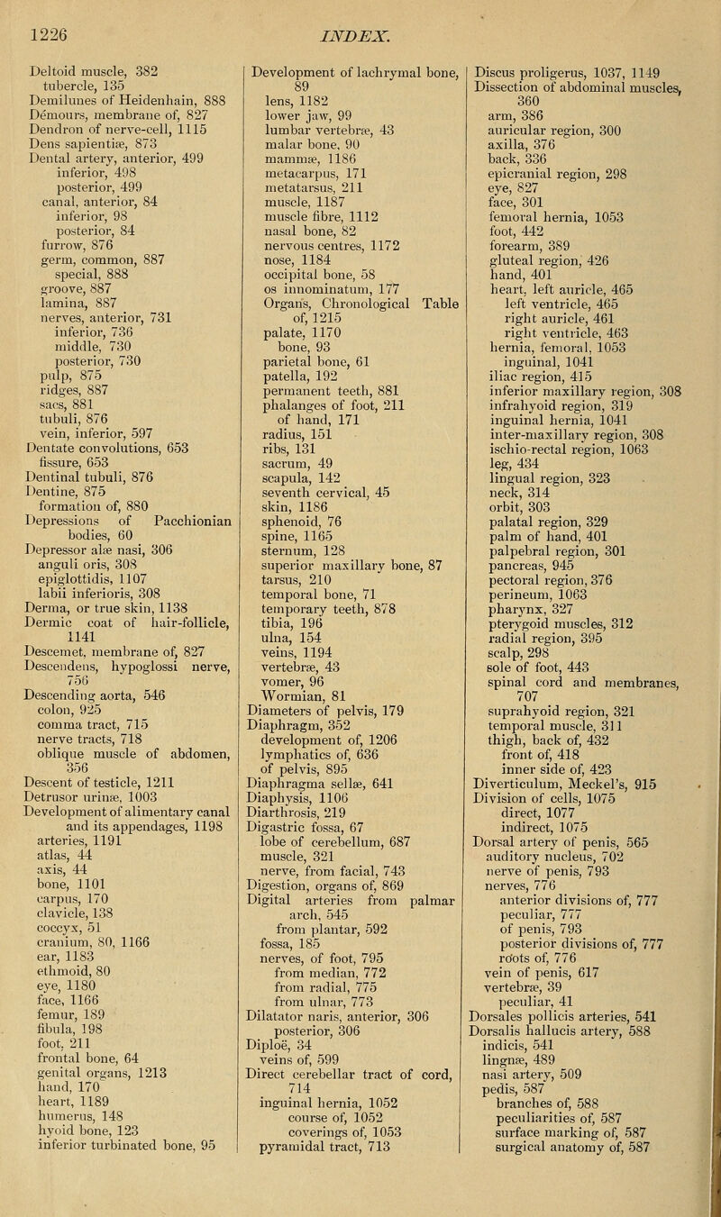 Deltoid muscle, 382 tubercle, 135 Demilunes of Heidenhain, 888 Demours, membrane of, 827 Dendron of nerve-cell, 1115 Dens sapientiee, 873 Dental artery, anterior, 499 inferior, 498 posterior, 499 canal, anterior, 84 inferior, 98 posterior, 84 furrow, 876 germ, common, 887 special, 888 groove, 887 lamina, 887 nerves, anterior, 731 inferior, 736 middle, 730 posterior, 730 pulp, 875 ridges, 887 sacs, 881 tubuli, 876 vein, inferior, 597 Dentate convolutions, 653 fissure, 653 Dentinal tubuli, 876 Dentine, 875 formation of, 880 Depressions of Pacchionian bodies, 60 Depressor alse nasi, 306 anguli oris, 308 epiglottidis, 1107 labii inferioris, 308 Derma, or true skin, 1138 Dermic coat of hair-follicle, 1141 Descemet, membrane of, 827 Descendens, hypoglossi nerve, 756 Descending aorta, 546 colon, 925 comma tract, 715 nerve tracts, 718 oblique muscle of abdomen, 356 Descent of testicle, 1211 Detrusor urinse, l0O3 Development of alimentary canal and its appendages, 1198 arteries, 1191 atlas, 44 axis, 44 bone, 1101 carpus, 170 clavicle, 138 coccyx, 51 cranium, 80, 1166 ear, 1183 ethmoid, 80 eye, 1180 face, 1166 femur, 189 fibula, 198 foot, 211 frontal bone, 64 genital or°ans, 1213 hand, 170^ heart, 1189 humerus, 148 hyoid bone, 123 inferior turbinated bone, 95 Development of lachrymal bone, 89 lens, 1182 lower jaw, 99 lumbar vertebra?, 43 malar bone, 90 mammae, 1186 metacarpus, 171 metatarsus, 211 muscle, 1187 muscle fibre, 1112 nasal bone, 82 nervous centres, 1172 nose, 1184 occipital bone, 58 os innominatum, 177 Organ's, Chronological Table of, 1215 palate, 1170 bone, 93 parietal bone, 61 patella, 192 permanent teeth, 881 phalanges of foot, 211 of hand, 171 radius, 151 ribs, 131 sacrum, 49 scapula, 142 seventh cervical, 45 skin, 1186 sphenoid, 76 spine, 1165 sternum, 128 superior maxillary bone, 87 tarsus, 210 temporal bone, 71 temporary teeth, 878 tibia, 196 ulna, 154 veins, 1194 vertebrae, 43 vomer, 96 Wormian, 81 Diameters of pelvis, 179 Diaphragm, 352 development of, 1206 lymphatics of, 636 of pelvis, 895 Diaphragma sellse, 641 Diaphysis, 1106 Diarthrosis, 219 Digastric fossa, 67 lobe of cerebellum, 687 muscle, 321 nerve, from facial, 743 Digestion, organs of, 869 Digital arteries from palmar arch, 545 from plantar, 592 fossa, 185 nerves, of foot, 795 from median, 772 from radial, 775 from ulnar, 773 Dilatator naris, anterior, 306 posterior, 306 Diploe, 34 veins of, 599 Direct cerebellar tract of cord, 714 inguinal hernia, 1052 course of, 1052 coverings of, 1053 pyramidal tract, 713 Discus proligerus, 1037, 1149 Dissection of abdominal muscles, 360 arm, 386 auricular region, 300 axilla, 376 back, 336 epicranial region, 298 eye, 827 face, 301 femoral hernia, 1053 foot, 442 forearm, 389 gluteal region, 426 hand, 401 heart, left auricle, 465 left ventricle, 465 right auricle, 461 right ventricle, 463 hernia, femoral, 1053 inguinal, 1041 iliac region, 415 inferior maxillary region, 308 infrahyoid region, 319 inguinal hernia, 1041 inter-maxillary region, 308 ischio-rectal region, 1063 leg, 434 lingual region, 323 neck, 314 orbit, 303 palatal region, 329 palm of hand, 401 palpebral region, 301 pancreas, 945 pectoral region, 376 perineum, 1063 pharynx, 327 pterygoid muscles, 312 radial region, 395 scalp, 298 sole of foot, 443 spinal cord and membranes, 707 suprahyoid region, 321 temporal muscle, 311 thigh, back of, 432 front of, 418 inner side of, 423 Diverticulum, Meckel's, 915 Division of cells, 1075 direct, 1077 indirect, 1075 Dorsal artery of penis, 565 auditory nucleus, 702 nerve of penis, 793 nerves, 776 anterior divisions of, 777 peculiar, 777 of penis, 793 posterior divisions of, 777 ro'ots of, 776 vein of penis, 617 vertebrae, 39 peculiar, 41 Dorsales pollicis arteries, 541 Dorsalis hallucis artery, 588 indicis, 541 lingnse, 489 nasi artery, 509 pedis, 587 branches of, 588 peculiarities of, 587 surface marking of, 587 surgical anatomy of, 587