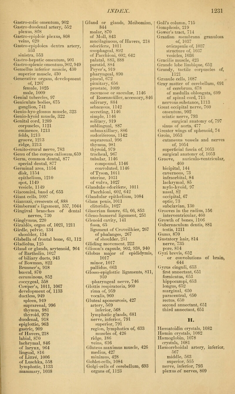 Gastro-colic omentum, 902 Gastro-duodenal artery, 552 plexus, 808 Gastroepiploic plexus, 808 veins, 620 Gastro-epiploica dextra artery, 553 sinistra, 553 Gastro-hepatic omentum, 901 Gastro-splenic omentum,902, 949 Gemellus inferior muscle, 430 superior muscle, 430 Generative organs, development of, 1207 female, 1025 male, 1009 Genial tubercles, 97 Geniculate bodies, 675 ganglion, 741 Genio-hyo-glossus muscle, 323 Genio-hyoid muscle, 322 Genital cord, 1209 corpuscles, 1121 eminence, 1213 folds, 1213 groove, 1213 ridge, 1213 Genito-crural nerve, 783 Genu of the corpus callosutn,659 Germ, common dental, 877 special dental, 877 Germinal area, 1154 disk, 1154 epithelium, 1210 spot, 1149 vesicle, 1149 Giacomini, band of, 653 Giant cells, 1097 Gianuzzi, crescents of, 888 Gimbernat's ligament, 357, 1044 Gingival branches of dental nerves, 730 Ginglvmus, 220 Giraldes, organ of, 1021, 1211 Girdle, pelvic, 134 shoulder, 134 Glabella of frontal bone, 61, 112 Gladiolus, 125 Gland or glands, arytenoid, 964 of Bartholin, 1027 of biliary ducts, 943 of Bowman, 822 Brunner's, 918 buccal, 870 ceruminous, 852 coccygeal, 558 Cowper's, 1011, 1067 development of, 1133 ductless, 949 spleen, 949 suprarenal, 996 thymus, 981 thyroid, 979 duodena], 918 epiglottic, 963 gastric, 909 of Havers, 218 labial, 870 lachrymal, 846 of larynx, 964 lingual, 816 of Littre\ 1006 of Luschka, 558 lymphatic, 1133 mammary, 1038 Gland or glands, Meibomian, 844 molar, 870 of Moll, 843 mucilaginous, of Havers, 218 odorifene, 1011 esophageal, 8U2 of Pacchioni, 602, 642 palatal, 883, 888 parotid, 884 Fever's, 919 pharyngeal, 890 pineal, 672 pituitary, 656 prostate, 1009 racemose or saccular, 1146 of Rosenmiiller, accessory, 846 salivary, 884 sebaceous, 1142 secreting, 1146 simple, 1146 solitary, 919 sublingual, 887 submaxillary, 886 sudoriferous, 1142 suprarenal, 996 thymus, 981 thyroid, 979 tracheal, 967 tubular, 1146 compound, 1146 convoluted, 1146 of Tyson, 1011 uterine, 1031 of vulva, 1027 Glandules odorifera?, 1011 Pacchioni, 602, 642 Glandular epithelium, 1084 Glans penis, 1011 clitoridis, 1027 Glaserian fissure, 65, 66, 853 Gleno-humeral ligament, 251 Glenoid cavity, 141 fossa, 65 ligament of Cruveilhier, 267 of phalanges, 267 of shoulder, 251 Gliding movement, 222 Glisson's capsule, 902, 938, 940 Globus major of epididymis, 1017 minor, 1017 pallidus, 663 Glosso-epiglottic ligaments, 811, 959 -pharyngeal nerve, 746 Glottis respiratoria, 960 rima of, 959 vocalis, 960 Gluteal aponeurosis, 427 artery, 569 inferior, 568 lymphatic glands, 681 nerve, inferior, 791 superior, 791 region, lymphatics of, 633 muscles of, 426 ridge, 186 veins, 616 Gluteus maximus muscle, 426 medius, 427 minimus, 428 Goblet-cells, 1084 Golgi-cells of cerebellum, 693 organs of, 1123 | GolPs column, 715 I Gomphosis, 219 j Gower's tract, 714 Graafian membrana granulosa of, 1037 ovicapsule of, 10.';, structure of, 1037 vesicles, 1036 Gracilis muscle, 423 Grande lobe limbique, 652 Grandv, tactile corpuscles of, 1121 Granule cells, 1087 Gray matter of cerebellum, 691 of cerebrum. 678 of medulla oblongata, 699 of spinal cord, 715 nervous substance, 1113 Great occipital nerve, 760 omentum, 902 sciatic nerve, 793 surgical anatomy of, 797 sinus of aorta, 477 Greater wings of sphenoid, 74 Groin, 1053 cutaneous vessels and nerves of, 1054 superficial fascia of, 1053 surgical anatomy of, 1053 Groove, auriculo-ventricular, 460 bicipital, 144 cavernous, 73 infraorbital, 84 lachrymal, 85 mylo-hyoid, 97 nasal, 82 occipital, 67 optic, 73 subclavian, 130 Grooves in the radius, 156 interventricular, 460 Growth of bones, 1106 Gubernaculum dentis, 881 testis, 1211 Gums, 870 Gustatory hair, 814 nerve, 735 pore, 814 (iyri brevis, 652 or convolutions of brain, 644 Gyrus cinguli, 653 first annectant, 651 fornicatus, 653 hippocampi, 653 longus, 652 marginal, 650 paracentral, 650 rectus, 650 second annectant, 651 third annectant, 651 H. Hematoidin crvstals, 1082 Ha?min crystals, 1082 Haemoglobin, 1078 crystals, 1081 Hemorrhoidal arterv, inferior, 567 middle, 563 superior, 555 nerve, inferior, 793 plexus of nerves, 809