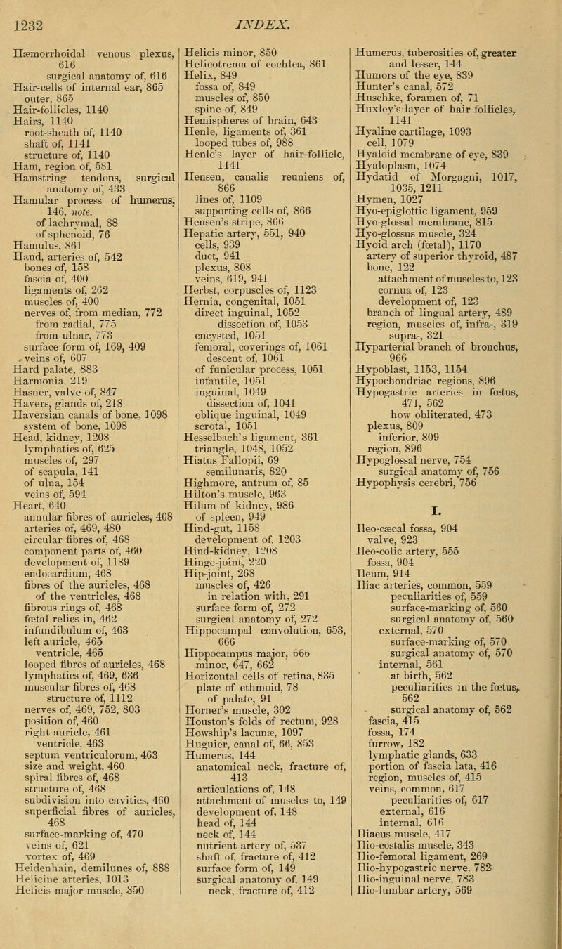 Hsemorrhoidal venous rdexus, 616 surgical anatomy of, 616 Hair-cells of internal ear, 865 outer, 865 Hair-follicles, 1140 Hairs, 1140 root-sheath of, 1140 shaft of, 1141 structure of, 1140 Hani, region of, 581 Hamstring tendons, surgical anatomy of, 433 Hamular process of humerus, 146, note. of lachrymal, 88 of sphenoid, 76 Hamulus, 861 Hand, arteries of, 542 bones of, 158 fascia of, 400 ligaments of, 262 muscles of, 400 nerves of, from median, 772 from radial, 775 from ulnar, 773 surface form of, 169, 409 • veins of, 607 Hard palate, 883 Harmon i a, 219 Hasner, valve of, 847 Havers, glands of, 218 Haversian canals of bone, 1098 svstem of bone, 1098 Head, kidney, 1208 lymphatics of, 625 muscles of, 297 of scapula, 141 of ulna, 154 veins of, 594 Heart, 640 annular fibres of auricles, 468 arteries of, 469, 480 circular fibres of, 468 component parts of, 460 development of, 11S9 endocardium, 468 fibres of the auricles, 468 of the ventricles, 468 fibrous rings of, 468 foetal relics in, 462 infundibulum of, 463 left auricle, 465 ventricle, 465 looped fibres of auricles, 468 lymphatics of, 469, 636 muscular fibres of, 468 structure of, 1112 nerves of, 469, 752, 803 position of, 460 right auricle, 461 ventricle, 463 septum ventriculorum, 463 size and weight, 460 spiral fibres of, 468 structure of, 468 subdivision into cavities, 460 superficial fibres of auricles, 468 surface-marking of, 470 veins of, 621 vortex of, 469 Heidenhain, demilunes of, 888 Helicine arteries, 1013 Helicis major muscle, 550 Helicis minor, S50 Helicotrema of cochlea, 861 Helix, 849 fossa of, 849 muscles of, 850 spine of, 849 Hemispheres of brain, 643 Henle, ligaments of, 361 looped tubes of, 988 Henle's layer of hair-follicle, 1141 Hensen, canalis reuniens of, 866 lines of, 1109 supporting cells of, 866 Hensen's stripe, 866 Hepatic arterv, 551, 940 cells, 939 duct, 941 plexus, 808 veins, 619, 941 Herbst, corpuscles of, 1123 Hernia, congenital, 1051 direct inguinal, 1052 dissection of, 1053 encysted, 1051 femoral, coverings of, 1061 descent of, 1061 of funicular process, 1051 infantile, 1051 inguinal, 1049 dissection of, 1041 oblique inguinal, 1049 scrotal, 1051 Hesselbach's ligament, 361 triangle, 1048, 1052 Hiatus Fallopii, 69 semilunaris, 820 Highmore, antrum of, 85 Hilton's muscle, 963 Hilum of kidney, 986 of spleen, 949 Hind-gut, 1158 development of. 1203 Hind-kidney, 1208 Hinge-joint, 220 Hip-joint, 268 muscles of, 426 in relation with, 291 surface form of, 272 surgical anatomy of, 272 Hippocampal convolution, 653, 666 Hippocampus major, 66o minor, 647, 662 Horizontal cells of retina, 835 plate of ethmoid, 78 of palate, 91 Horner's muscle, 302 Houston's folds of rectum, 928 Howship's lacuna?, 1097 Huguier, canal of, 66, 853 Humerus, 144 anatomical neck, fracture of, 413 articulations of, 148 attachment of muscles to, 149 development of, 148 head of, 144 neck of, 144 nutrient artery of, 537 shaft of, fracture of, 412 surface form of, 149 surgical anatomy of, 149 neck, fracture of, 412 Humerus, tuberosities of, greater and lesser, 144 Humors of the eye, 839 Hunter's canal, 572 Hnschke, foramen of, 71 Huxlev's layer of hair-follicles, 1141 Hyaline cartilage, 1093 cell, 1079 Hyaloid membrane of eye, 839 Hyaloplasm, 1074 Hydatid of Morgagni, 1017, 1035, 1211 Hymen, 1027 Hyo-epiglottic ligament, 959 Hyo-glossal membrane, 815 Hyo-°;lossus muscle, 324 Hyoiclarch (foetal), 1170 artery of superior thvroid, 487 bone, 122 attachment of muscles to, 123 cornua of, 123 development of, 123 branch of lingual artery, 489 region, muscles of, infra-, 319 supra-, 321 Hyparterial branch of bronchus, 966 Hypoblast, 1153, 1154 Hypochondriac regions, 896 Hypogastric arteries in foetus, 471, 562 how obliterated, 473 plexus, 809 inferior, 809 region, 896 Hypoglossal nerve, 754 surgical anatomy of, 756 Hypophysis cerebri, 756 I. Ileo-c«cal fossa, 904 valve, 923 Ileo-colic arterv, 555 fossa, 904 Ileum, 914 Iliac arteries, common, 559 peculiarities of, 559 surface-marking of, 560 surgical anatomy of, 560 external, 570 surface-marking of, 570 surgical anatomy of, 570 internal, 561 at birth, 562 peculiarities in the foetus, 562 surgical anatomy of, 562 fascia, 415 fossa, 174 furrow, 182 lymphatic glands, 633 portion of fascia lata, 416 region, muscles of, 415 veins, common, 617 peculiarities of, 617 externa], 616 internal, 616 Iliacus muscle, 417 Ilio-costalis muscle, 343 Ilio-femoral ligament, 269 Ilio-hypogastric nerve, 782 Ilio-inguinal nerve, 783 Ilio-lumbar artery, 569