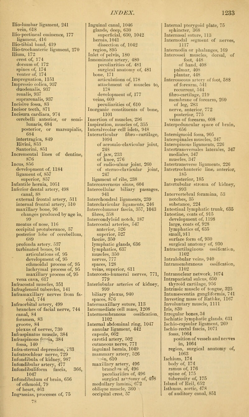 Iliolumbar ligament, 241 vein, 618 Ilio-pectineal eminence, 177 ligament, 416 Ilio-tibial band, 419 Ilio-trochanteric ligament, 270 Ilium, 172 crest of, 174 dorsum of, 172 spines of, 174 venter of, 174 Impregnation, 1151 Impressio colica, 937 duodenalis, 937 renalis, 937 suprarenalis, 937 Incisive fossa, 83 Incisor teeth, 871 Incisura cardiaca, 974 cerebelli anterior, or semi- lunaris, 684 posterior, or marsupial is, 684 intertragica, 849 Eivini, 853 Santorini, 851 Incremental lines of dentine, 876 Incus, 856 development of, 1184 ligament of, 857 superior, 857 Infantile hernia, 1051 Inferior dental artery, 498 canal, 88 external frontal artery, 511 internal frontal artery, 510 maxillary bone, 96 changes produced by age in, 99 meatus of nose, 116 occipital protuberance, 57 posterior lobe of cerebellum, 689 profunda artery. 537 turbinated bones, 94 articulations of, 95 development of, 95 ethmoidal process of, 95 lachrymal process of, 95 maxillary process of, 95 vena cava, 617 Infracostal muscles, 351 Infraglenoid tubercles, 141 Inframaxillary nerves from fa- cial, 744 Infraorbital artery, 499 branches of facial nerve, 744 canal, 84 foramen, 83 groove, 84 plexus of nerves, 730 Infraspinatus muscle, 384 Infraspinous f~^ia, 384 fossa, 140 Infra-sternal depression, 133 Infratrochlear nerve, 729 Infundibula of kidney, 987 Infundibular artery, 477 Infundibuliform fascia, 366, 1047 Infundibulum of brain, 656 of ethmoid, 79 of heart, 463 Ingi-assias, processes of, 75 Inguinal canal, 1046 glands, deep, 630 superficial, 630, 1042 hernia, 1041 dissection of, 1042 region, 895 Inlet of pelvis, 180 Innominate artery, 480 peculiarities of, 481 surgical anatomy of, 481 bone, 171 articulations of, 17.S attachment of muscles to, 178 development of, 177 veins, 609 peculiarities of, 610 Inorganic constituents of bone, 1101 Insertion of muscles, 296 Inspiration, muscles of, 355 Interalveolar cell islets, 948 Interarticular fibro - cartilage, 1094 of acromioclavicular joint, 248 of jaw, 233 of knee, 276 of radio-ulnar joint, 260 of sterno-clavicular joint, 247 ligament of ribs, 238 Intercavernous sinus, 604 Intercellular biliarv passages, 941 Interchondral ligaments, 239 Interclavicular ligaments, 246 Intercolumnar fascia, 357, 1043 fibres, 358 Intercondyloid notch, 187 Intercostal arteries, 547 anterior, 526 superior, 527 fascise, 350 lymphatic glands, 636 lymphatics, 637 muscles, 350 nerves, 777 spaces, 128 veins, superior, 611 Intercosto-humeral nerves, 771, 779 Interlobular arteries of kidney, 999 biliary plexus, 940 spaces, 876 Intermaxillary suture, 113 Intermediate cell mass, 1208 Intermembranous ossification, 1102 Internal abdominal ring, 1047 annular ligament, 442 capsule, 662 carotid artery, 502 cutaneous nerve, 771 inguinal hernia, 1049 mammary artery. 526 -in, 610 maxillary artery, 496 brand s of, 496 peculiarities of, 496 surgical ar-,omv of, 49*8 medullary lamina, 672 oblique muscle, 360 occipital crest, 57 Internal pterygoid plate, 75 sphincter, 368 Internasal suture, 113 Internodal segment of nerves, 1117 Internodia or phalanges, 169 Intemssei muscles, dorsal, of foot, 448 of hand, 408 palmar, 40> plantar, 448 Interosseous artery of foot, 588 of forearm, 541 recurrent, 544 fibro-cartilage, 219 membrane of forearm, 2G0 of leg, 283 nerve, anterior, 772 posterior, 775 veins of forearm, 608 Interpeduncular space of brain, 656 Intersigmoid fossa, 905 Interspinals muscles, 347 Interspinous ligaments, 226 Intertransversales laterales, 347 mediales, 347 muscles, 347 Intertransverse ligaments, 226 Intertrochanteric line, anterior, 185 posterior, 185 Intertubular stroma of kidnev, 993 Intervertebral foramina, 53 notches, 35 substance, 224 Intestinal lymphatic trunk, 635 Intestine, coats of, 915 development of, 1198 large, coats of, 928 lymphatics of, 635 small, 911 surface form of, 930 surgical anatomy of, 930 Intracartilaginous ossification, 1102 Intralobular veins, 940 Intramembranous ossification, 1102 Intranuclear network, 1074 Intraparietal sulcus, 650 thyroid cartilage, 956 Intrinsic muscle of tongue, 325 Intumescentia gangliformis, 741 Investing mass of Ratlike, 1167 Involuntary muscle, 1111 Iris, 830 Irregular bones, 34 Ischiatic lymphatic glands, 631 Ischio-capsular ligament, 269 Ischio-rectal fascia, 1071 fossa, 1064 position of vessels and ncrve9 in, 1064 region, surgical anatomv of, 1063 Ischium, 174 body of, 174 ramus of, 176 spine of, 175 tuberosity of, 175 Island of Reil, 65S Isthmus, aortic, I7S of auditory canal, 851