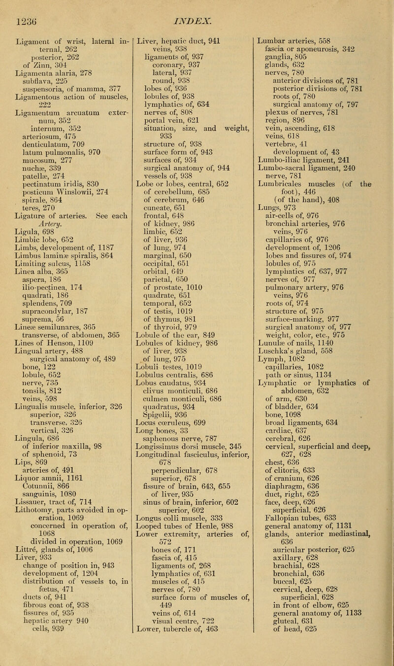 Ligament of wrist, lateral in- ternal, 262 posterior, 262 of Zinn, 304 _ Ligamenta alaria, 278 sobflava, 225 suspensoria, of mamma, 377 Ligamentous action of muscles, 222 Ligamentum arcuatum exter- num, 352 internum, 352 arteriosum, 475 denticulatum, 709 latum pulmonalis, 970 mucosum, 277 nuchae, 339 patellae, 274 pectinatum iridis, 830 posticum Winslowii, 274 spirale, 864 teres, 270 Ligature of arteries. See each Artery. Ligula, 698 Limbic lobe, 652 Limbs, development of, 1187 Limbus laminae spiralis, 864 Limiting sulcus, 1158 Linea alba, 365 aspera, 186 ilio-pectinea, 174 quadrati, 186 splendens, 709 supracondylar, 187 suprema, 56 Lineae semilunares, 365 transverse, of abdomen, 365 Lines of Henson, 1109 Lingual artery, 488 surgical anatomy of, 489 bone, 122 lobule, 652 nerve, 735 tonsils, 812 veins, 598 Lingualis muscle, inferior, 326 superior, 326 transverse, 326 vertical, 326 Lingula, 686 of inferior maxilla, 98 of sphenoid, 73 Lips, 869 arteries of, 491 Liquor amnii, 1161 Cotunnii, 866 sanguinis, 1080 Lissauer, tract of, 714 Lithotomy, parts avoided in op- eration, 1069 concerned in operation of, 1068 divided in operation, 1069 Littre, glands of, 1006 Liver, 933 change of position in, 943 development of, 1204 distribution of vessels to, in foetus, 471 ducts of, 941 fibrous coat of, 938 fissures of, 935 hepatic artery 940 cells, 939 Liver, hepatic duct, 941 veins, 938 ligaments of, 937 coronary, 937 lateral, 937 round, 938 lobes of, 936 lobules of, 938 lymphatics of, 634 nerves of, 808 portal vein, 621 situation, size, and weight, 933 structure of, 938 surface form of, 943 surfaces of, 934 surgical anatomy of, 944 vessels of, 938 Lobe or lobes, central, 652 of cerebellum, 685 of cerebrum, 646 cuneate, 651 frontal, 648 of kidney, 986 limbic, 652 of liver, 936 of lung, 974 marginal, 650 occipital, 651 orbital, 649 parietal, 650 of prostate, 1010 quadrate, 651 temporal, 652 of testis, 1019 of thymus, 9S1 of thyroid, 979 Lobule of the ear, 849 Lobules of kidney, 986 of liver, 938 of lung, 975 Lobuli testes, 1019 Lobulus centralis, 686 Lobus caudatus, 934 clivus monticuli, 686 culmen monticuli, 686 quadratus, 934 Spigelii, 936 Locus cceruleus, 699 Long bones, 33 saphenous nerve, 787 Longissimus dorsi muscle, 345 Longitudinal fasciculus, inferior, 678 perpendicular, 678 superior, 678 fissure of brain, 643, 655 of liver, 935 sinus of brain, inferior, 602 superior, 602 Longus colli muscle, 333 Looped tubes of Henle, 988 Lower extremity, arteries of, 572 bones of, 171 fascia of, 415 ligaments of, 268 lymphatics of, 631 muscles of, 415 nerves of, 780 surface form of muscles of, 449 veins of, 614 visual centre, 722 Lower, tubercle of, 463 Lumbar arteries, 558 fascia or aponeurosis, 342 ganglia, 805 glands, 632 nerves, 780 anterior divisions of, 781 posterior divisions of, 781 roots of, 780 surgical anatomy of, 797 plexus of nerves, 781 region, 896 vein, ascending, 618 veins, 618 vertebra?, 41 development of, 43 Lumbo-iliac ligament, 241 Lumbo-sacral ligament, 240 nerve, 781 Lumbricales muscles (of the foot), 446 (of the hand), 408 Lungs, 973 air-cells of, -976 bronchial arteries, 976 veins, 976 capillaries of, 976 development of, 1206 lobes and fissures of, 974 lobules of, 975 lymphatics of, 637, 977 nerves of, 977 pulmonary artery, 976 veins, 976 roots of, 974 structure of. 975 surface-marking, 977 surgical anatomy of, 977 weight, color, etc, 975 Lunula? of nails, 1140 Luschka's gland, 558 Lymph, 1082 capillaries, 1082 path or sinus, 1134 Lymphatic or lymphatics of abdomen, 632 of arm, 630 of bladder, 634 bone, 1098 broad ligaments, 634 cardiac, 637 cerebral, 626 cervical, superficial and deep, 627, 628 chest, 636 of clitoris, 633 of cranium, 626 diaphragm, 636 duct, right, 625 face, deep, 626 superficial, 626 Fallopian tubes, 633 general anatomy of, 1131 glands, anterior mediastinal, 636 auricular posterior, 625 axillary, 628 brachial, 628 bronchial, 636 buccal, 625 cervical, deep, 628 superficial, 628 in front of elbow, 625 general anatomy of, 1133 gluteal, 631 of head, 625