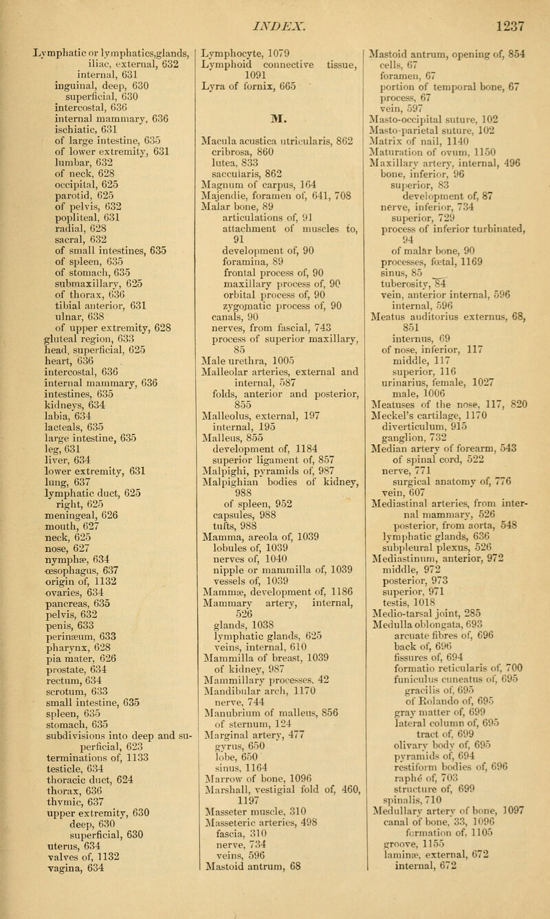 Lymphatic or lymphatics,glands, iliac, external, 632 internal, 631 inguinal, deep, 630 superficial, 630 intercostal, 636 internal mammary, 636 ischiatic, 631 of large intestine, 635 of lower extremity, 631 lumbar, 632 of neck, 628 occipital, 625 parotid, 625 of pelvis, 632 popliteal, 631 radial, 628 sacral, 632 of small intestines, 635 of spleen, 635 of stomach, 635 submaxillary, 625 of thorax, 636 tibial anterior, 631 ulnar, 638 of upper extremity, 628 gluteal region, 633 head, superficial, 625 heart, 636 intercostal, 636 internal mammary, 636 intestines, 635 kidneys, 634 labia, 634 lacteals, 635 large intestine, 635 leg, 631 liver, 634 lower extremity, 631 lung, 637 lymphatic duct, 625 right, 625 meningeal, 626 mouth, 627 neck, 625 nose, 627 nymphse, 634 esophagus, 637 origin of, 1132 ovaries, 634 pancreas, 635 pelvis, 632 penis, 633 perinaeum, 633 pharynx, 628 pia mater, 626 prostate, 634 rectum, 634 scrotum, 633 small intestine, 635 spleen, 635 stomach, 635 subdivisions into deep and su- perficial, 623 terminations of, 1133 testicle, 634 thoracic duct, 624 thorax, 636 thymic, 637 tipper extremity, 630 deep, 630 superficial, 630 uterus, 634 valves of, 1132 vagina, 634 Lymphocyte, 1079 Lymphoid connective 1091 Lyra of fornix, 665 M. tissue, Macula acustica ntricularis, 862 cribrosa, 860 lutea, 833 saccularis, 862 Magnum of carpus, 164 Majendie, foramen of, 641, 708 Malar bone, 89 articulations of, 91 attachment of muscles to, 91 development of, 90 foramina, 89 frontal process of, 90 maxillary process of, 90 orbital process of, 90 zygojnatic process of, 90 canals, 90 nerves, from fascial, 743 process of superior maxillary, 85 Male urethra, 1005 Malleolar arteries, external and internal, 587 folds, anterior and posterior, 855 Malleolus, external, 197 internal, 195 Malleus, 855 development of, 1184 superior ligament of, 857 Malpighi, pyramids of, 987 Malpighian bodies of kidney, 988 of spleen, 952 capsules, 988 tufts, 988 Mamma, areola of, 1039 lobules of, 1039 nerves of, 1040 nipple or mammilla of, 1039 vessels of, 1039 Mammae, development of, 1186 Mammary arterv, internal, 526 glands, 1038 lymphatic glands, 625 veins, internal, 610 Mammilla of breast, 1039 of kidney, 987 Mammillary processes, 42 Mandibular arch, 1170 nerve, 744 Manubrium of malleus, 856 of sternum, 124 Marginal artery, 477 gyrus, 650 lobe, 650 sinus, 1164 Marrow of bone, 1096 Marshall, vestigial fold of, 460, 1197 Masseter muscle, 310 Masseteric arteries, 498 fascia, 310 nerve, 734 veins, 596 Mastoid antrum, 68 Mastoid antrum, opening of, 854 cells, 67 foramen, 67 portion of temporal bone, 67 process 67 vein, 597 Masto-occipital suture, 102 .Ma^to-parietal suture, 102 Matrix of nail, 1140 Maturation of ovum, 1150 Maxillary artery, internal, 496 bone, inferior, 96 sujierior, 83 development of, 87 nerve, inferior, 734 superior, 729 process of inferior turbinated, 94 of malar bone, 90 processes, foetal, 1169 sinus, 85 tuberosity, 84 vein, anterior internal, 596 internal, 596 Meatus auditorius externus, 68, 851 internus, 69 of nose, inferior, 117 middle, 117 superior, 116 urinarius, female, 1027 male, 1006 Meatuses of the nose, 117, 820 Meckel's cartilage, 1170 diverticulum, 915 ganglion, 732 Median artery of forearm, 543 of spinal cord, 522 nerve, 771 surgical anatomy of, 776 vein, 607 Mediastinal arteries, from inter- nal mammary, 526 posterior, from aorta, 548 lymphatic glands, 636 subpleural plexus, 526 Mediastinum, anterior, 972 middle, 972 posterior, 973 superior. 971 testis, 1018 Medio-tarsal joint, 285 Medulla oblongata, 693 arcuate fibres of, 696 back of, 696 fissures of, 694 formatio reticularis of, 700 funiculus cuneatus of, 695 gracilis of. 695 of Rolando of, 695 gray matter of, 699 lateral column of, 695 tract of. 699 olivary body of, 695 pyramids of, 694 restiform bodies of, 696 raphe of, 703 structure of, 699 spinalis, 710 Medullary artery of bone, 1097 canal of bone, 33, 1096 formation of. 1105 groove, 1155 laminse, external, 672 internal, 672