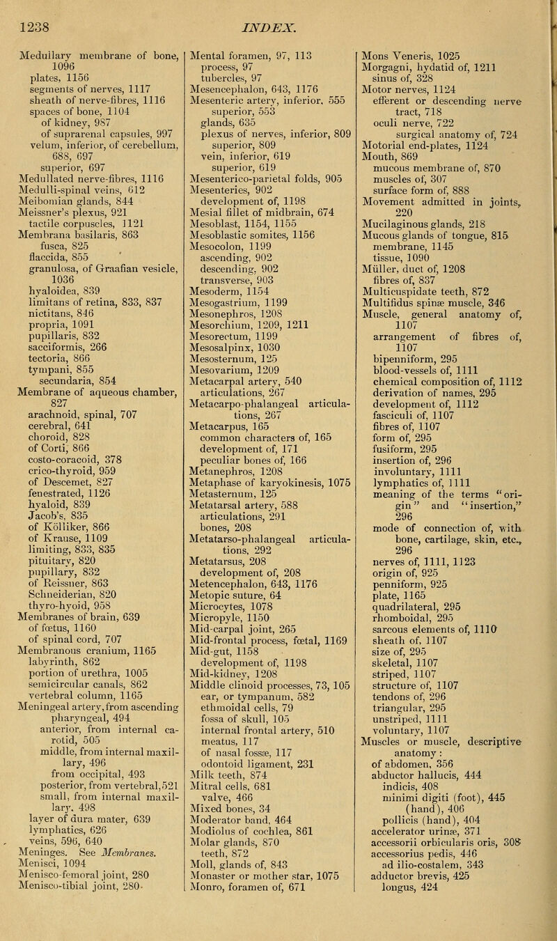 Medullary membrane of bone, 1096 plates, 1156 segments of nerves, 1117 sheath of nerve-fibres, 1116 spaces of bone, 1104 of kidney, 9S7 of suprarenal capsules, 997 velum, inferior, of cerebellum, 688, 697 superior, 697 Medullated nerve-fibres, 1116 Medulli-spinal veins, 612 Meibomian glands, 844 Meissner's plexus, 921 tactile corpuscles, 1121 Metnbrana basilaris, 863 fusca, 825 flaccida, 855 granulosa, of Graafian vesicle, 1036 hyaloidea, 839 limitans of retina, 833, 837 nictitans, 846 propria, 1091 pupillaris, 832 sacciformis, 266 tectoria, 866 tympani, 855 secundaria, 854 Membrane of aqueous chamber, 827 arachnoid, spinal, 707 cerebral, 641 choroid, 828 of Cord, 866 costo-coracoid, 378 crico-thyroid, 959 of Descemet, 827 fenestrated, 1126 hyaloid, 839 Jacob's, 835 of Kolliker, 866 of Krause, 1109 limiting, 833, 835 pituitary, 820 pupillary, 832 of Reissner, 863 Schneiderian, 820 thyro-hyoid, 958 Membranes of brain, 639 of fetus, 1160 of spinal cord, 707 Membranous cranium, 1165 labyrinth, 862 portion of urethra, 1005 semicircular canals, 862 vertebral column, 1165 Meningeal artery, from ascending pharyngeal, 494 anterior, from internal ca- rotid, 505 middle, from internal maxil- lary, 496 from occipital, 493 posterior, from vertebral, 521 small, from internal maxil- lary. 498 layer of dura mater, 639 lymphatics, 626 veins, 596, 640 Meninges. See Membranes. Menisci, 1094 Menisco-femoral joint, 280 Menisco-tibial joint, 280- Mental foramen, 97, 113 process, 97 tubercles, 97 Mesencephalon, 643, 1176 Mesenteric artery, inferior, 555 superior, 553 glands, 635 plexus of nerves, inferior, 809 superior, 809 vein, inferior, 619 superior, 619 Mesenterico-parietal folds, 905 Mesenteries, 902 development of, 1198 Mesial fillet of midbrain, 674 Mesoblast, 1154, 1155 Mesoblastic somites, 1156 Mesocolon, 1199 ascending, 902 descending, 902 transverse, 903 Mesoderm, 1154 Mesogastrium, 1199 Mesonephros, 1208 Mesorchium, 1209, 1211 Mesorectum, 1199 Mesosalpinx, 1030 Mesosternum, 125 Mesovarium, 1209 Metacarpal artery, 540 articulations, 267 Metacarpo-phalangeal articula- tions, 267 Metacarpus, 165 common characters of, 165 development of, 171 peculiar bones of, 166 Metanephros, 1208 Metaphase of karyokinesis, 1075 Metasternum, 125 Metatarsal artery, 588 articulations, 291 bones, 208 Metatarso-phalangeal articula- tions, 292 Metatarsus, 208 development of, 208 Metencephalon, 643, 1176 Metopic suture, 64 Microcytes, 1078 Micropyle, 1150 Mid-carpal joint, 265 Mid-frontal process, foetal, 1169 Mid-gut, 1158 development of, 1198 Mid-kidney, 1208 Middle clinoid processes, 73, 105 ear, or tympanum, 582 ethmoidal cells, 79 fossa of skull, 105 internal frontal artery, 510 meatus, 117 of nasal fossse, 117 odontoid ligament, 231 Milk teeth, 874 Mitral cells, 681 valve, 466 Mixed bones, 34 Moderator band, 464 Modiolus of cochlea, 861 Molar glands, 870 teeth, 872 Moll, glands of, 843 Monaster or mother star, 1075 Monro, foramen of, 671 Mons Veneris, 1025 Morgagni, hydatid of, 1211 sinus of, 328 Motor nerves, 1124 efferent or descending nerve tract, 718 oculi nerve, 722 surgical anatomy of, 724 Motorial end-plates, 1124 Mouth, 869 mucous membrane of, 870 muscles of, 307 surface form of, 888 Movement admitted in joints, 220 Mucilaginous glands, 218 Mucous glands of tongue, 815 membrane, 1145 tissue, 1090 Miiller, duct of, 1208 fibres of, 837 Multicuspidate teeth, 872 Multifidus spinse muscle, 346 Muscle, general anatomy of, 1107 arrangement of fibres of, 1107 bipenniform, 295 blood-vessels of, 1111 chemical composition of, 1112 derivation of names, 295 development of, 1112 fasciculi of, 1107 fibres of, 1107 form of, 295 fusiform, 295 insertion of, 296 involuntary, 1111 lymphatics of, 1111 meaning of the terms ori- gin and insertion, 296 mode of connection of, with bone, cartilage, skin, etc., 296 nerves of, 1111,1123 origin of, 925 penniform, 925 plate, 1165 quadrilateral, 295 rhomboidal, 295 sarcous elements of, 1110 sheath of, 1107 size of, 295 skeletal, 1107 striped, 1107 structure of, 1107 tendons of, 296 triangular, 295 unstriped, 1111 voluntary, 1107 Muscles or muscle, descriptive anatomy: of abdomen, 356 abductor hallucis, 444 indicis, 408 minimi digiti (foot), 445 (hand), 406 pollicis (hand), 404 accelerator urinse, 371 accessorii orbicularis oris, 308 accessorius pedis, 446 ad ilio-costalem, 343 adductor brevis, 425 longus, 424