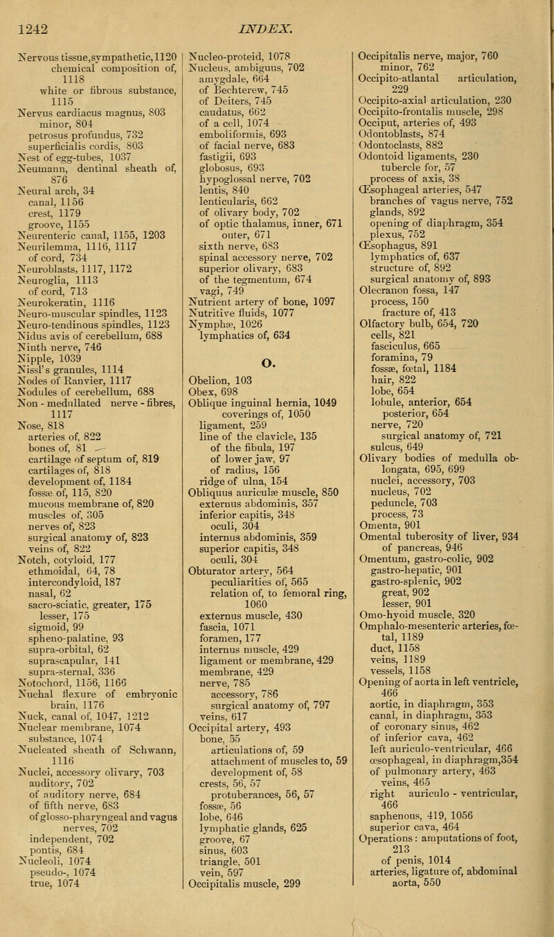 Nervous tissue,sympathetic, 1120 chemical composition of, 1118 white or fibrous substance, 1115 Nervus cardiacus magnus, 803 minor, 804 petrosus profundus, 732 superficialis cordis, 803 Nest of egg-tubes, 1037 Neumann, dentinal sheath of, 876 Neural arch, 34: canal, 1156 crest, 1179 groove, 1155 Neurenteric canal, 1155, 1203 Neurilemma, 1116, 1117 of cord, 784 Neuroblasts, 1117, 1172 Neuroglia, 1113 of cord, 713 Neurokeratin, 1116 Neuro-muscular spindles, 1123 Neuro-tendinous spindles, 1123 Nidus avis of cerebellum, 688 Ninth nerve, 746 Nipple, 1039 Nissl's granules, 1114 Nodes of Ranvier, 1117 Nodules of cerebellum, 688 Non - mednllated nerve - fibres, 1117 Nose, 818 arteries of, 822 bones of, 81 —-- cartilage of septum of, 819 cartilages of, 818 development of, 1184 fossa; of, 115, 820 mucous membrane of, 820 muscles of, 305 nerves of, 823 surgical anatomy of, 823 veins of, 822 Notch, cotyloid, 177 ethmoidal, 64, 78 intercondyloid, 187 nasal, 62 sacro-sciatic, greater, 175 lesser, 175 sigmoid, 99 spheno-palatine, 93 supra-orbital, 62 suprascapular, 141 supra-sternal, 336 Notochord, 1156, 1166 Nuchal flexure of embryonic brain. 1176 Nuck, canal of, 1047, 1212 Nuclear membrane, 1074 substance, 1074 Nucleated sheath of Schwann, 1116 Nuclei, accessory olivary, 703 auditory, 702 of auditorv nerve, 684 of fifth nerve, 683 of glosso-pharyngeal and vagus nerves, 702 independent, 702 pontis, 684 Nucleoli, 1074 pseudo-, 1074 true, 1074 Nucleo-proteid, 1078 Nucleus, ambiguus, 702 amygdale, 664 of Bechterew, 745 of Deiters, 745 caudatus, 662 of a cell, 1074 emboliformis, 693 of facial nerve, 683 fastigii, 693 globosus, 693 hypoglossal nerve, 702 lentis, 840 lenticularis, 662 of olivary body, 702 of optic thalamus, inner, 671 outer, 671 sixth nerve, 683 spinal accessory nerve, 702 superior olivary, 683 of the tegmentum, 674 vagi, 749 Nutrient artery of bone, 1097 Nutritive fluid's, 1077 Nymphse, 1026 lymphatics of, 634 o. Obelion, 103 Obex, 698 Oblique inguinal hernia, 1049 coverings of, 1050 ligament, 259 line of the clavicle, 135 of the fibula, 197 of lower jaw, 97 of radius, 156 ridge of ulna, 154 Obliquus auriculae muscle, 850 externus abdominis, 357 inferior capitis, 348 oculi, 304 internus abdominis, 359 superior capitis, 348 oculi, 304 Obturator artery, 564 peculiarities of, 565 relation of, to femoral ring, 1060 externus muscle, 430 fascia, 1071 foramen, 177 internus muscle, 429 ligament or membrane, 429 membrane, 429 nerve, 785 accessory, 786 surgical anatomy of, 797 veins, 617 Occipital artery, 493 bone, 55 articulations of, 59 attachment of muscles to, 59 development of, 58 crests, 56, 57 protuberances, 56, 57 fossae, 56 lobe, 646 lymphatic glands, 625 groove, 67 sinus, 603 triangle, 501 vein, 597 Occipitalis muscle, 299 Occipitalis nerve, major, 760 minor, 762 Occipito-atlantal articulation, 229 Occipito-axial articulation, 230 Occipito-frontalis muscle, 298 Occiput, arteries of, 493 Odontoblasts, 874 Odontoclasts, 882 Odontoid ligaments, 230 tubercle for, 57 process of axis, 38 Oesophageal arteries, 547 branches of vagus nerve, 752 glands, 892 opening of diaphragm, 354 plexus, 752 CEsophagus, 891 lymphatics of, 637 structure of, 892 surgical anatomy of, 893 Olecranon fossa, 147 process, 150 fracture of, 413 Olfactorv bulb, 654, 720 cells, 821 fasciculus, 665 foramina, 79 fossae, foetal, 1184 hair, 822 lobe, 654 lobule, anterior, 654 posterior, 654 nerve, 720 surgical anatomy of, 721 sulcus, 649 Olivary bodies of medulla ob- longata, 695, 699 nuclei, accessory, 703 nucleus, 702 peduncle, 703 process, 73 Omenta, 901 Omental tuberosity of liver, 934 of pancreas, 946 Omentum, gastro-colic, 902 gastro-hepatic, 901 gastro-splenic, 902 great, 902 lesser, 901 Omo-hyoid muscle, 320 Omphalo-mesenteric arteries, foe- tal, 1189 duct, 1158 veins, 1189 vessels, 1158 Opening of aorta in left ventricle, 466 aortic, in diaphragm, 353 canal, in diaphragm, 353 of coronary sinus, 462 of inferior cava, 462 left auriculo-ventricular, 466 oesophageal, in diaphragm,354 of pulmonary artery, 463 veins, 465 right auriculo - ventricular, 466 saphenous, 419, 1056 superior cava, 464 Operations: amputations of foot, 213 of penis, 1014 arteries, ligature of, abdominal aorta, 550