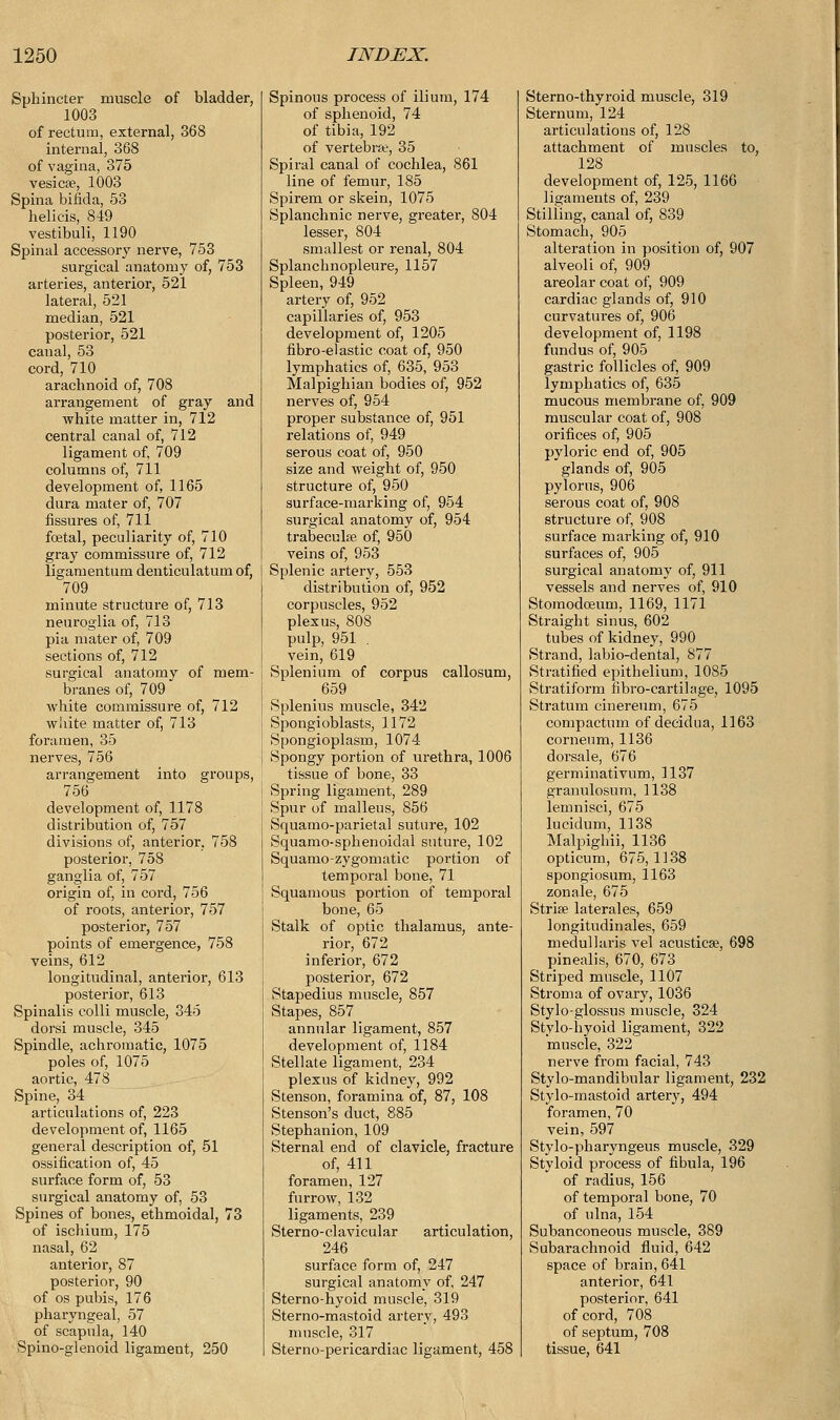 Sphincter muscle of bladder, 1003 of rectum, external, 368 internal, 368 of vagina, 375 vesicae, 1003 Spina bifida, 53 helicis, 849 vestibuli, 1190 Spinal accessory nerve, 753 surgical anatomy of, 753 arteries, anterior, 521 lateral, 521 median, 521 posterior, 521 canal, 53 cord, 710 arachnoid of, 708 arrangement of gray and white matter in, 712 central canal of, 712 ligament of, 709 columns of, 711 development of, 1165 dura mater of, 707 fissures of, 711 foetal, peculiarity of, 710 gray commissure of, 712 ligamentum denticulatum of, 709 minute structure of, 713 neuroglia of, 713 pia mater of, 709 sections of, 712 surgical anatomy of mem- branes of, 709 white commissure of, 712 white matter of, 713 foramen, 35 nerves, 756 arrangement into groups, 756 development of, 1178 distribution of, 757 divisions of, anterior, 758 posterior, 758 ganglia of, 757 origin of, in cord, 756 of roots, anterior, 757 posterior, 757 points of emergence, 758 veins, 612 longitudinal, anterior, 613 posterior, 613 Spinalis colli muscle, 345 dorsi muscle, 345 Spindle, achromatic, 1075 poles of, 1075 aortic, 478 Spine, 34 articulations of, 223 development of, 1165 general description of, 51 ossification of, 45 surface form of, 53 surgical anatomy of, 53 Spines of bones, ethmoidal, 73 of ischium, 175 nasal, 62 anterior, 87 posterior, 90 of os pubis, 176 pharyngeal, 57 of scapula, 140 Spino-glenoid ligament, 250 Spinous process of ilium, 174 of sphenoid, 74 of tibia, 192 of vertebrae, 35 Spiral canal of cochlea, 861 line of femur, 185 Spirem or skein, 1075 Splanchnic nerve, greater, 804 lesser, 804 smallest or renal, 804 Splanchnopleure, 1157 Spleen, 949 artery of, 952 capillaries of, 953 development of, 1205 fibro-elastic coat of, 950 lymphatics of, 635, 953 Malpighian bodies of, 952 nerves of, 954 proper substance of, 951 relations of, 949 serous coat of, 950 size and weight of, 950 structure of, 950 surface-marking of, 954 surgical anatomy of, 954 trabecular of, 950 veins of, 953 Splenic artery, 553 distribution of, 952 corpuscles, 952 plexus, 808 pulp, 951 . vein, 619 Splenium of corpus callosum, 659 Splenius muscle, 342 Spongioblasts, 1172 Spongioplasm, 1074 Spongy portion of urethra, 1006 tissue of bone, 33 Spring ligament, 289 Spur of malleus, 856 Squamo-parietal suture, 102 Squamo-sphenoidal suture, 102 Squamo-zygomatic portion of temporal bone, 71 Squamous portion of temporal bone, 65 Stalk of optic thalamus, ante- rior, 672 inferior, 672 posterior, 672 Stapedius muscle, 857 Stapes, 857 annular ligament, 857 development of, 1184 Stellate ligament, 234 plexus of kidney, 992 Stenson, foramina of, 87, 108 Stenson's duct, 885 Stephanion, 109 Sternal end of clavicle, fracture of, 411 foramen, 127 furrow, 132 ligaments, 239 Sterno-clavicular articulation, 246 surface form of, 247 surgical anatomy of, 247 Sterno-hyoid muscle, 319 Sterno-mastoid artery, 493 muscle, 317 Sterno-pericardiac ligament, 458 Sterno-thyroid muscle, 319 Sternum, 124 articulations of, 128 attachment of muscles to, 128 development of, 125, 1166 ligaments of, 239 Stilling, canal of, 839 Stomach, 905 alteration in position of, 907 alveoli of, 909 areolar coat of, 909 cardiac glands of, 910 curvatures of, 906 development of, 1198 fundus of, 905 gastric follicles of, 909 lymphatics of, 635 mucous membrane of, 909 muscular coat of, 908 orifices of, 905 pyloric end of, 905 glands of, 905 pylorus, 906 serous coat of, 908 structure of, 908 surface marking of, 910 surfaces of, 905 surgical anatomy of, 911 vessels and nerves of, 910 Stomodoeum, 1169, 1171 Straight sinus, 602 tubes of kidney, 990 Strand, labio-dental, 877 Stratified epithelium, 1085 Stratiform fibro-cartilage, 1095 Stratum cinereum, 675 compactum of decidua, 1163 corneum, 1136 dorsale, 676 germinativum, 1137 granulosum, 1138 lemnisci, 675 lucidum, 1138 Malpighii, 1136 opticum, 675,1138 spongiosum, 1163 zonale, 675 Striae laterales, 659 longitudinales, 659 medullaris vel acusticse, 698 pinealis, 670, 673 Striped muscle, 1107 Stroma of ovary, 1036 Stylo-glossus muscle, 324 Stylo-hyoid ligament, 322 muscle, 322 nerve from facial, 743 Stylo-mandibular ligament, 232 Stylo-mastoid artery, 494 foramen, 70 vein, 597 Stylo-pharyngeus muscle, 329 Styloid process of fibula, 196 of radius, 156 of temporal bone, 70 of ulna, 154 Subanconeous muscle, 389 Subarachnoid fluid, 642 space of brain, 641 anterior, 641 posterior, 641 of cord, 708 of septum, 708 tissue, 641