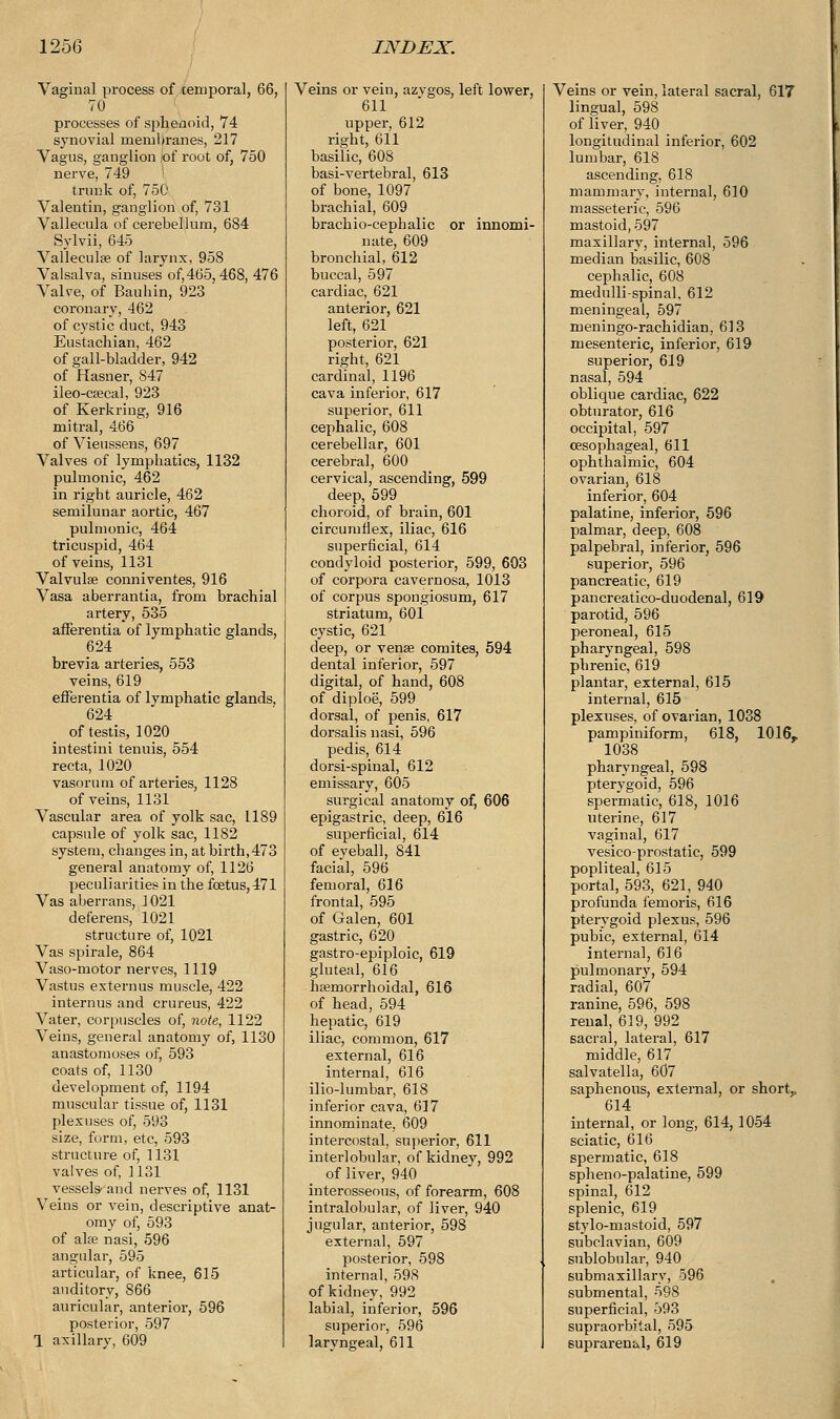 Vaginal process of .temporal, 66, 70 processes of sphenoid, 74 synovial membranes, 217 Vagus, ganglion of root of, 750 nerve, 749 trunk of, 750 Valentin, ganglion of, 731 Vallecula of cerebellum, 684 Sylvii, 645 Vallecula of larynx, 958 Valsalva, sinuses of,465,468, 476 Valve, of Bauhin, 923 coronary, 462 of cystic duct, 943 Eustachian, 462 of gall-bladder, 942 of Hasner, 847 ileo-csecal, 923 of Kerkring, 916 mitral, 466 of Vieussens, 697 Valves of lymphatics, 1132 pulmonic, 462 in right auricle, 462 semilunar aortic, 467 pulmonic, 464 tricuspid, 464 of veins, 1131 Valvulae conniventes, 916 Vasa aberrantia, from brachial artery, 535 afferentia of lymphatic glands, 624 brevia arteries, 553 veins, 619 efferentia of lymphatic glands, 624 of testis, 1020 intestini tenuis, 554 recta, 1020 vasoruni of arteries, 1128 of veins, 1131 Vascular area of yolk sac, 1189 capsule of yolk sac, 1182 system, changes in, at birth,473 general anatomy of, 1126 peculiarities in the foetus, 471 Vas aberrans, 1021 deferens, 1021 structure of, 1021 Vas spirale, 864 Vaso-motor nerves, 1119 Vastus externus muscle, 422 internus and crureus, 422 Vater, corpuscles of, note, 1122 Veins, general anatomy of, 1130 anastomoses of, 593 coats of, 1130 development of, 1194 muscular tissue of, 1131 plexuses of, 593 size, form, etc, 593 structure of, 1131 valves of, 1131 vessels- and nerves of, 1131 Veins or vein, descriptive anat- omy of, 593 of ala? nasi, 596 angular, 595 articular, of knee, 615 auditory, 866 auricular, anterior, 596 posterior, 597 1 axillary, 609 Veins or vein, azvgos, left lower, 611 upper, 612 right, 611 basilic, 608 basi-vertebral, 613 of bone, 1097 brachial, 609 brachio-cephalic or innomi- nate, 609 bronchial, 612 buccal, 597 cardiac, 621 anterior, 621 left, 621 posterior, 621 right, 621 cardinal, 1196 cava inferior, 617 superior, 611 cephalic, 608 cerebellar, 601 cerebral, 600 cervical, ascending, 599 deep, 599 choroid, of brain, 601 circumflex, iliac, 616 superficial, 614 condyloid posterior, 599, 603 of corpora cavernosa, 1013 of corpus spongiosum, 617 striatum, 601 cystic, 621 deep, or vense comites, 594 dental inferior, 597 digital, of hand, 608 of diploe, 599 dorsal, of penis, 617 dorsalis nasi, 596 pedis, 614 dorsi-spinal, 612 emissary, 605 surgical anatomy of, 606 epigastric, deep, 616 superficial, 614 of eyeball, 841 facial, 596 femoral, 616 frontal, 595 of Galen, 601 gastric, 620 gastro-epiploic, 619 gluteal, 616 hemorrhoidal, 616 of head, 594 hepatic, 619 iliac, common, 617 external, 616 internal, 616 ilio-lumbar, 618 inferior cava, 617 innominate, 609 intercostal, superior, 611 interlobular, of kidney, 992 of liver, 940 interosseous, of forearm, 608 intralobular, of liver, 940 jugular, anterior, 598 external, 597 posterior, 598 internal, 598 of kidney, 992 labial, inferior, 596 superior, 596 laryngeal, 611 Veins or vein, lateral sacral, 617 lingual, 598 of liver, 940 longitudinal inferior, 602 lumbar, 618 ascending, 618 mammary, internal, 610 masseteric, 596 mastoid, 597 maxillary, internal, 596 median basilic, 608 cephalic, 608 medulli-spinal, 612 meningeal, 597 meningo-rachidian, 613 mesenteric, inferior, 619 superior, 619 nasal, 594 oblique cardiac, 622 obturator, 616 occipital, 597 oesophageal, 611 ophthalmic, 604 ovarian, 618 inferior, 604 palatine, inferior, 596 palmar, deep, 608 palpebral, inferior, 596 superior, 596 pancreatic, 619 pancreatico-duodenal, 619 parotid, 596 peroneal, 615 pharyngeal, 598 phrenic, 619 plantar, external, 615 internal, 615 plexuses, of ovarian, 1038 pampiniform, 618, 1016,. 1038 pharyngeal, 598 pterygoid, 596 spermatic, 618, 1016 uterine, 617 vaginal, 617 vesico-prostatic, 599 popliteal, 615 portal, 593, 621, 940 profunda femoris, 616 pterygoid plexus, 596 pubic, external, 614 interna], 616 pulmonary, 594 radial, 607 ranine, 596, 598 renal, 619, 992 sacral, lateral, 617 middle, 617 salvatella, 607 saphenous, external, or short,, 614 internal, or long, 614, 1054 sciatic, 616 spermatic, 618 spheno-palatine, 599 spinal, 612 splenic, 619 stylo-mastoid, 597 subclavian, 609 sublobular, 940 submaxillary, 596 submental, 598 superficial, 593 supraorbital, 595 suprarenal, 619