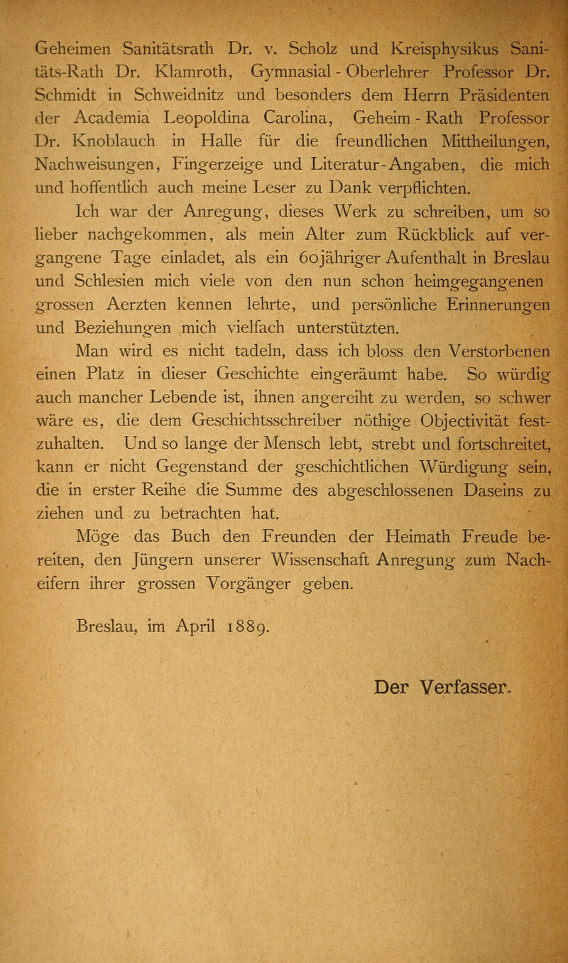 täts-Rath Dr. Klamroth, Gymnasial - Oberlehrer Professor Dr. Schmidt in Schweidnitz und besonders dem Herrn Präsidenten der Academia Leopoldina Carolina, Geheim - Rath Professor Dr. Knoblauch in Halle für die freundlichen Mittheilungen, Nachweisungen, Fingerzeige und Literatur-Angaben, die mich und hoffentlich auch meine Leser zu Dank verpflichten. Ich war der Anregung, dieses Werk zu schreiben, um so lieber nachgekommen, als mein Alter zum Rückblick auf ver- gangene Tage einladet, als ein öojähriger Aufenthalt in Breslau und Schlesien mich viele von den nun schon heimgegangenen grossen Aerzten kennen lehrte, und persönliche Erinnerungen und Beziehungen mich vielfach unterstützten. Man wird es nicht tadeln, dass ich bloss den Verstorbenen einen Platz in dieser Geschichte eingeräumt habe. So würdig auch mancher Lebende ist, ihnen angereiht zu werden, so schwer wäre es, die dem Geschichtsschreiber nöthige Objectivität fest- zuhalten. Und so lange der Mensch lebt, strebt und fortschreitet, kann er nicht Gegenstand der geschichtlichen Würdigung sein, die in erster Reihe die Summe des abgeschlossenen Daseins zu ziehen und zu betrachten hat. Möge das Buch den Freunden der Heimath Freude be- reiten, den Jüngern unserer Wissenschaft Anregung zum Nach- eifern ihrer grossen Vorgänger geben. Breslau, im April 1889. Der Verfasser.
