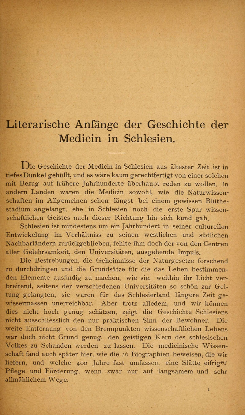 Literarische Anfänge der Geschichte der Medicin in Schlesien. LJie Geschichte der Medicin in Schlesien aus ältester Zeit ist in tiefes Dunkel gehüllt, und es wäre kaum gerechtfertigt von einer solchen mit Bezug auf frühere Jahrhunderte überhaupt reden zu wollen. In andern Landen waren die Medicin sowohl, wie die Naturwissen- schaften im Allgemeinen schon längst bei einem gewissen Blüthe- stadium angelangt, ehe in Schlesien noch die erste Spur wissen- schaftlichen Geistes nach dieser Richtung hin sich kund gab. Schlesien ist mindestens um ein Jahrhundert in seiner culturellen EntWickelung im Verhältniss zu seinen westlichen und südlichen Nachbarländern zurückgeblieben, fehlte ihm doch der von den Centren aller Gelehrsamkeit, den Universitäten, ausgehende Impuls. Die Bestrebungen, die Geheimnisse der Naturgesetze forschend zu durchdringen und die Grundsätze für die das Leben bestimmen- den Elemente ausfindig zu machen, wie sie, weithin ihr Licht ver- breitend, seitens der verschiedenen Universitäten so schön zur Gel- tung gelangten, sie waren für das Schlesierland längere Zeit ge- wissermassen unerreichbar. Aber trotz alledem, und wir können dies nicht hoch genug schätzen, zeigt die Geschichte Schlesiens nicht ausschliesslich den nur praktischen Sinn der Bewohner. Die weite Entfernung von den Brennpunkten wissenschaftlichen Lebens war doch nicht Grund genug, den geistigen Kern des schlesischen Volkes zu Schanden werden zu lassen. Die medicinische Wissen- schaft fand auch später hier, wie die 26 Biographien beweisen, die wir liefern, und welche 400 Jahre fast umfassen, eine Stätte eifriger Pflege und Förderung, wenn zwar nur auf langsamem und sehr allmählichem Wege.