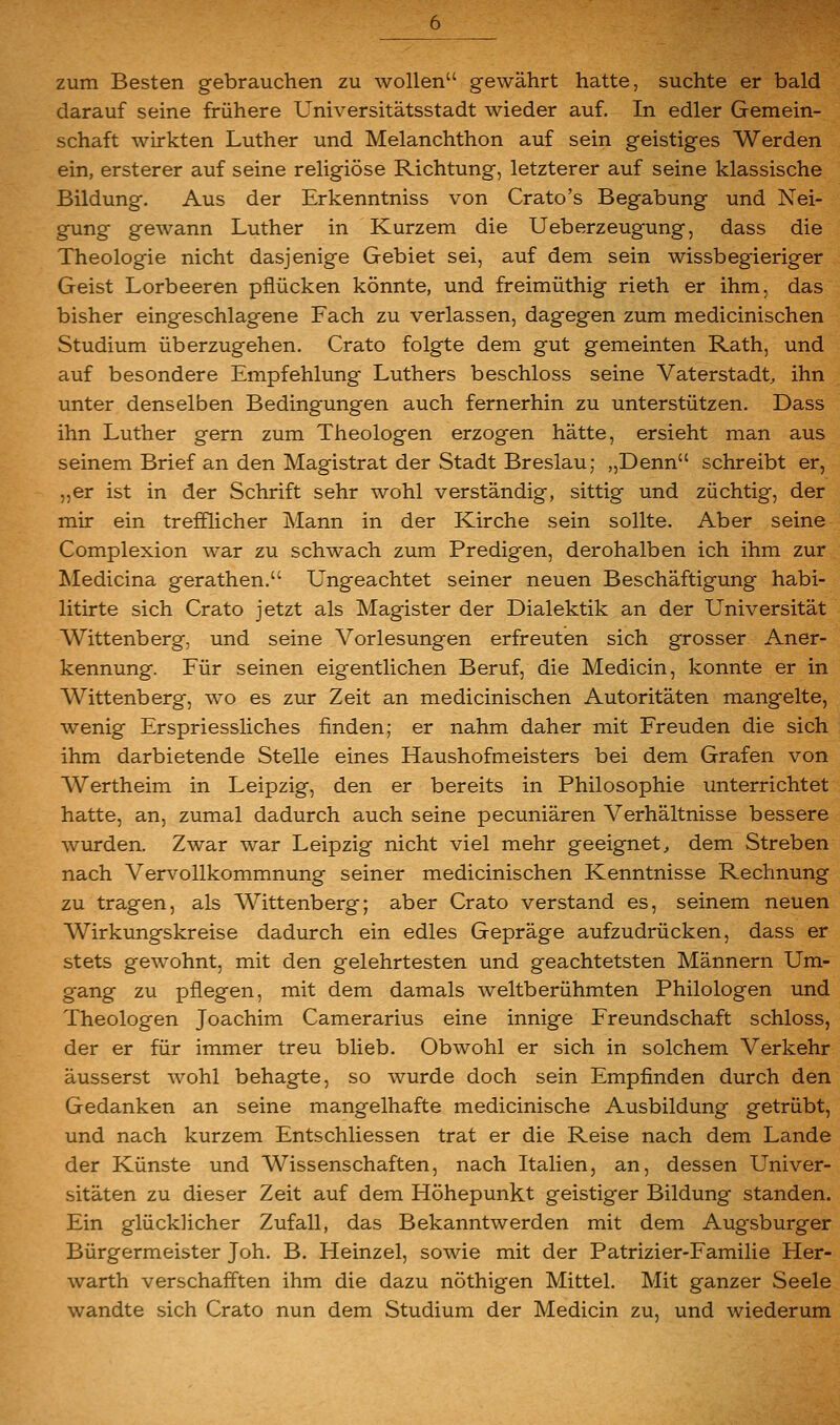 zum Besten gebrauchen zu wollen gewährt hatte, suchte er bald darauf seine frühere Universitätsstadt wieder auf. In edler Gemein- schaft wirkten Luther und Melanchthon auf sein geistiges Werden ein, ersterer auf seine religiöse Richtung, letzterer auf seine klassische Bildung. Aus der Erkenntniss von Crato's Begabung und Nei- gung gewann Luther in Kurzem die Ueberzeugung, dass die Theologie nicht dasjenige Gebiet sei, auf dem sein wissbegieriger Geist Lorbeeren pflücken könnte, und freimüthig rieth er ihm, das bisher eingeschlagene Fach zu verlassen, dagegen zum medicinischen Studium überzugehen. Crato folgte dem gut gemeinten Rath, und auf besondere Empfehlung Luthers beschloss seine Vaterstadt, ihn unter denselben Bedingungen auch fernerhin zu unterstützen. Dass ihn Luther gern zum Theologen erzogen hätte, ersieht man aus seinem Brief an den Magistrat der Stadt Breslau; „Denn schreibt er, „er ist in der Schrift sehr wohl verständig, sittig und züchtig, der mir ein trefflicher Mann in der Kirche sein sollte. Aber seine Complexion war zu schwach zum Predigen, derohalben ich ihm zur Medicina gerathen. Ungeachtet seiner neuen Beschäftigung habi- litirte sich Crato jetzt als Magister der Dialektik an der Universität Wittenberg, und seine Vorlesungen erfreuten sich grosser Aner- kennung. Für seinen eigentlichen Beruf, die Medicin, konnte er in Wittenberg, wo es zur Zeit an medicinischen Autoritäten mangelte, wenig Erspriessliches finden; er nahm daher mit Freuden die sich ■ ihm darbietende Stelle eines Haushofmeisters bei dem Grafen von Wertheim in Leipzig, den er bereits in Philosophie unterrichtet hatte, an, zumal dadurch auch seine pecuniären Verhältnisse bessere wurden. Zwar war Leipzig nicht viel mehr geeignet, dem Streben nach Vervollkommnung seiner medicinischen Kenntnisse Rechnung zu tragen, als Wittenberg; aber Crato verstand es, seinem neuen Wirkungskreise dadurch ein edles Gepräge aufzudrücken, dass er stets gewohnt, mit den gelehrtesten und geachtetsten Männern Um- gang zu pflegen, mit dem damals weltberühmten Philologen und Theologen Joachim Camerarius eine innige Freundschaft schloss, der er für immer treu blieb. Obwohl er sich in solchem Verkehr äusserst wohl behagte, so wurde doch sein Empfinden durch den Gedanken an seine mangelhafte medicinische Ausbildung getrübt, und nach kurzem Entschliessen trat er die Reise nach dem Lande der Künste und Wissenschaften, nach Italien, an, dessen Univer- sitäten zu dieser Zeit auf dem Höhepunkt geistiger Bildung standen. Ein glücklicher Zufall, das Bekanntwerden mit dem Aug^sburger Bürgermeister Joh. B. Heinzel, sowie mit der Patrizier-Familie Her- warth verschafften ihm die dazu nöthigen Mittel. Mit ganzer Seele wandte sich Crato nun dem Studium der Medicin zu, und wiederum