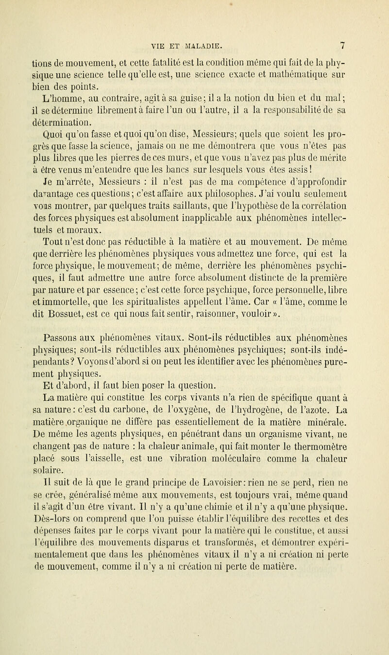 lions de mouvement, et cette fatalité est la condition môme qui fait de la phy- sique une science telle qu'elle est, une science exacte et mathématique sur bien des points. L'homme, au contraire, agit à sa guise ; il a la notion du bien et du mal ; il se détermine librement à faire l'un ou l'autre, il a la responsabilité de sa détermination. Quoi qu'on fasse et quoi qu'on dise. Messieurs; quels que soient les pro- grès que fasse la science, jamais on ne me démontrera que vous n'êtes pas plus libres que les pierres de ces murs, et que vous n'avez pas plus de mérite à être venus m'entendre que les bancs sur lesquels vous êtes assis ! Je m'arrête, Messieurs : il n'est pas de ma compétence d'approfondir davantage ces questions; c'est affaire aux philosophes. J'ai voulu seulement vous montrer, par quelques traits saillants, que l'hypothèse de la corrélation des forces physiques est absolument inapplicable aux phénomènes intellec- tuels et moraux. Tout n'est donc pas réductible à la matière et au mouvement. De même que derrière les phénomènes physiques vous admettez une force, qui est la force physique, le mouvement; de même, derrière les phénomènes psychi- ques, il faut admettre une autre force absolument distincte de la première par nature et par essence ; c'est cette force psychique, force personnelle, libre et immortelle, que les spiritualistes appellent l'âme. Car « l'âme, comme le dit Bossuet, est ce qui nous fait sentir, raisonner, vouloir ». Passons aux phénomènes vitaux. Sont-ils réductibles aux phénomènes physiques; sont-ils réductibles aux phénomènes psychiques; sont-ils indé- pendants? Voyons d'abord si on peut les identifier avec les phénomènes pure- ment physiques. Et d'abord, il faut bien poser la question. La matière qui constitue les corps vivants n'a rien de spécifique quant à sa nature : c'est du carbone, de l'oxygène, de l'hydrogène, de l'azote, La matière .organique ne diffère pas essentiellement de la matière minérale. De même les agents physiques, en pénétrant dans un organisme vivant, ne changent pas de nature : la chaleur animale, qui fait monter le thermomètre placé sous l'aisselle, est une vibration moléculaire comme la chaleur solaire. Il suit de là que le grand principe de Lavoisier : rien ne se perd, rien ne se crée, généralisé môme aux mouvements, est toujours vrai, même quand il s'agit d'un être vivant. Il n'y a qu'une cliimie et il n'y a qu'une physique. Dès-lors on comprend que l'on puisse établir l'équilibre des recettes et des dépenses faites par le corps vivant pour la matière qui le constitue, et aussi ré({uilibre des mouvements disparus et transformés, et démontrer expéri- mentalement que dans les phénomènes vitaux il n'y a ni création ni perte de mouvement, comme il n'y a ni création ni perte de matière.