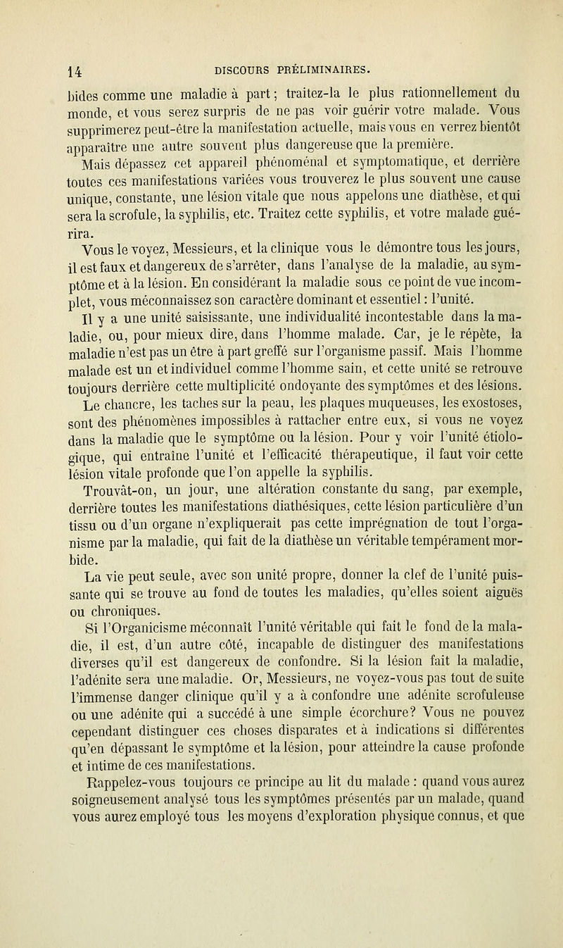 bides comme une maladie à part ; traitez-la le plus rationnellement du monde, et vous serez surpris de ne pas voir guérir votre malade. Vous supprimerez peut-être la manifestation actuelle, mais vous en verrez bientôt apparaître une autre souvent plus dangereuse que la première. Mais dépassez cet appareil phénoménal et symptomatique, et derrière toutes ces manifestations variées vous trouverez le plus souvent une cause unique, constante, une lésion vitale que nous appelons une diathèse, et qui sera la scrofule, la syphilis, etc. Traitez cette syphilis, et votre malade gué- rira. Vouslevoyez, Messieurs, et la clinique vous le démontre tous les jours, il est faux et dangereux de s'arrêter, dans l'analyse de la maladie, au sym- ptôme et à la lésion. En considérant la maladie sous ce point de vue incom- plet, vous méconnaissez son caractère dominant et essentiel : l'unité. Il y a une unité saisissante, une individualité incontestable dans la ma- ladie, ou, pour mieux dire, dans l'homme malade. Car, je le répète, la maladie n'est pas un être à part greffé sur l'organisme passif. Mais l'homme malade est un et individuel comme l'homme sain, et cette unité se retrouve toujours derrière cette multiplicité ondoyante des symptômes et des lésions. Le chancre, les taches sur la peau, les plaques muqueuses, les exostoses, sont des phénomènes impossibles à rattacher entre eux, si vous ne voyez dans la maladie que le symptôme ou la lésion. Pour y voir l'unité étiolo- oique, qui entraîne l'unité et l'efficacité thérapeutique, il faut voir cette lésion vitale profonde que l'on appelle la syphilis. Trouvât-on, un jour, une altération constante du sang, par exemple, derrière toutes les manifestations diathésiques, cette lésion particulière d'un tissu ou d'un organe n'expliquerait pas cette imprégnation de tout l'orga- nisme par la maladie, qui fait de la diathèse un véritable tempérament mor- bide. La vie peut seule, avec son unité propre, donner la clef de l'unité puis- sante qui se trouve au fond de toutes les maladies, qu'elles soient aiguës ou chroniques. Si rOrganicisme méconnaît l'unité véritable qui fait le fond delà mala- die, il est, d'un autre côté, incapable de distinguer des manifestations diverses qu'il est dangereux de confondre. Si la lésion fait la maladie, l'adénite sera une maladie. Or, Messieurs, ne voyez-vous pas tout de suite l'immense danger clinique qu'il y a à confondre une adénite scrofuleuse ou une adénite qui a succédé à une simple écorchure? Vous ne pouvez cependant distinguer ces choses disparates et à indications si différentes qu'en dépassant le symptôme et la lésion, pour atteindre la cause profonde et intime de ces manifestations. Rappelez-vous toujours ce principe au lit du malade : quand vous aurez soigneusement analysé tous les symptômes présentés par un malade, quand vous aurez employé tous les moyens d'exploration physique connus, et que