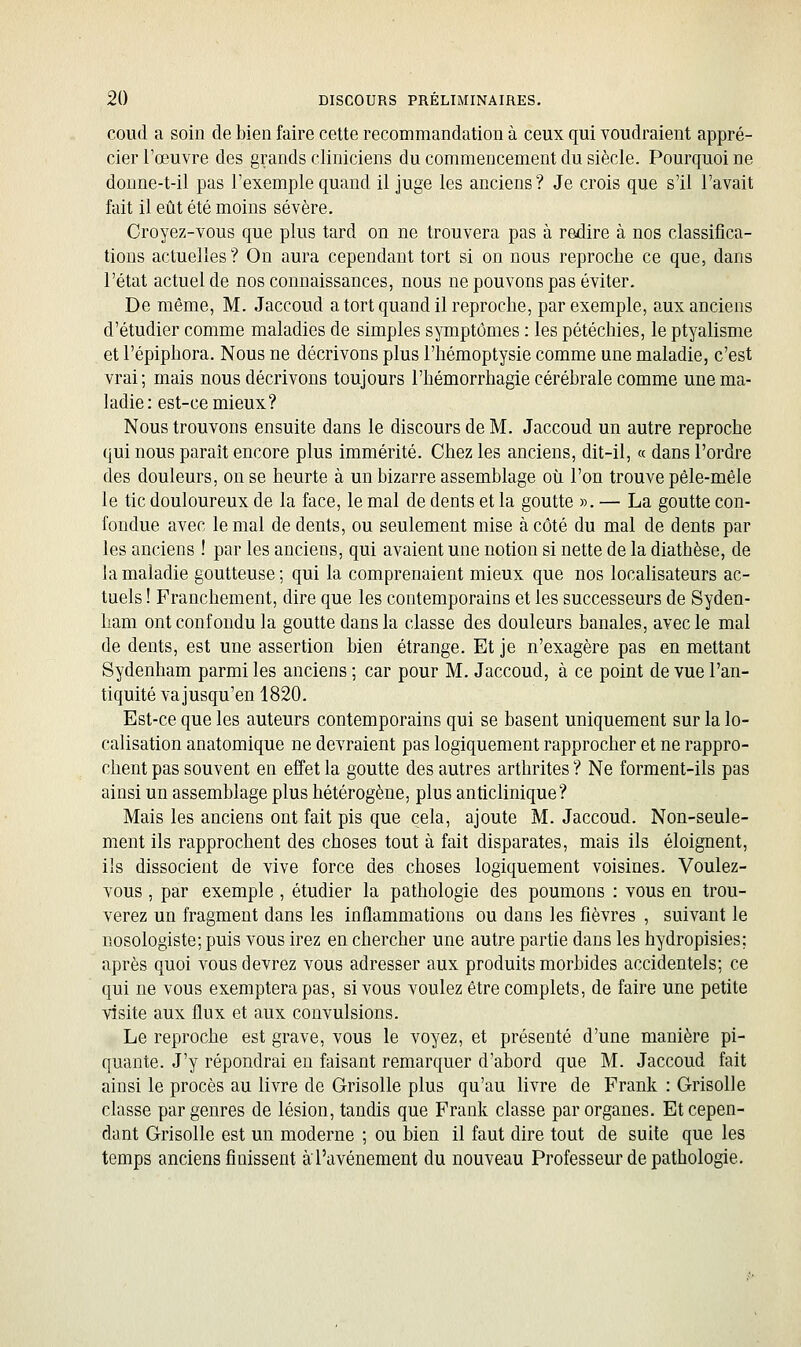 coud a soin de bien faire cette recommandation à ceux qui voudraient appré- cier l'œuvre des grands cliniciens du commencement du siècle. Pourquoi ne donne-t-il pas l'exemple quand il juge les anciens ? Je crois que s'il l'avait fait il eût été moins sévère. Croyez-vous que plus tard on ne trouvera pas à redire à nos classifica- tions actuelles? On aura cependant tort si on nous reproche ce que, dans l'état actuel de nos connaissances, nous ne pouvons pas éviter. De même, M. Jaccoud a tort quand il reproche, par exemple, aux anciens d'étudier comme maladies de simples symptômes : les pétéchies, le ptyalisme et l'épiphora. Nous ne décrivons plus l'hémoptysie comme une maladie, c'est vrai; mais nous décrivons toujours l'hémorrhagie cérébrale comme une ma- ladie: est-ce mieux? Nous trouvons ensuite dans le discours de M. Jaccoud un autre reproche qui nous paraît encore plus immérité. Chez les anciens, dit-il, « dans l'ordre des douleurs, on se heurte à un bizarre assemblage où l'on trouve pêle-mêle le tic douloureux de la face, le mal de dents et la goutte ». — La goutte con- fondue avec le mal de dents, ou seulement mise à côté du mal de dents par les anciens ! par les anciens, qui avaient une notion si nette de la diathèse, de la maladie goutteuse ; qui la comprenaient mieux que nos localisateurs ac- tuels ! Franchement, dire que les contemporains et les successeurs de Syden- ham ont confondu la goutte dans la classe des douleurs banales, avec le mal de dents, est une assertion bien étrange. Et je n'exagère pas en mettant Sydenham parmi les anciens ; car pour M. Jaccoud, à ce point de vue l'an- tiquité va jusqu'en 1820. Est-ce que les auteurs contemporains qui se basent uniquement sur la lo- calisation anatomique ne devraient pas logiquement rapprocher et ne rappro- chent pas souvent en effet la goutte des autres arthrites ? Ne forment-ils pas ainsi un assemblage plus hétérogène, plus anticlinique? Mais les anciens ont fait pis que cela, ajoute M. Jaccoud. Non-seule- ment ils rapprochent des choses tout à fait disparates, mais ils éloignent, ils dissocient de vive force des choses logiquement voisines. Voulez- vous , par exemple , étudier la pathologie des poumons : vous en trou- verez un fragment dans les inflammations ou dans les fièvres , suivant le nosologiste; puis vous irez en chercher une autre partie dans les hydropisies; après quoi vous devrez vous adresser aux produits morbides accidentels; ce qui ne vous exemptera pas, si vous voulez être complets, de faire une petite visite aux flux et aux convulsions. Le reproche est grave, vous le voyez, et présenté d'une manière pi- quante. J'y répondrai en faisant remarquer d'abord que M. Jaccoud fait ainsi le procès au livre de Grisolle plus qu'au livre de Frank : Grisolle classe par genres de lésion, tandis que Frank classe par organes. Et cepen- dant Grisolle est un moderne ; ou bien il faut dire tout de suite que les temps anciens finissent àl'avènement du nouveau Professeur de pathologie.