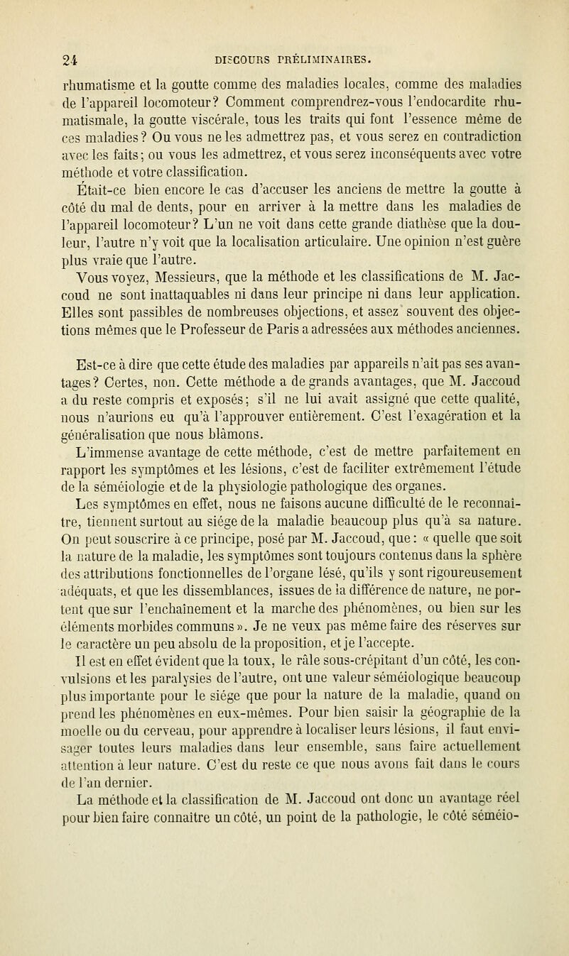 rhumatisme et la goutte comme des maladies locales, comme des maladies de l'appareil locomoteur? Comment comprendrez-YOUs l'endocardite rhu- matismale, la goutte viscérale, tous les traits qui font l'essence même de ces maladies? Ou vous ne les admettrez pas, et vous serez en contradiction avec les faits ; ou vous les admettrez, et vous serez inconséquents avec votre méthode et votre classification. Était-ce hien encore le cas d'accuser les anciens de mettre la goutte à côté du mal de dents, pour en arriver à la mettre dans les maladies de l'appareil locomoteur? L'un ne voit dans cette grande diathèse que la dou- leur, l'autre n'y voit que la localisation articulaire. Une opinion n'est guère plus vraie que l'autre. Vous voyez. Messieurs, que la méthode et les classifications de M. Jac- coud ne sont inattaquables ni dans leur principe ni dans leur application. Elles sont passibles de nombreuses objections, et assez souvent des objec- tions mêmes que le Professeur de Paris a adressées aux méthodes anciennes. Est-ce à dire que cette étude des maladies par appareils n'ait pas ses avan- tages? Certes, non. Cette méthode a de grands avantages, que M. Jaccoud a du reste compris et exposés; s'il ne lui avait assigné que cette qualité, nous n'aurions eu qu'à l'approuver entièrement. C'est l'exagération et la généralisation que nous blâmons. L'immense avantage de cette méthode, c'est de mettre parfaitement en rapport les symptômes et les lésions, c'est de faciliter extrêmement l'étude delà séméiologie et de la physiologie pathologique des organes. Les symptômes en effet, nous ne faisons aucune difBculté de le reconnaî- tre, tiennent surtout au siège de la maladie beaucoup plus qu'à sa nature. On peut souscrire à ce principe, posé par M. Jaccoud, que : « quelle que soit la nature de la maladie, les symptômes sont toujours contenus dans la sphère des attributions fonctionnelles de l'organe lésé, qu'ils y sont rigoureusement adéquats, et que les dissemblances, issues de la différence de nature, ne por- tent que sur l'enchaînement et la marche des phénomènes, ou bien sur les éléments morbides communs ». Je ne veux pas même faire des réserves sur le caractère un peu absolu de la proposition, et je l'accepte. Il est en effet évident que la toux, le râle sous-crépitant d'un côté, les con- vulsions et les paralysies de l'autre, ont une valeur séméiologique beaucoup plus importante pour le siège que pour la nature de la maladie, quand on prend les phénomènes en eux-mêmes. Pour bien saisir la géographie de la moelle ou du cerveau, pour apprendre à localiser leurs lésions, il faut envi- sager toutes leurs maladies dans leur ensemble, sans faire actuellement attention à leur nature. C'est du reste ce que nous avons fait dans le cours de l'an dernier. La méthode et la classification de M. Jaccoud ont donc un avantage réel pour bien faire connaître un côté, un point de la pathologie, le côté séméio-