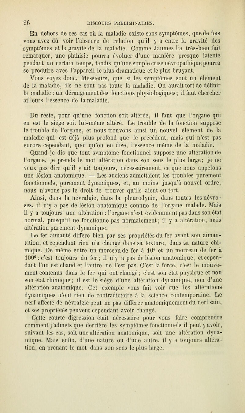 En dehors de ces cas où la maladie existe sans symptômes, que de fois vous avez dû voir l'absence de relation qu'il y a entre la gravité des symptômes et la gravité de la maladie. Comme Jaumes l'a très-bien fait remarquer, une phthisie pourra évoluer d'une manière presque latente pendant un certain temps, tandis qu'une simple crise névropathique pourra se produire avec l'appareil le plus dramatique et le plus bruyant. Vous voyez donc, Messieurs, que si les symptômes sont un élément de la maladie, ils ne sont pas toute la maladie. On aurait tort de définir la maladie : un dérangement des fonctions physiologiques ; il faut chercher ailleurs l'essence de la maladie. Du reste, pour qu'une fonction soit altérée, il faut que l'organe qui en est le siège soit lui-même altéré. Le trouble de la fonction suppose le trouble de l'organe, et nous trouvons ainsi un nouvel élément de la maladie qui est déjà plus profond que le précédent, mais qui n'est pas encore cependant, quoi qu'on en dise, l'essence même de la maladie. Quand je dis que tout symptôme fonctionnel suppose une altération de l'organe, je prends le mot altération dans son sens le plus large; je ne veux pas dire qu'il y ait toujours, nécessairement, ce que nous appelons une lésion anatomique. — Les anciens admettaient les troubles purement fonctionnels, purement dynamiques, et, au moins jusqu'à nouvel ordre, nous n'avons pas le droit de trouver qu'ils aient eu tort. Ainsi, dans la névralgie, dans la pleurodynie, dans toutes les névro- ses, il n'y a pas de lésion anatomique connue de l'organe malade. Mais il y a toujours une altération : l'organe n'est évidemment pas dans son état normal, puisqu'il ne fonctionne pas normalement; il y a altération, mais altération purement dynamique. Le fer aimanté diffère bien par ses propriétés du fer avant son aiman- tation, et cependant rien n'a changé dans sa texture, dans sa nature chi- mique. De même entre un morceau de fer à 10 et un morceau de fer à 100° : c'est toujours du fer ; il n'y a pas de lésion anatomique, et cepen- dant l'un est chaud et l'autre ne l'est pas. C'est la force, c'est le mouve- ment contenus dans le fer qui ont changé ; c'est son état physique et non son état chimique ; il est le siège d'une altération dynamique, non d'une altération anatomique. Cet exemple vous fait voir que les altérations dynamiques n'ont rien de contradictoire à la science contemporaine. Le nerf affecté de névralgie peut ne pas dilïérer anatomiquement du nerf sain, et ses propriétés peuvent cependant avoir changé. Cette courte digression était nécessaire pour vous faire comprendre comment j'admets que derrière les symptômes fonctionnels il peut y avoir, suivant les cas, soit une altération anatomique, soit une altération dyna- mique. Mais enfin, d'une nature ou dune autre, il y a toujours altéra- tion, en prenant le mot dans son sens le plus large.