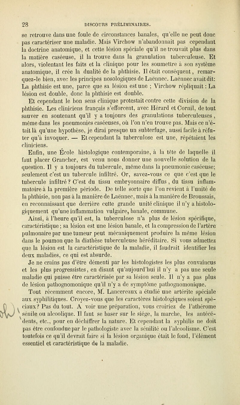 se retrouve dans une foule de circonstances banales, qu'elle ne peut donc pas caractériser une maladie. Mais Virchow n'abandonnait pas cependant la doctrine anatomique, et cette lésion spéciale qu'il ne trouvait plus dans la matière caséeuse, il la trouve dans la granulation tuberculeuse. Et alors, violentant les faits et la clinique pour les soumettre à son système anatomique, il crée la dualité de la pbthisie. Il était conséquent, remar- quez-le bien, avec les principes nosologiques de Laënnec. Laënuec avait dit: La pbthisie est une, parce que sa lésion est une ; Virchow répliquait : La lésion est double, donc la pbthisie est double. Et cependant le bon sens clinique protestait contre cette division de la pbthisie. Les cliniciens français s'efforcent, avec Hérard et Oornil, de tout sauver en soutenant qu'il y a toujours des granulations tuberculeuses, même dans les pneumonies caséeuses, où l'on n'en trouve pas. Mais ce n'é- tait là qu'une hypothèse, je dirai presque un subterfuge, aussi facile à réfu- ter qu'à invoquer. — Et cependant la tuberculose est une, répétaient les cliniciens. Enfin, une École histologique contemporaine, à la tête de laquelle il faut placer Grancher, est venu nous donner une nouvelle solution de la question. Il y a toujours du tubercule, même dans la pneumonie caséeuse; seulement c'est un tubercule infîhré. Or, savez-vous ce que c'est que le tubercule infiltré ? C'est du tissu embryonnaire diffus, du tissu inflam- matoire à la première période. De telle sorte que l'on revient à l'unité de la pbthisie, non pas à la manière de Laënnec, mais à la manière de Broussais, en reconnaissant que derrière cette grande unité clinique iln'y ahistolo- giquement qu'une inflammation vulgaire, banale, commune. Ainsi, à l'heure qu'il est, la tuberculose n'a plus de lésion spécifique, caractéristique; sa lésion est une lésion banale, et la compression de l'artère pulmonaire par une tumeur peut mécaniquement produire la même lésion dans le poumon que la diathèse tuberculeuse héréditaire. Si vous admettez que la lésion est la caractéristique de la maladie, il faudrait identifier les deux maladies, ce qui est absurde. Je ne crains pas d'être démenti par les histologistes les plus convaincus et les plus progressistes, en disant qu'aujourd'hui il n'y a pas une seule maladie qui puisse être caractérisée par sa lésion seule. Il n'y a pas plus de lésion pathognomonique qu'il n'y a de symptôme pathognomonique. Tout récemment encore, M. Lancereaux a étudié une artérite spéciale aux syphilitiques. Croyez-vous que les caractères histologiques soient spé- ciaux? Pas du tout. A voir une préparation, vous croiriez de l'athérome sénile ou alcoolique. Il faut se baser sur le siège, la marche, les antécé- dents, etc., pour en déchiffrer la nature. Et cependant la syphilis ne doit pas être confondue par le pathologiste avec la sénilité ou l'alcoolisme. C'est toutefois ce qu'il devrait faire si la lésion organique était le fond, l'élément essentiel et caractéristique de la maladie.