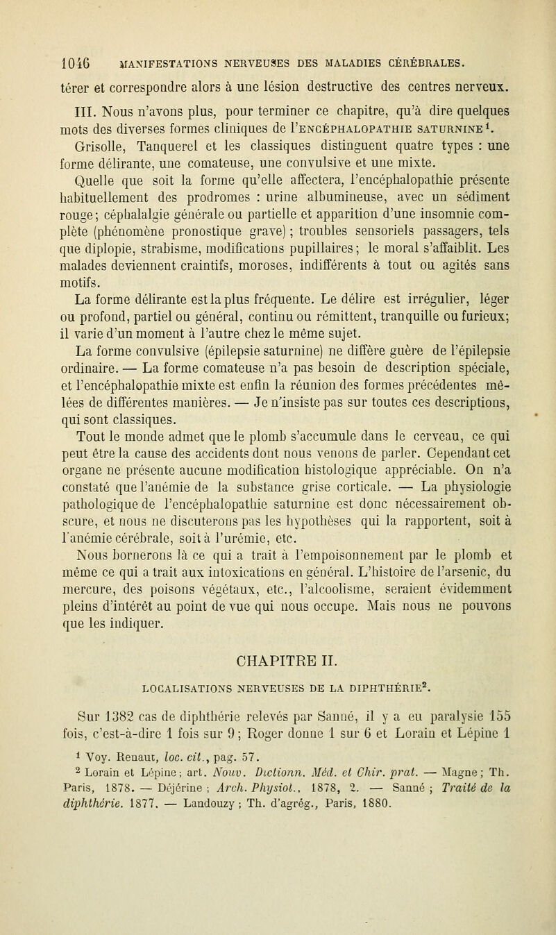 térer et correspondre alors à une lésion destructive des centres nerveux. III. Nous n'avons plus, pour terminer ce chapitre, qu'à dire quelques mots des diverses formes cliniques de I'encéphalopathie saturnine^. Grisolle, Tanquerel et les classiques distinguent quatre types : une forme délirante, une comateuse, une convulsive et une mixte. Quelle que soit la forme qu'elle affectera, I'encéphalopathie présente habituellement des prodromes : urine albumineuse, avec un sédiment rouge; céphalalgie générale ou partielle et apparition d'une insomnie com- plète (phénomène pronostique grave) ; troubles sensoriels passagers, tels que diplopie, strabisme, modifications pupillaires; le moral s'affaiblit. Les malades deviennent craintifs, moroses, indifférents à tout ou agités sans motifs. La forme délirante est la plus fréquente. Le déhre est irrégulier, léger ou profond, partiel ou général, continu ou rémittent, tranquille ou furieux; il varie d'un moment à l'autre chez le même sujet. La forme convulsive (épilepsie saturnine) ne diffère guère de l'épilepsie ordinaire. — La forme comateuse n'a pas besoin de description spéciale, et I'encéphalopathie mixte est enfin la réunion des formes précédentes mê- lées de différentes manières. — Je n'insiste pas sur toutes ces descriptions, qui sont classiques. Tout le monde admet que le plomb s'accumule dans le cerveau, ce qui peut être la cause des accidents dont nous venons de parler. Cependant cet organe ne présente aucune modification histologique appréciable. On n'a constaté que l'anémie de la substance grise corticale. — La physiologie pathologique de I'encéphalopathie saturnine est donc nécessairement ob- scure, et nous ne discuterons pas les hypothèses qui la rapportent, soit à l'anémie cérébrale, soit à l'urémie, etc. Nous bornerons là ce qui a trait à l'empoisonnement par le plomb et même ce qui a trait aux intoxications en général. L'histoire de l'arsenic, du mercure, des poisons végétaux, etc., l'alcoohsme, seraient évidemment pleins d'intérêt au point de vue qui nous occupe. Mais nous ne pouvons que les indiquer. CHAPITRE II. localisations nerveuses de la diphthérie'. Sur 1382 cas de diphthérie relevés par Sauné, il y a eu paralysie 155 fois, c'est-à-dire 1 fois sur 9 ; Roger donne 1 sur 6 et Lorain et Lépine 1 1 Voy. Renauc, loc. cit., pag. 57. 2 Lorain et Lépine; art. Nouv. Diciionn. Méd. et Chir, prat. — Magne; Th. Paris, 1878. — Déjérine ; Arch. Physiol., 1878, 2. — Sauné j Traité de la diphthérie. 1877. — Landouzy ; Th. d'agrég., Paris, 1880.