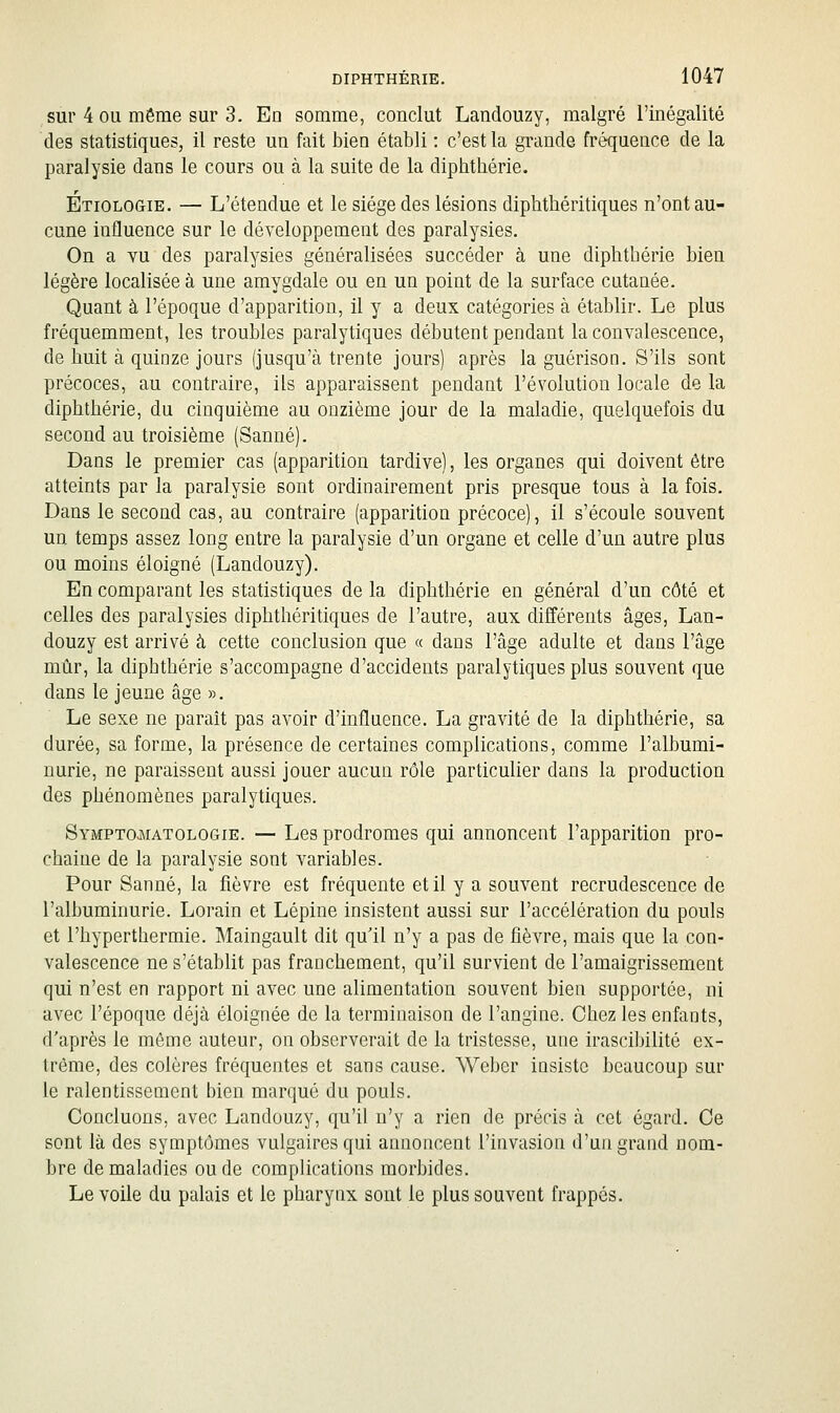 sur 4 OU même sur 3. En somme, conclut Landouzy, malgré l'inégalité des statistiques, il reste un fait bien établi : c'est la grande fréquence de la paralysie dans le cours ou à la suite de la diphthérie. Étiologie. — L'étendue et le siège des lésions diphthéritiques n'ont au- cune influence sur le développement des paralysies. On a vu des paralysies généralisées succéder à une diphthérie bien légère localisée à une amygdale ou en un point de la surface cutanée. Quant à l'époque d'apparition, il y a deux catégories à établir. Le plus fréquemment, les troubles paralytiques débutent pendant la convalescence, de huit à quinze jours (jusqu'à trente jours) après la guérison. S'ils sont précoces, au contraire, ils apparaissent pendant l'évolution locale de la diphthérie, du cinquième au onzième jour de la maladie, quelquefois du second au troisième (Sanné). Dans le premier cas (apparition tardive), les organes qui doivent être atteints par la paralysie sont ordinairement pris presque tous à la fois. Dans le second cas, au contraire (apparition précoce), il s'écoule souvent un temps assez long entre la paralysie d'un organe et celle d'un autre plus ou moins éloigné (Landouzy). En comparant les statistiques de la diphthérie en général d'un côté et celles des paralysies diphthéritiques de l'autre, aux différents âges, Lan- douzy est arrivé à cette conclusion que « dans l'âge adulte et dans l'âge mûr, la diphthérie s'accompagne d'accidents paralytiques plus souvent que dans le jeune âge ». Le sexe ne parait pas avoir d'influence. La gravité de la diphthérie, sa durée, sa forme, la présence de certaines complications, comme l'albumi- nurie, ne paraissent aussi jouer aucun rôle particuher dans la production des phénomènes paralytiques. Symptcmatologie. — Les prodromes qui annoncent l'apparition pro- chaine de la paralysie sont variables. Pour Sanné, la fièvre est fréquente et il y a souvent recrudescence de l'albuminurie. Lorain et Lépine insistent aussi sur l'accélération du pouls et l'hyperthermie. Maingault dit qu'il n'y a pas de fièvre, mais que la con- valescence ne s'établit pas franchement, qu'il survient de l'amaigrissement qui n'est en rapport ni avec une alimentation souvent bien supportée, ni avec l'époque déjà éloignée de la terminaison de l'angine. Chez les enfants, d'après le même auteur, on observerait de la tristesse, une irascibilité ex- trême, des colères fréquentes et sans cause. Wcber insiste beaucoup sur le ralentissement bien marqué du pouls. Concluons, avec Landouzy, qu'il n'y a rien de précis à cet égard. Ce sont là des symptômes vulgaires qui annoncent l'invasion d'un grand nom- bre de maladies ou de complications morbides. Le voile du palais et le pharynx sont le plus souvent frappés.