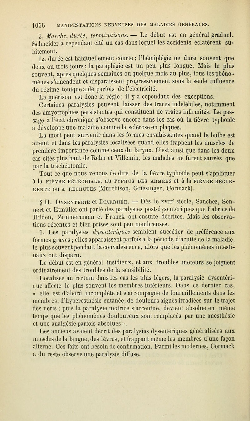 3. Marche, durée, terminaisons. — Le début est en général graduel. Schneider a cependant cité un cas dans lequel les accidents éclatèrent su- bitement. La durée est habituellement courte ; l'hémiplégie ne dure souvent que deux ou trois jours ; la paraplégie est un peu plus longue. Mais le plus souvent, après quelques semaines ou quelque mois au plus, tous les phéno- mènes s'amendent et disparaissent progressivement sous la seule influence du régime tonique aidé parfois de l'électricité. La guérison est donc la règle ; il y a cependant des exceptions. Certaines paralysies peuvent laisser des traces indélébiles, notamment des amyotrophies persistantes qui constituent de vraies infirmités. Le pas- sage à l'état chronique s'observe encore dans les cas où la fièvre typhoïde a développé une maladie comme la sclérose en plaques. La mort peut survenir dans les formes envahissantes quand le bulbe est atteint et dans les paralysies localisées quand elles frappent les muscles de première importance comme ceux du larynx. C'est ainsi que dans les deux cas cités plus haut de Rehn et Villemin, les malades ne furent sauvés que par la trachéotomie. Tout ce que nous venons de dire de la fièvre typhoïde peut s'appliquer à la FIÈVRE PÉTÉCHIALE, aU TYPHUS DES ARMÉES et à la FIÈVRE RÉCUR- RENTE OU A RECHUTES (Murchisou, Griesinger, Cormack). § II. Dysenterie et Diarrhée. — Dès le xvii^ siècle, Sanchez, Sen- nert et Etmuller ont parlé des paralysies post-dysentériques que Fabrice de Hilden, Zimmermann et Franck ont ensuite décrites. Mais les observa- tions récentes et bien prises sont peu nombreuses. 1. Les paralysies dysentériques semblent succéder de préférence aux formes graves ; elles apparaissent parfois à la période d'acuité de la maladie, le plus souvent pendant la convalescence, alors que les phénomènes intesti- naux ont disparu. Le début est en général insidieux, et aux troubles moteurs se joignent ordinairement des troubles de la sensibilité. Localisée au rectum dans les cas les plus légers, la paralysie dysentéri- que affecte le plus souvent les membres inférieurs. Dans ce dernier cas, « elle est d'abord incomplète et s'accompagne de fourmillements dans les membres, d'hyperesthésie cutanée, de douleurs aiguës irradiées sur le trajet des nerfs ; puis la paralysie motrice s'accentue, devient absolue en même temps que les phénomènes douloureux sont remplacés par une anesthésie et une analgésie parfois absolues». Les anciens avaient décrit des paralysies dysentériques généralisées aux muscles de la langue, des lèvres, et frappant même les membres d'une façon alterne. Ces faits ont besoin de confirmation. Parmi les modernes, Cormack a du reste observé une paralysie diffuse.