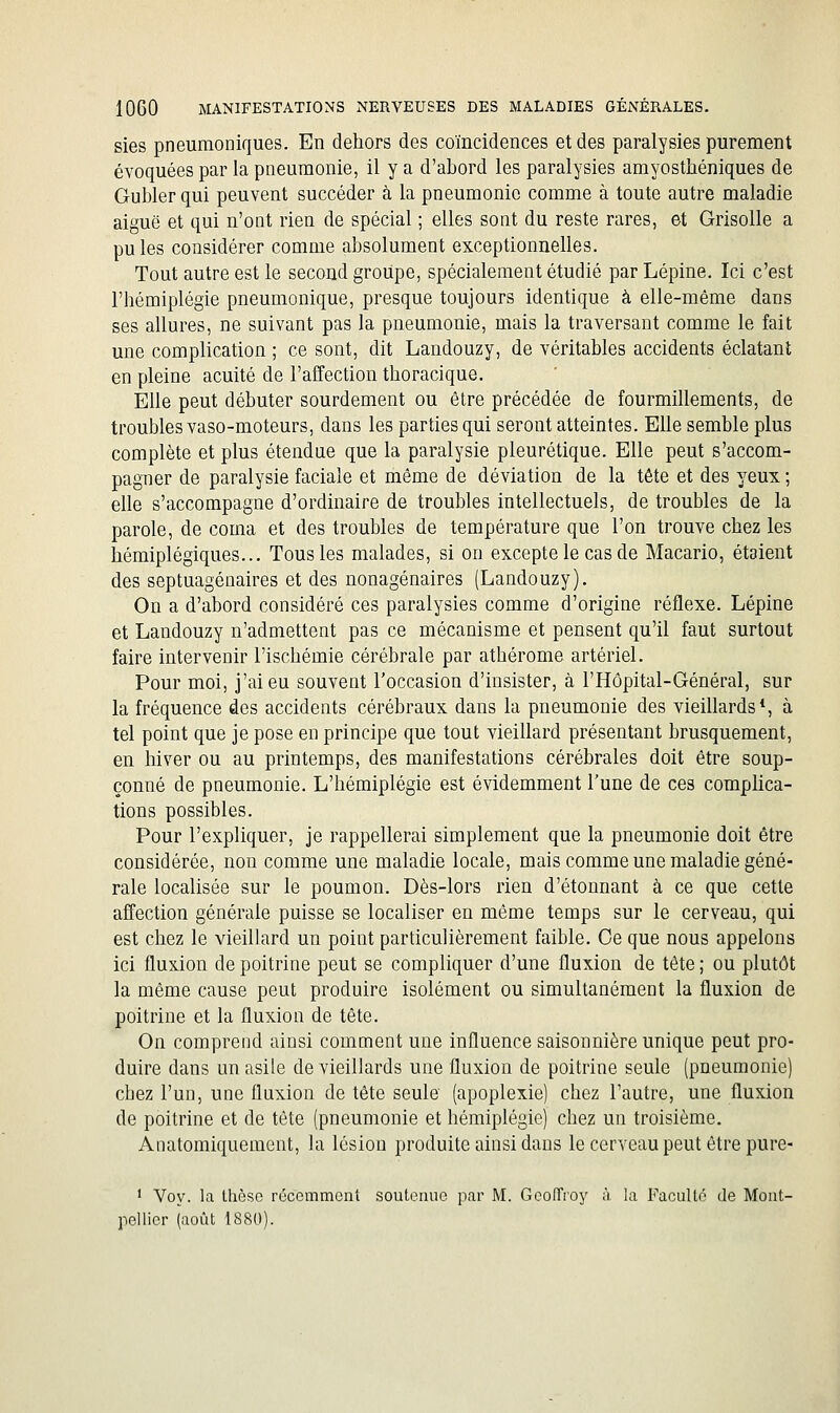 sies pneumoniques. En dehors des coïncidences et des paralysies purement évoquées par la pneumonie, il y a d'abord les paralysies amyosthéniques de Gubler qui peuvent succéder à la pneumonie comme à toute autre maladie aiguë et qui n'ont rien de spécial ; elles sont du reste rares, et Grisolle a pu les considérer comme absolument exceptionnelles. Tout autre est le second groupe, spécialement étudié par Lépine, Ici c'est l'hémiplégie pneumonique, presque toujours identique à elle-même dans ses allures, ne suivant pas la pneumonie, mais la traversant comme le fait une complication ; ce sont, dit Landouzy, de véritables accidents éclatant en pleine acuité de l'affection thoracique. Elle peut débuter sourdement ou être précédée de fourmillements, de troubles vaso-moteurs, dans les parties qui seront atteintes. Elle semble plus complète et plus étendue que la paralysie pleurétique. Elle peut s'accom- pagner de paralysie faciale et même de déviation de la tête et des yeux ; elle s'accompagne d'ordinaire de troubles intellectuels, de troubles de la parole, de coma et des troubles de température que l'on trouve chez les hémiplégiques... Tous les malades, si on excepte le cas de Macario, étaient des septuagénaires et des nonagénaires (Landouzy). On a d'abord considéré ces paralysies comme d'origine réflexe. Lépine et Landouzy n'admettent pas ce mécanisme et pensent qu'il faut surtout faire intervenir l'ischémie cérébrale par athérome artériel. Pour moi, j'ai eu souvent l'occasion d'insister, à l'Hôpital-Général, sur la fréquence des accidents cérébraux dans la pneumonie des vieillards*, à tel point que je pose en principe que tout vieillard présentant brusquement, en hiver ou au printemps, des manifestations cérébrales doit être soup- çonné de pneumonie. L'hémiplégie est évidemment l'une de ces complica- tions possibles. Pour l'expliquer, je rappellerai simplement que la pneumonie doit être considérée, non comme une maladie locale, mais comme une maladie géné- rale localisée sur le poumon. Dès-lors rien d'étonnant à ce que cette affection générale puisse se localiser en même temps sur le cerveau, qui est chez le vieillard un point particulièrement faible. Ce que nous appelons ici fluxion de poitrine peut se compliquer d'une fluxion de tête ; ou plutôt la même cause peut produire isolément ou simultanément la fluxion de poitrine et la fluxion de tête. On comprend ainsi comment une influence saisonnière unique peut pro- duire dans un asile de vieillards une fluxion de poitrine seule (pneumonie) chez l'un, une fluxion de tête seule (apoplexie) chez l'autre, une fluxion de poitrine et de tête (pneumonie et hémiplégie) chez un troisième. Anatomiquement, la lésion produite ainsi dans le cerveau peut être pure- ' Voy. la thèse récemment soutemie par M. GcolTroy à la Faculté de Mont- pellier (août 1880).