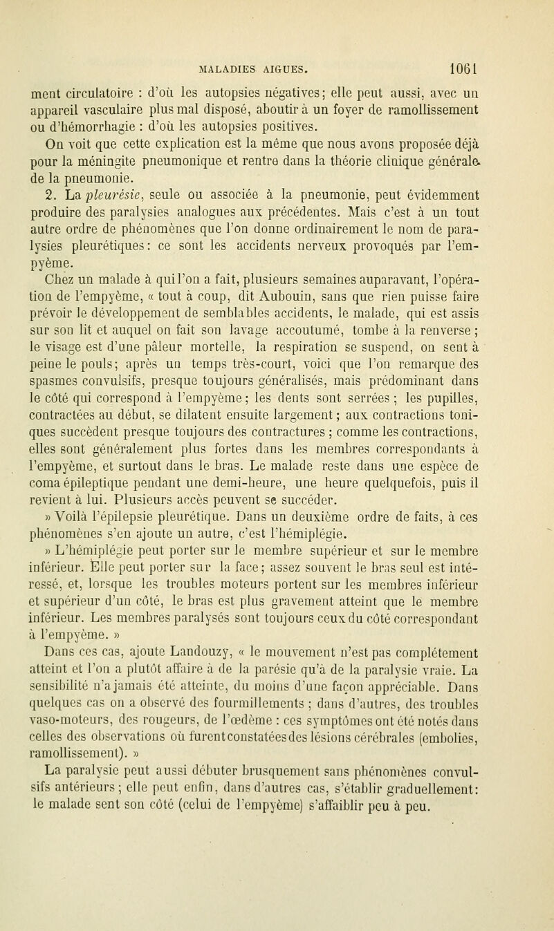 ment circulatoire : d'où les autopsies négatives; elle peut aussi, avec un appareil vasculaire plus mal disposé, aboutira un foyer de ramollissement ou d'hémorrliagie : d'où les autopsies positives. On voit que cette explication est la même que nous avons proposée déjà pour la méningite pneumonique et rentre dans la théorie clinique générale, de la pneumonie. 2. La pleurésie^ seule ou associée à la pneumonie, peut évidemment produire des paralysies analogues aux précédentes. Mais c'est à un tout autre ordre de phénomènes que l'on donne ordinairement le nom de para- lysies pleurétiques : ce sont les accidents nerveux provoqués par l'em- pyème. Chez un malade à qui l'on a fait, plusieurs semaines auparavant, l'opéra- tion de l'empyème, « tout à coup, dit Aubouin, sans que rien puisse faire prévoir le développement de semblables accidents, le malade, qui est assis sur son lit et auquel on fait son lavage accoutumé, tombe à la renverse ; le visage est d'une pâleur mortelle, la respiration se suspend, on sent à peine le pouls ; après un temps très-court, voici que l'on remarque des spasmes convulsifs, presque toujours généralisés, mais prédominant dans le côté qui correspond à l'empyème; les dents sont serrées ; les pupilles, contractées au début, se dilatent ensuite largement ; aux contractions toni- ques succèdent presque toujours des contractures ; comme les contractions, elles sont généralement plus fortes dans les membres correspondants à l'empyème, et surtout dans le bras. Le malade reste dans une espèce de coma épileptique pendant une demi-heure, une heure quelquefois, puis il revient à lui. Plusieurs accès peuvent se succéder. » Voilà l'épilepsie pleurétique. Dans un deuxième ordre de faits, à ces phénomènes s'en ajoute un autre, c'est l'hémiplégie. » L'hémiplégie peut porter sur le membre supérieur et sur le membre inférieur. ÎElie peut porter sur la face; assez souvent le bras seul est inté- ressé, et, lorsque les troubles moteurs portent sur les membres inférieur et supérieur d'un côté, le bras est plus gravement atteint que le membre inférieur. Les membres paralysés sont toujours ceux du côté correspondant à l'empyème. » Dans ces cas, ajoute Landouzy, « le mouvement n'est pas complètement atteint et l'on a plutôt affaire à de la parésie qu'à de la paralysie vraie. La sensibilité n'a jamais été atteinte, du moins d'une façon appréciable. Dans quelques cas on a observé des fourmillements ; dans d'autres, des troubles vaso-moteurs, des rougeurs, de l'œdème: ces symptômes ont été notés dans celles des observations où furent constatées des lésions cérébrales (embolies, ramollissement). » La paralysie peut aussi débuter brusquement sans phénomènes convul- sifs antérieurs; elle peut enfin, dans d'autres cas, s'établir graduellement: le malade sent son côté (celui de l'empyème) s'affaiblir peu à peu.