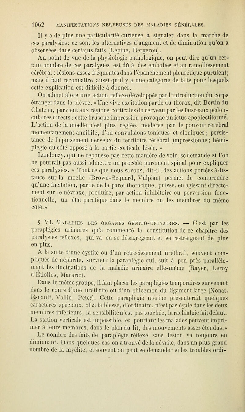 Il y a de plus une particularité curieuse à signaler dans la marche de ces paralysies: ce sont les alternatives d'augment et de diminution qu'on a observées dans certains faits (Lépine, Bergeron). Au point de vue de la physiologie pathologique, on peut dire qu'un cer- tain nombre de ces paralysies est dû à des embolies et au ramollissement cérébral : lésions assez fréquentes dans l'épanchement pleurétique purulent; mais il faut reconnaître aussi qu'il y a une catégorie de faits pour lesquels cette explication est difficile à donner. On admet alors une action réflexe développée par l'introduction du corps étranger dans la plèvre. «Une vive excitation partie du thorax, dit Bertin du Château, parvient aux régions corticales du cerveau par les faisceaux pédon- culaires directs ; cette brusque impression provoque un ictus apoplectiformê. L'action de la moelle n'est plus réglée, modérée par le pouvoir cérébral momentanément annihilé, d'où convulsions toniques et cloniques ; persis- tance de l'épuisement nerveux du territoire cérébral impressionné ; hémi- plégie du côté opposé à la partie corticale lésée. » Landouzy, qui ne repousse pas cette manière devoir, se demande si l'on ne pourrait pas aussi admettre un procédé purement spinal pour expliquer ces paralysies. « Tout ce que nous savons, dit-il, des actions portées à dis- tance sur la moelle (Brown-Sequard, Vulpian) permet de comprendre qu'une incitation, partie de la paroi thoracique, puisse, en agissant directe- ment sur le névraxe, produire, par action inhibitoire ou perversion fonc- tionnelle, un état parétique dans le membre ou les membres du même côté.» § VI. Maladies des organes génito-urinaires. — C'est par les paraplégies urinaires qu'a commencé la constitution de ce chapitre des paralysies réflexes, qui va en se désagrégeant et se restreignant de plus en plus. A la suite d'une cystite ou d'un rétrécissement uréthral, souvent com- pliqués de néphrite, survient la paraplégie qui, suit à peu près parallèle- ment les fluctuations de la maladie urinaire elle-même (Rayer, Leroy d'Étiolles, Macario). Dans le même groupe, il faut placer les paraplégies temporaires survenant dans le cours d'une uréthrite ou d'un phlegmon du ligament large (Nonat, Esnault, Vallin, Peter). Cette paraplégie utérine présenterait quelques caractères spéciaux. «La faiblesse, d'ordinaire, n'est pas égale dans les deux membres inférieurs, la sensibilité n'est pas touchée, la rachialgie fait défaut. La station verticale est impossible, et pourtant les malades peuvent impri- mer à leurs membres, dans le plan du lit, des mouvements assez étendus.» Le nombre des faits de paraplégie réflexe sans lésion va toujours en diminuant. Dans quelques cas on a trouvé de la névrite, dans un plus grand nombre de la myélite, et souvent on peut se demander si les troubles ordi-