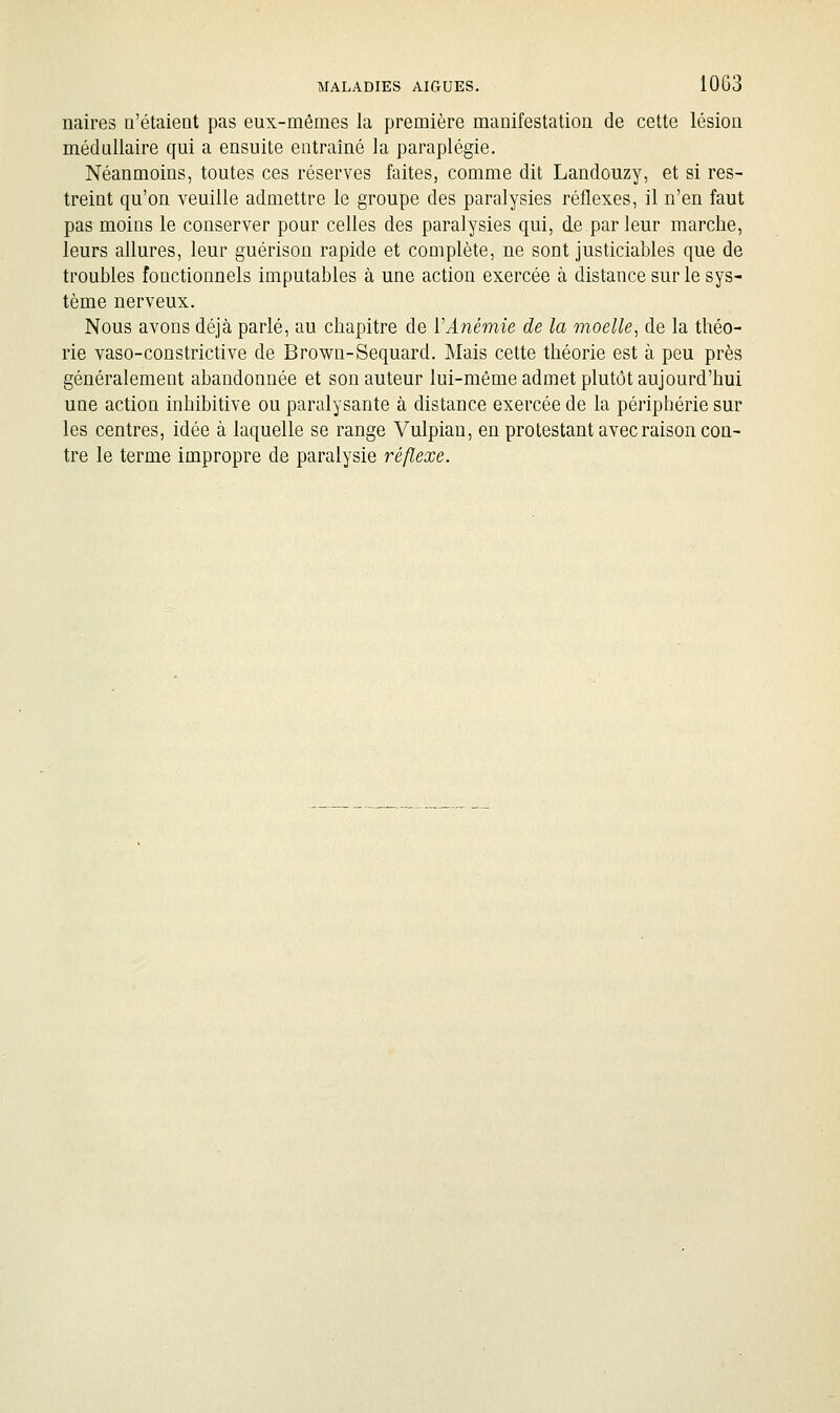 naires n'étaient pas eux-mêmes la première manifestation de cette lésion médullaire qui a ensuite entraîné la paraplégie. Néanmoins, toutes ces réserves faites, comme dit Landouzy, et si res- treint qu'on veuille admettre le groupe des paralysies réflexes, il n'en faut pas moins le conserver pour celles des paralysies qui, de par leur marche, leurs allures, leur guérison rapide et complète, ne sont justiciables que de troubles fonctionnels imputables à une action exercée à distance sur le sys- tème nerveux. Nous avons déjà parlé, au chapitre de ïAnémie de la moelle, de la théo- rie vaso-constrictive de Brown-Sequard. Mais cette théorie est à peu près généralement abandonnée et son auteur lui-même admet plutôt aujourd'hui une action inhibitive ou paralysante à distance exercée de la périphérie sur les centres, idée à laquelle se range Vulpian, en protestant avec raison con- tre le terme impropre de paralysie réflexe.