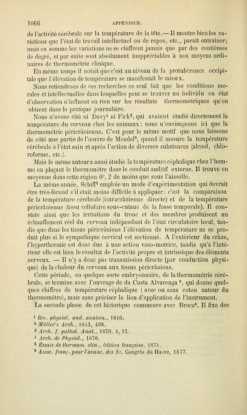 de l'activité cérébrale sur la température de la tête.— Il montre bien les va- riations que l'état de travail intellectuel ou de repos, etc., paraît entraîner; mais en somme les variations ne se chiffrent jamais que par des centièmes de degré, et par suite sont absolument inappréciables à nos moyens ordi- naires de thermométrie clinique. En même temps il notait que c'est au niveau de la protubérance occipi- tale que l'élévation de température se maaifestait le mieux. Nous retiendrons de ces recherches ce seul fait que les conditions mo- rales et intellectuelles dans lesquelles peut se trouver un individu en état d'observation n'influent en rien sur les résultats thermométriques qu'on obtient dans la pratique journalière. Nous n'avons cité ni Davy* ni Fick^, qui avaient étudié directement la température du cerveau chez les animaux: nous n'envisageons ici que la thermométrie péricrânienne. C'est pour le même motif que nous laissons de côté une partie de l'œuvre de MendeP, quand il mesure la température cérébrale à l'état sain et après l'action de diverses substances (alcool, chlo- roforme, etc.). Mais le même auteur a aussi étudié la température céphalique chez l'hom- me en plaçant le thermomètre dans le conduit auditif externe. Il trouve en moyenne dans cette région 0, 2 de moins que sous l'aisselle. La même année, Schiff* emploie un mode d'expérimentation qui devrait être très-fécond s'il était moins difficile à appliquer : c'est la comparaison de la température cérébrale (intracrânienne directe) et de la température péricrânienne (tissu cellulaire sous-cutané de la fosse temporale). Il con- state ainsi que les irritations du tronc et des membres produisent un échauffement réel du cerveau indépendant de l'état circulatoire local, tan- dis que dans les tissus péricrâniens l'élévation de température ne se pro- duit plus si le sympathique cervical est sectionné. A l'extérieur du crâne, l'hyperthermie est donc due à une action vaso-motrice, tandis qu'à l'inté- rieur elle est bien le résultat de l'activité propre et intrinsèque des éléments nerveux. — Il n'y a donc pas transmission directe (par conduction physi- que) de la chaleur du cerveau aux tissus péricrâniens. Cette période, en quelque sorte embryonnaire, de la thermométrie céré- brale, se termine avec l'ouvrage de da Costa Alvarenga ^, qui donne quel- ques chiffres de température céphalique ( avec ou sans coton autour du thermomètre), mais sans préciser le lieu d'application de l'instrument. La seconde phase de cet historique commence avec Broca^. Il fixe des ^ Res. phijsiol. and. anatom., 1840. 2 Milller's Arch., 1853, 408. 3 Arch. f. palhol. Anat., 1870, 4, 12. ^ Arch. de Physiol., 1870. ^ Essais de thermom. clin., édition française, 1871. ^ Assoc. franc, pour l'avanc. des Se. Congrès du Havre, 18 77.