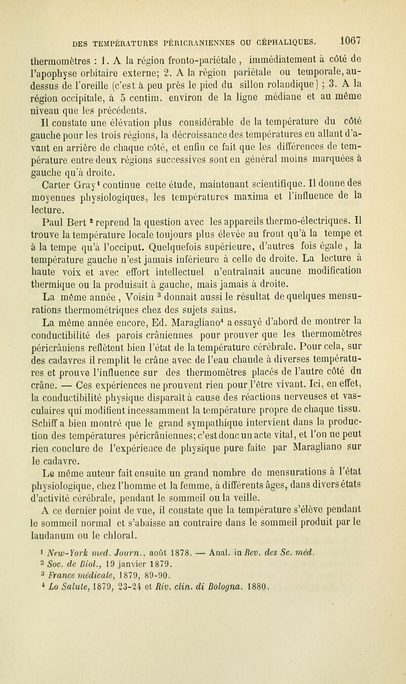 thermomètres : 1. A la région fronto-pariétale , immédiatement à côté de l'apophyse orbitaire externe; 2. A la région pariétale ou temporale, au- dessus de l'oreille (c'est à peu près le pied du sillon rolandique) ; 3. A la région occipitale, à 5 centim. environ de la ligne médiane et au même niveau que les précédents. Il constate une élévation plus considérable de la température du côté gauche pour les trois régions, la décroissance des températures en allant d'a- vant en arrière de chaque côté, et enfin ce fait que les différences de tem- pérature entre deux régions successives sont en général moins marquées à gauche qu'à droite. Carter Gray* continue cette étude, maintenant scientifique. Il donne des moyennes physiologiques, les température? maxima et l'influence de la lecture. Paul Bert * reprend la question avec les appareils thermo-électriques. Il trouve la température locale toujours plus élevée au front qu'à la tempe et à la tempe qu'à l'occiput. Quelquefois supérieure, d'autres fois égale , la température gauche n'est jamais inférieure à celle de droite. La lecture à haute voix et avec eff'ort intellectuel n'entraînait aucune modification thermique ou la produisait à gauche, mais jamais à droite. La même année , Voisin ^ donnait aussi le résultat de quelques mensu- rations thermométriques chez des sujets sains, La même année encore. Ed. Maraghano a essayé d'abord de montrer la conductibilité des parois crâniennes pour prouver que les thermomètres péricrâniens reflètent bien l'état de la température cérébrale. Pour cela, sur des cadavres il remplit le crâne avec de l'eau chaude à diverses températu- res et prouve l'influence sur des thermomètres placés de l'autre côté du crâne. — Ces expériences ne prouvent rien pourl'être vivant. Ici, en effet, la conductibilité physique disparait à cause des réactions nerveuses et vas- culaires 'qui modifient incessamment la température propre de chaque tissu. Schiff a bien montré que le grand sympathique intervient dans la produc- tion des températures péricrâniennes; c'est donc un acte vital, et l'on ne peut rien conclure de l'expérience de physique pure faite par Maragliano sur le cadavre. Le même auteur fait ensuite un grand nombre de mensurations à l'état physiologique, chez l'homme et la femme, à différents âges, dans divers états d'activité cérébrale, pendant le sommeil ou la veille. A ce dernier point de vue, il constate que la température s'élève pendant le sommeil normal et s'abaisse au contraire dans le sommeil produit par le laudanum ou le chloral. * New-York med. Journ., août 1878. — Anal. mRev. des Se. méd. 2 Soc. de Dlol., 19 janvier 1879. ^ France médicale, 1879, 89-90. * Lo Sainte, 1879, 23-24 el Riv. clin, di Dologna. 1880.