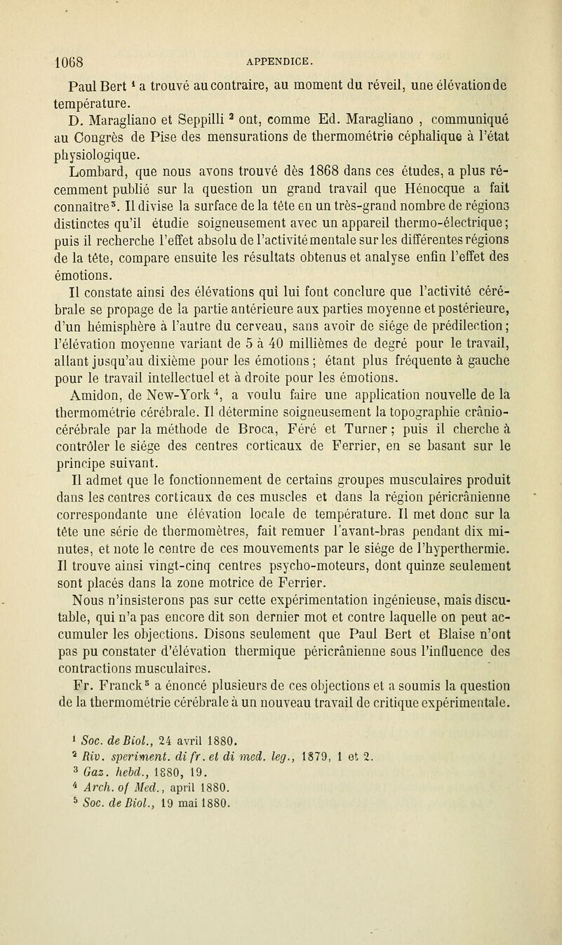 PaulBert * a trouvé au contraire, au moment du réveil, une élévationde température. D. Maragliano et Seppilli ^ ont, comme Ed. Maragliano , communiqué au Congrès de Pise des mensurations de thermométrie céphalique à l'état physiologique. Lombard, que nous avons trouvé dès 1868 dans ces études, a plus ré- cemment publié sur la question un grand travail que Hénocque a fait connaître'. Il divise la surface de la tête en un très-grand nombre de régions distinctes qu'il étudie soigneusement avec un appareil thermo-électrique ; puis il recherche l'effet absolu de l'activité mentale sur les différentes régions de la tête, compare ensuite les résultats obtenus et analyse enfin l'effet des émotions. Il constate ainsi des élévations qui lui font conclure que l'activité céré- brale se propage de la partie antérieure aux parties moyenne et postérieure, d'un hémisphère à l'autre du cerveau, sans avoir de siège de prédilection; l'élévation moyenne variant de 5 à 40 millièmes de degré pour le travail, allant jusqu'au dixième pour les émotions ; étant plus fréquente à gauche pour le travail intellectuel et à droite pour les émotions. Amidon, de New-York *, a voulu faire une application nouvelle de la thermométrie cérébrale. Il détermine soigneusement la topographie crânio- cérébrale par la méthode de Broca, Féré et Turner ; puis il cherche à contrôler le siège des centres corticaux de Ferrier, en se basant sur le principe suivant. Il admet que le fonctionnement de certains groupes musculaires produit dans les centres corticaux de ces muscles et dans la région péricrânienne correspondante une élévation locale de température. Il met donc sur la tête une série de thermomètres, fait remuer l'avant-bras pendant dix mi- nutes, et note le centre de ces mouvements par le siège de l'hyperthermie. Il trouve ainsi vingt-cinq centres psycho-moteurs, dont quinze seulement sont placés dans la zone motrice de Ferrier. Nous n'insisterons pas sur cette expérimentation ingénieuse, mais discu- table, qui n'a pas encore dit son dernier mot et contre laquelle on peut ac- cumuler les objections. Disons seulement que Paul Bert et Biaise n'ont pas pu constater d'élévation thermique péricrânienne sous l'influence des contractions musculaires. Fr. Franck^ a énoncé plusieurs de ces objections et a soumis la question de la thermométrie cérébrale à un nouveau travail de critique expérimentale. 1 Soc. deBioL, 24 avril 1880, * Riv. speriment. difr.et di med. kg., 1879, 1 et 2. 3 Gaz. hebd., 1880, 19. '^ Arch. of Med., april 1880. 5 Soc. de BioL, 19 mai 1880.