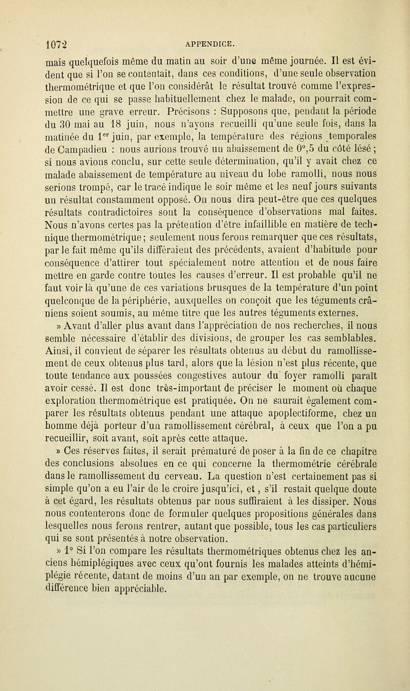 mais quelquefois même du matin au soir d'une même journée. Il est évi- dent que si l'on se contentait, dans ces conditions, d'une seule observation thermométrique et que l'on considérât le résultat trouvé comme l'expres- sion de ce qui se passe habituellement chez le malade, on pourrait com- mettre une grave erreur. Précisons : Supposons que, pendant la période du 30 mai au 18 juin, nous n'ayons recueilli qu'une seule fois, dans la matinée du 1 juin, par exemple, la température des régions temporales de Oampadieu : nous aurions trouvé un abaissement de 0°,5 du côté lésé ; si nous avions conclu, sur cette seule détermination, qu'il y avait chez ce malade abaissement de température au niveau du lobe ramolli, nous nous serions trompé, car le tracé indique le soir même et les neuf jours suivants un résultat constamment opposé. On nous dira peut-être que ces quelques résultats contradictoires sont la conséquence d'observations mal faites. Nous n'avons certes pas la prétention d'être infaillible en matière de tech- nique thermométrique ; seulement nous ferons remarquer que ces résultats, par le fait même qu'ils différaient des précédents, avaient d'habitude pour conséquence d'attirer tout spécialement notre attention et de nous faire mettre en garde contre toutes les causes d'erreur. Il est probable qu'il ne faut voir là qu'une de ces variations brusques de la température d'un point quelconque de la périphérie, auxquelles on conçoit que les téguments crâ- niens soient soumis, au même titre que les autres téguments externes. » Avant d'aller plus avant dans l'appréciation de nos recherches, il nous semble nécessaire d'établir des divisions, de grouper les cas semblables. Ainsi, il convient de séparer les résultats obtenus au début du ramollisse- ment de ceux obtenus plus tard, alors que la lésion n'est plus récente, que toute tendance aux poussées congestives autour du^ foyer ramolli paraît avoir cessé. Il est donc très-important de préciser le moment où chaque exploration thermométrique est pratiquée. On ne saurait également com- parer les résultats obtenus pendant une attaque apoplectiforme, chez un homme déjà porteur d'un ramollissement cérébral, à ceux que l'on a pu recueillir, soit avant, soit après cette attaque. » Ces réserves faites, il serait prématuré déposer à la fin de ce chapitre des conclusions absolues en ce qui concerne la thermométrie cérébrale dans le ramollissement du cerveau. La question n'est certainement pas si simple qu'on a eu l'air de le croire jusqu'ici, et, s'il restait quelque doute à cet égard, les résultats obtenus par nous suffiraient à les dissiper. Nous nous contenterons donc de formuler quelques propositions générales dans lesquelles nous ferons rentrer, autant que possible, tous les cas particuliers qui se sont présentés à notre observation. » 1° Si l'on compare les résultats thermomélriques obtenus chez les an- ciens hémiplégiques avec ceux qu'ont fournis les malades atteints d'hémi- plégie récente, datant de moins d'un an par exemple, on ne trouve aucune différence bien appréciable.