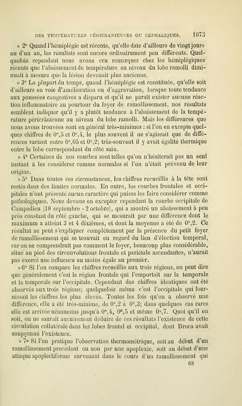 » 2° Quand l'hémiplégie est récente, qu'elle date d'ailleurs de vingt jours ou d'un an, les résultats sont encore ordinairement peu différents. Quel- quefois cependant nous avons cru remarquer chez les hémiplégiques récents que l'abaissement de température au niveau du lobe ramolli dimi- nuait à mesure que la lésion devenait plus ancienne. » 3° La plupart du temps, quand l'hémiplégie est constituée, qu'elle soit d'ailleurs en voie d'amélioration ou d'aggravation, lorsque toute tendance aux poussées congestives a disparu et qu'il ne paraît exister aucune réac- tion inflammatoire au pourtour du foyer de ramollissement, nos résultats semblent indiquer qu'il y a plutôt tendance à l'abaissement de la tempé- rature péricrânienne au niveau du lobe ramolli. Mais les différences que nous avons trouvées sont en général très-minimes : si l'on en excepte quel- ques chiffres de 0°,5 et 0°,4, le plus souvent il ne s'agissait que de diffé- rences variant entre O^OÔ et 0°,2; très-souvent il y avait égalité thermique entre le lobe correspondant du côté sain. » 4° Certaines de nos courbes sont telles qu'on n'hésiterait pas un seul instant à les considérer comme normales si l'on n'était prévenu de leur origine. » 5° Dans toutes ces circonstances, les chiffres recueillis à la tête sont restés dans des limites normales. En outre, les courbes frontales et occi- pitales n'ont présenté aucun caractère qui puisse les faire considérer comme pathologiques. Nous devons en excepter cependant la courbe occipitale de Campadieu (18 septembre - 2 octobre), qui a montré un abaissement à peu près constant du côté gauche, qui se mesurait par une différence dont le maximum a atteint 3 et 4 dixièmes, et dont la moyenne a été de 0°,2. Ce résultat ne peut s'expliquer complètement par la présence du petit foyer de ramollissement qui se trouvait en regard du lieu d'élection temporal, Garonne comprendrait pas comment le foyer, beaucoup plus considérable, situé au pied des circonvolutions frontale et pariétale ascendantes, n'aurait pas exercé une influence au moins égale au premier. y>6° Si l'on compare les chiffres recueillis aux trois régions, on peut dire que généralement c'est la région frontale qui l'emportait sur la temporale et la temporale sur l'occipitale. Cependant des chiffres identiques ont été observés aux trois régions; quelquefois même c'est l'occipitale qui four- nissait les chiffres les plus élevés. Toutes les fois qu'on a observé une différence, elle a été très-minime, de 0'',2 à 0°,3; dans quelques cas rares elle est arrivée néanmoins jusqu'à 0°,4, 0°,5 et même 0»,7. Quoi qu'il en soit, on ne saurait aucunement déduire de ces résultats l'existence de cette circulation collatérale dans les lobes frontal et occipital, dont Broca avait soupçonné l'existence. » 7o Si l'on pratique l'observation thermométrique, soit au début d'un ramollissement procédant ou non par une apoplexie, soit au début d'une attaque apoplectiformc survenant dans le cours d'un ramollissement qui 68