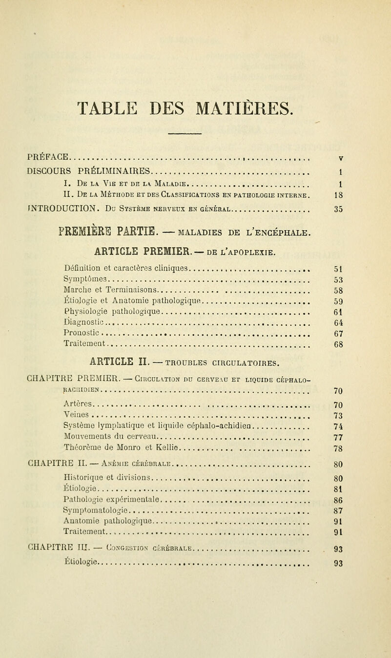 TABLE DES MATIÈRES. PRÉFACE V DISCOURS PRÉLIMINAIRES 1 I. De LA VlB ET DE LA. MaLADIE 1 II. De la Méthode et des Classifications en pathologie interne . 18 rNTRODUGTION. Du Système nerveux en général 35 PREMIÈRE PARTIE.—MALADIES de l'encéphale. ARTICLE PREMIER.—DE l'apoplexie. Défiuilion et caraclères cliniques 51 Symptômes 53 Marche et Terminaisons 58 Étiologie et Anatomie pathologique 59 Physiologie pathologique 61 Diagnostic 64 Pronostic 67 Traitement 68 ARTICLE IL—TROUBLES CIRCULATOIRES. CHAPITRE PREMIER. — Circulation du cerveau et liquide céphalo- rachidien 70 Artères 70 Veines 73 Système lymphatique et hquide céphalo-achidien 74 Mouvements du cerveau 77 Théorème de Monro et Kellie , 78 CHAPITRE II. — Anémie cérébrale 80 Historique et divisions 80 Étiologie 81 Pathologie expérimentale 86 Symptomatologie 87 Anatomie pathologique 91 Traitement c 91 CHAPITRE III. — Congestion ciiRÉBRALE 93 Étiologie 93