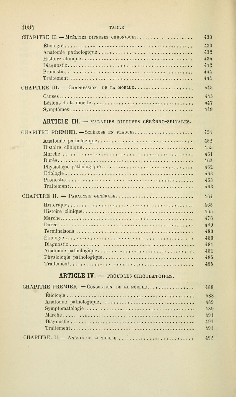 CHAPITRE IL — Myélites diffuses chroniques 430 Étiologie 430 Anatomie pathologique 432 Histoire clinique 434 Diagnostic 442 Pronostic 4 44 Traitement 444 CHAPITRE ni, — Compression de la moelle 445 Causes 445 Lésions do la moelle , 447 Symptômes 449 ARTICLE III. — MALADIES DIFFUSES CÉRÉBRO-SPINALES. CHAPITRE PREMIER. —Sclérose en plaques 451 Anatomie pathologique 452 Histoire clinique > 455 Marche , 461 Durée 462 Physiologie pathologique 462 Ériologie 463 Pronostic i 463 Traitement 463 CHAPITRE IL — Paralysie générale 454 Historique 465 Histoire clinique 465 Marche 476 Durée 480 Terminaisons 480 Étiologie 480 Diagnostic : ., 481 Anatomie pathologique , 481 Physiologie pathologique 485 Traitement , 485 ARTICLE IV. — TROUBLES CIRCULATOIRES. CHAPITRE PREMIER. — Congestion de la moelle 488 Étiologie 488 Anatomie pathologique 489 Symptomatologie 489 Marche , 491 Diagnostic 491 Traitement : 491 CHAPITRE. Il — Anémie de la moelle 492