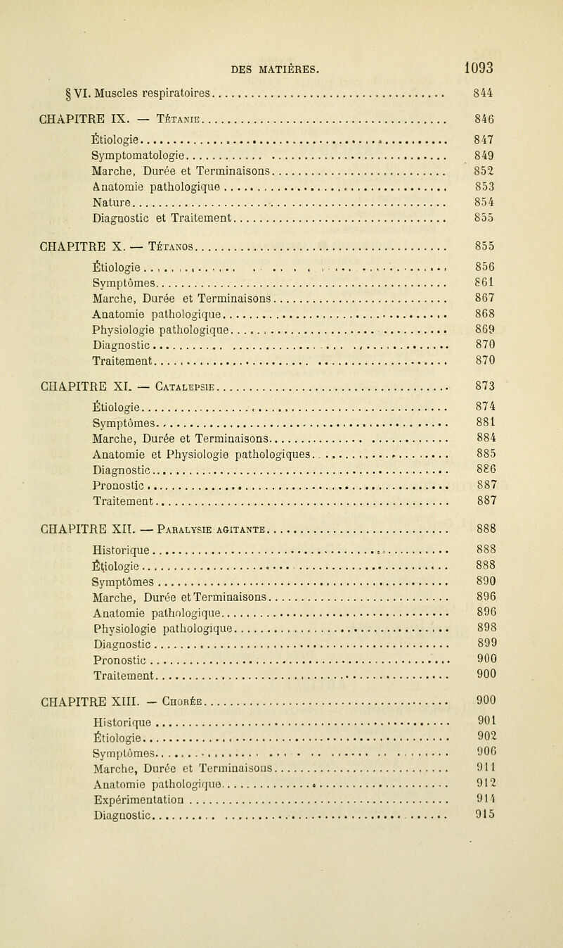 § VI. Muscles respiratoires 844 CHAPITRE IX. — TÉTANIE 846 Étiologie 847 Symptomatologie 849 Marche, Durée et Terminaisons 852 Ânatomie pathologique 853 Nature 854 Diagnostic et Traitement 855 CHAPITRE X. — TÉTANOS 855 Étiologie ..,.,,., 856 Symptômes 861 Marche, Durée et Terminaisons 867 Anatomie pathologique 868 Physiologie pathologique 869 Diagnostic ., 870 Traitement 870 CHAPITRE XI. — Catalepsie 873 Étiologie , 874 Symptômes 881 Marche, Durée et Terminaisons 884 Anatomie et Physiologie pathologiques. 885 Diagnostic 886 Pronostic 887 Traitement 887 CHAPITRE XII. — Paralysie agitante 888 Historique = 888 Ét.iologie 888 Symptômes 890 Marche, Durée et Terminaisons 896 Anatomie pathf)logique 896 Physiologie pathologique 898 Diagnostic 899 Pronostic 900 Traitement 900 CHAPITRE XIII. - Chorée 900 Historique 901 Étiologie 902 Symptômes 906 Marche, Durée et Terminaisons 911 Anatomie pathologique 912 Expérimentation 914 Diagnostic 915