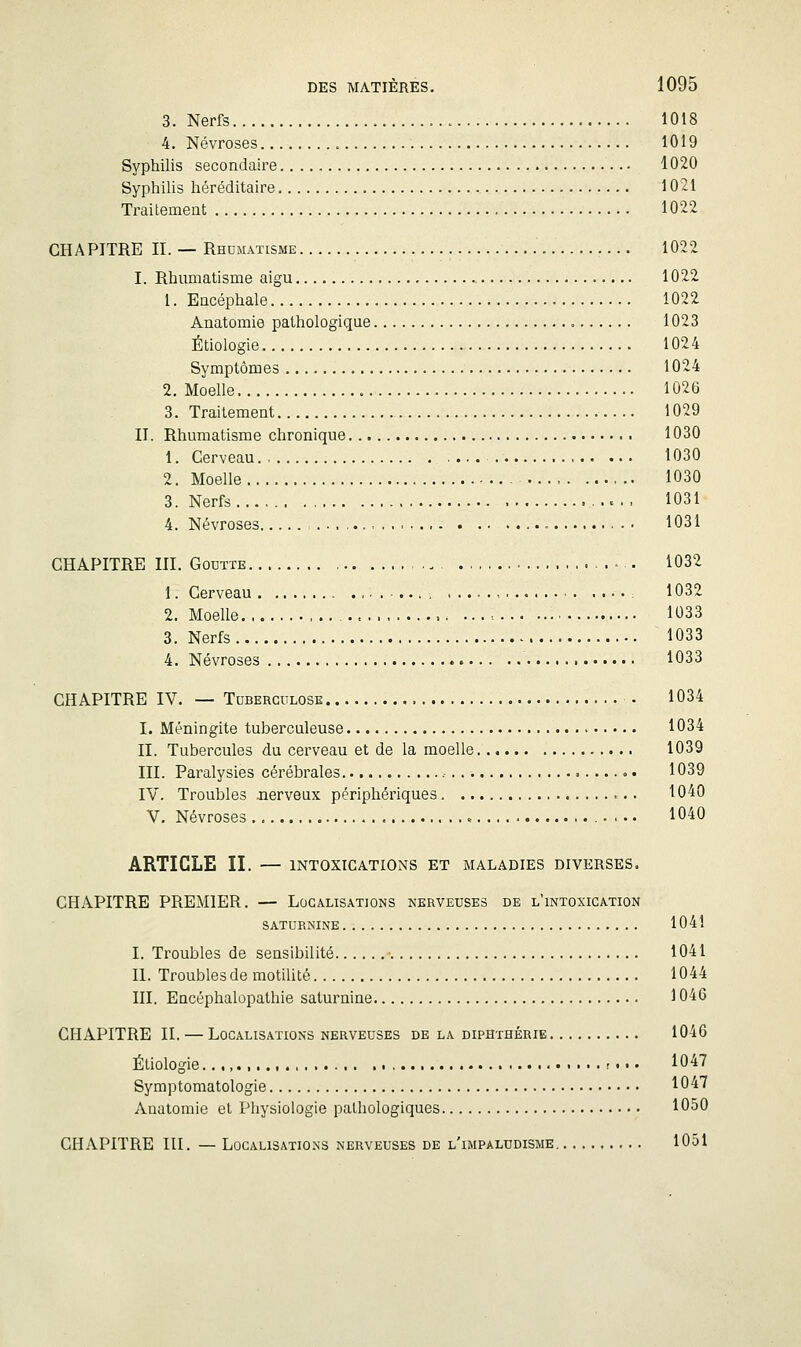 3. Nerfs 1018 4. Névroses 1019 Syphilis secondaire 1020 Syphilis héréditaire 1021 Trailemeat 1022. CHAPITRE IL — Rhumatisme 1022 I. Rhumatisme aigu 1022 1. Encéphale 1022 Anatomie pathologique 1023 Étiologie 1024 Symptômes 1024 2. Moelle 1026 3. Traitement 1029 II. Rhumatisme chronique 1030 1. Cerveau 1030 2. Moelle - 1030 3. Nerfs , ..- 1031 4. Névroses ,..., 1031 CHAPITRE m. Goutte . . , 1032 1. Cerveau 1032 2. Moelle ,.. ... ■. 1033 3. Nerfs 1033 4. Névroses 1033 CHAPITRE IV. — Tuberculose 1034 I. Méningite tuberculeuse 1034 II. Tubercules du cerveau et de la moelle 1039 III. Paralysies cérébrales 1039 IV. Troubles .nerveux périphériques 1040 V. Névroses . 1040 ARTICLE II. — INTOXICATIONS ET MALADIES DIVERSES. CHAPITRE PREMIER. — Localisations nerveuses de l'intoxication SATURNINE 1041 I. Troubles de sensibilité • 1041 II. Troublesde motilité 1044 III. Encéphalopathie saturnine 1046 CHAPITRE IL — Localisations nerveuses de la diphthérie 1046 Étiologie r... 1047 Symptomatologie lO-i? Anatomie et Physiologie pathologiques 1050 CHAPITRE in. — LoGALiSATio.NS nerveuses de l'impaludisme 1051